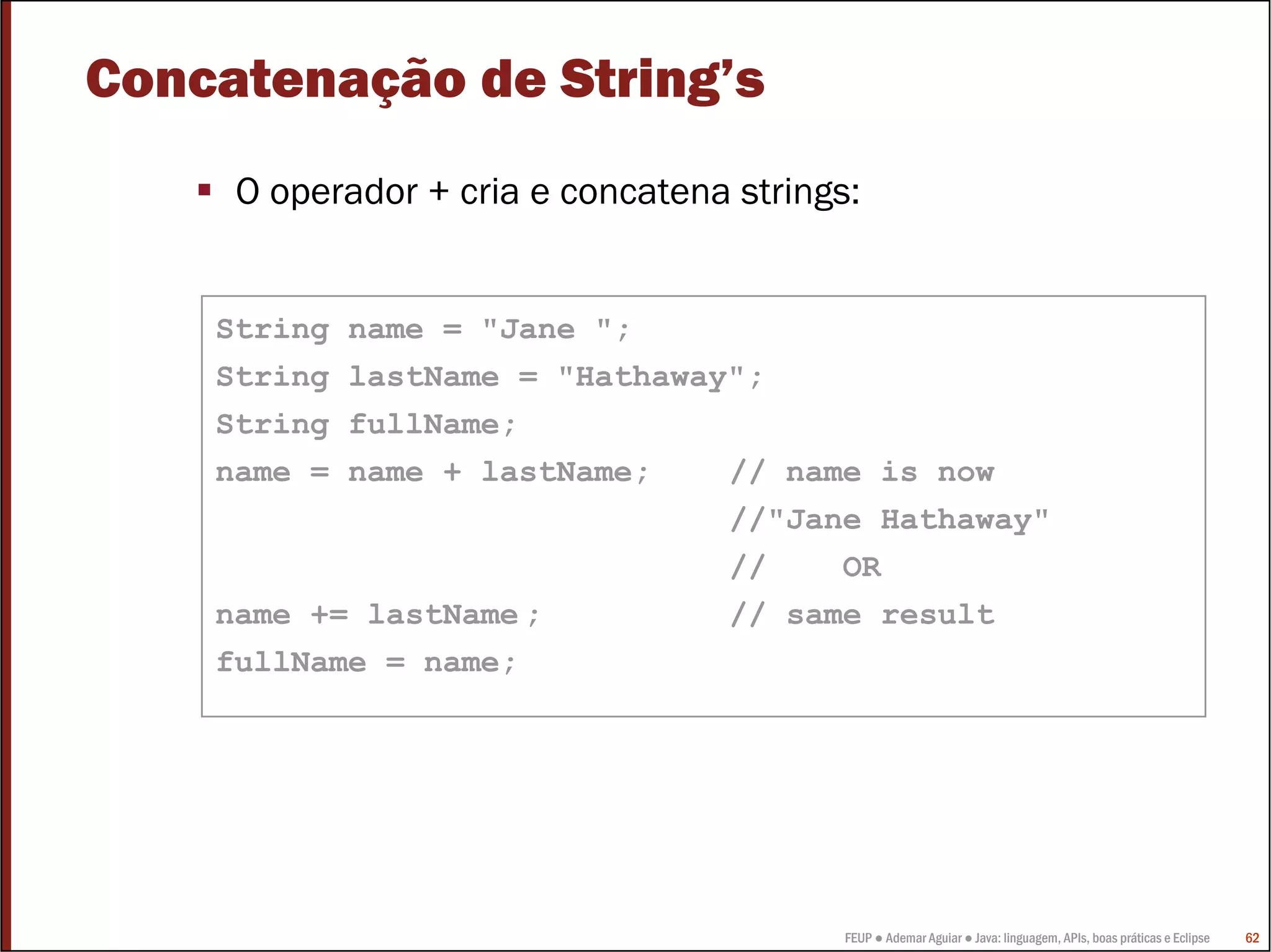 Concatenação de String’s
     O operador + cria e concatena strings:


    String name = "Jane ";
    String lastName = "Hathaway";
    String fullName;
    name = name + lastName;    // name is now
                               //"Jane Hathaway"
                               //    OR
    name += lastName ;         // same result
    fullName = name;




                                          FEUP ● Ademar Aguiar ● Java: linguagem, APIs, boas práticas e Eclipse   62
 