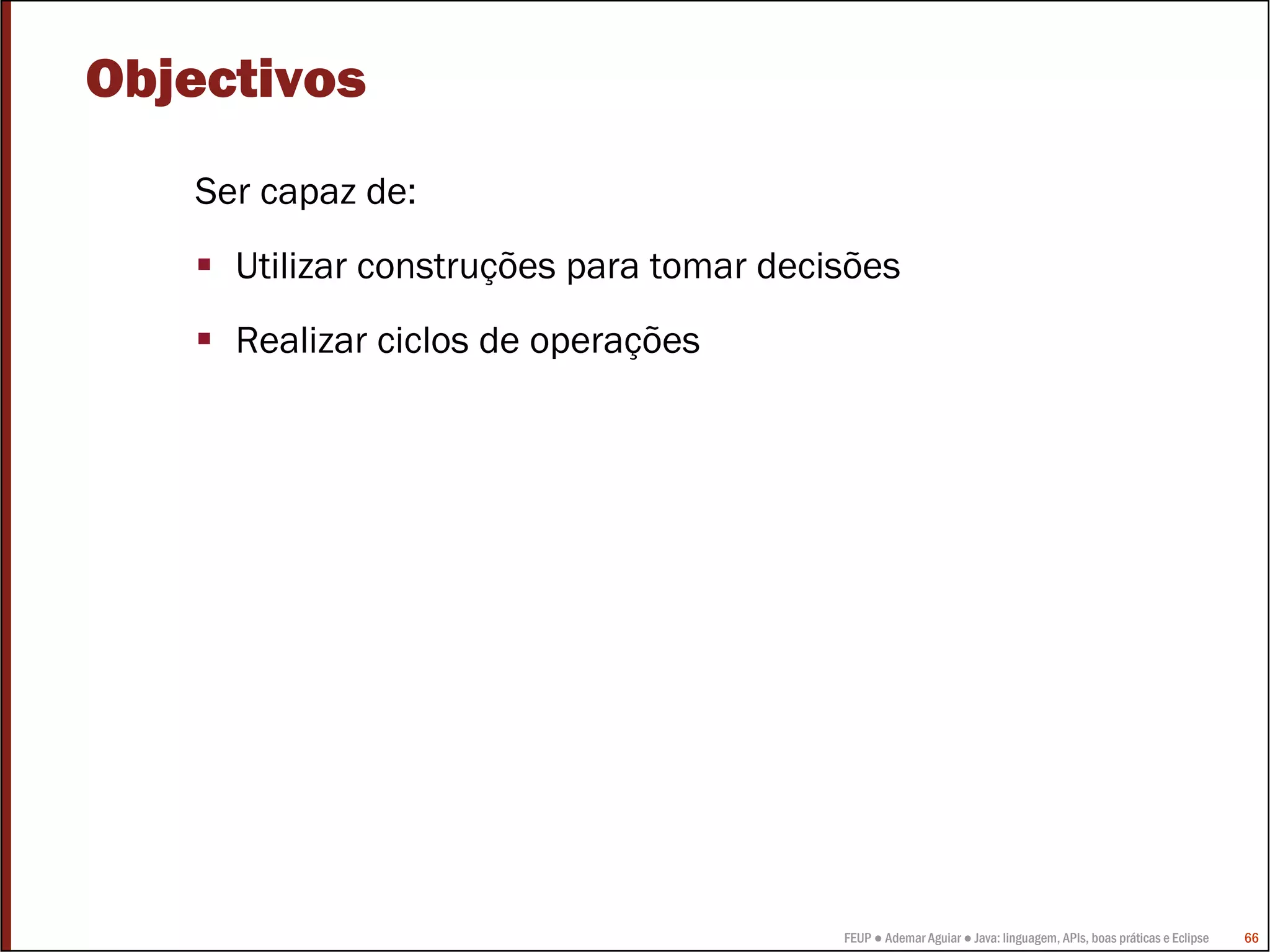 Objectivos
   Ser capaz de:
     Utilizar construções para tomar decisões
     Realizar ciclos de operações




                                         FEUP ● Ademar Aguiar ● Java: linguagem, APIs, boas práticas e Eclipse   66
 
