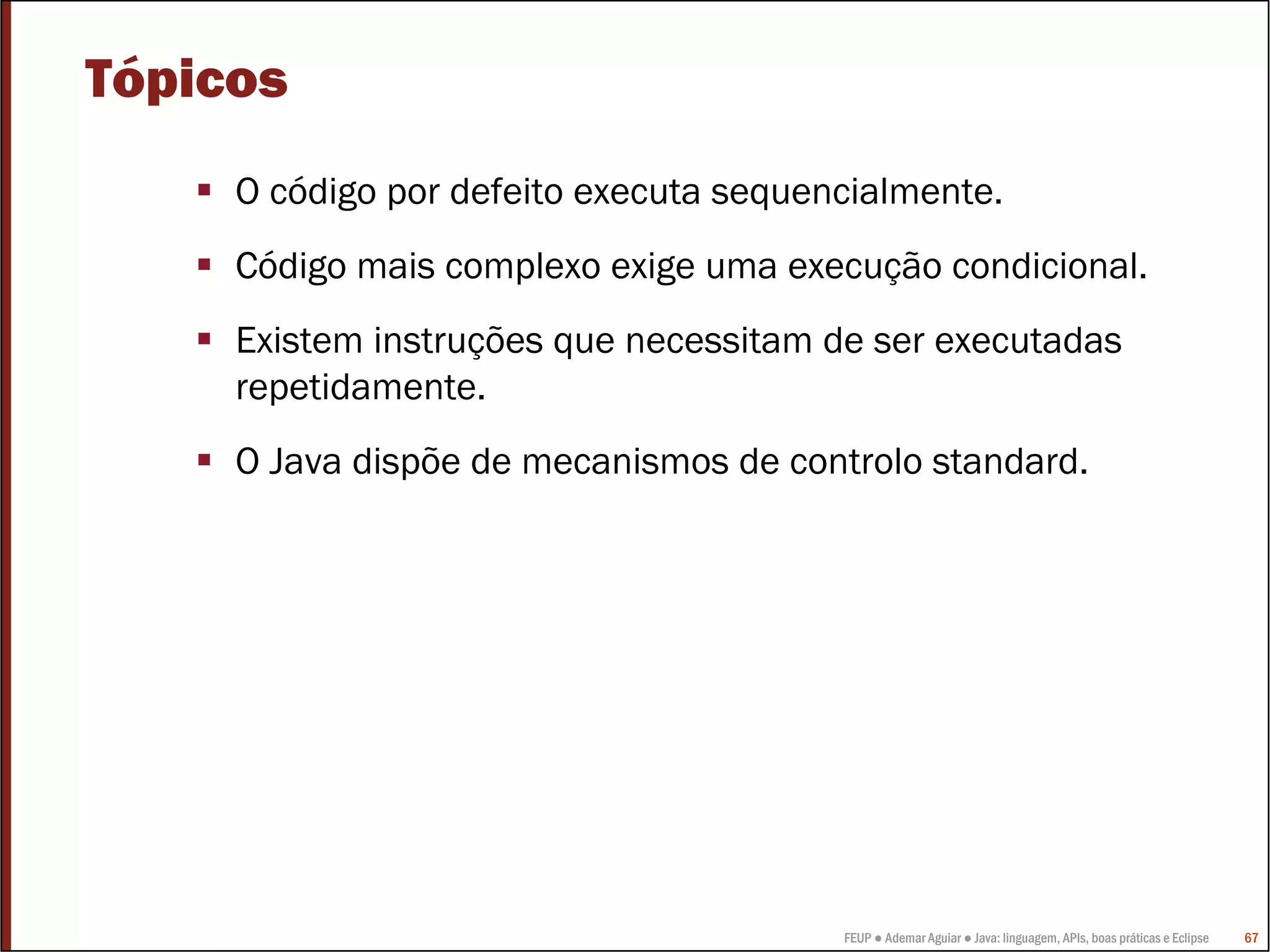 Tópicos
     O código por defeito executa sequencialmente.
     Código mais complexo exige uma execução condicional.
     Existem instruções que necessitam de ser executadas
     repetidamente.
     O Java dispõe de mecanismos de controlo standard.




                                        FEUP ● Ademar Aguiar ● Java: linguagem, APIs, boas práticas e Eclipse   67
 