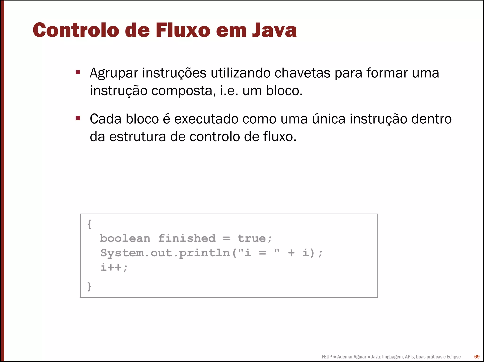 Controlo de Fluxo em Java
     Agrupar instruções utilizando chavetas para formar uma
     instrução composta, i.e. um bloco.
     Cada bloco é executado como uma única instrução dentro
     da estrutura de controlo de fluxo.




     {
         boolean finished = true;
         System.out.println("i = " + i);
         i++;
     }




                                        FEUP ● Ademar Aguiar ● Java: linguagem, APIs, boas práticas e Eclipse   69
 