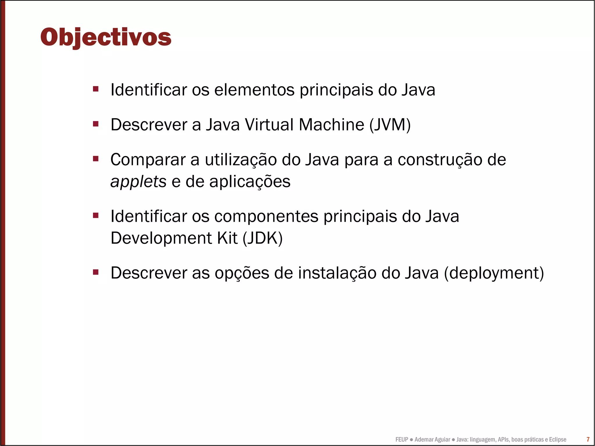 Objectivos
     Identificar os elementos principais do Java
     Descrever a Java Virtual Machine (JVM)
     Comparar a utilização do Java para a construção de
     applets e de aplicações
     Identificar os componentes principais do Java
     Development Kit (JDK)
     Descrever as opções de instalação do Java (deployment)




                                          FEUP ● Ademar Aguiar ● Java: linguagem, APIs, boas práticas e Eclipse   7
 
