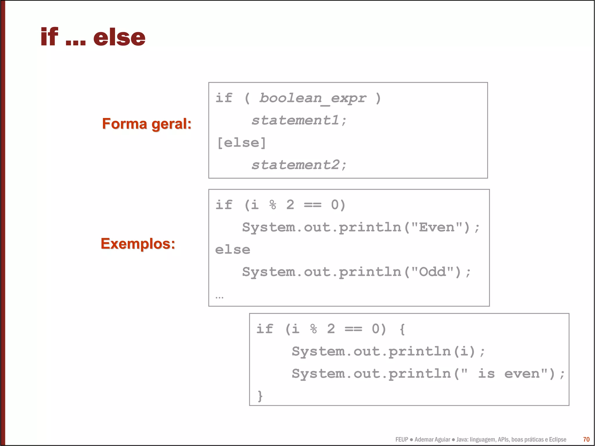 if ... else

                     if ( boolean_expr )
      Forma geral:       statement1;
                     [else]
                         statement2;

                     if (i % 2 == 0)
                        System.out.println("Even");
      Exemplos:      else
                        System.out.println("Odd");
                     …

                         if (i % 2 == 0) {
                             System.out.println(i);
                             System.out.println(" is even");
                         }

                                           FEUP ● Ademar Aguiar ● Java: linguagem, APIs, boas práticas e Eclipse   70
 