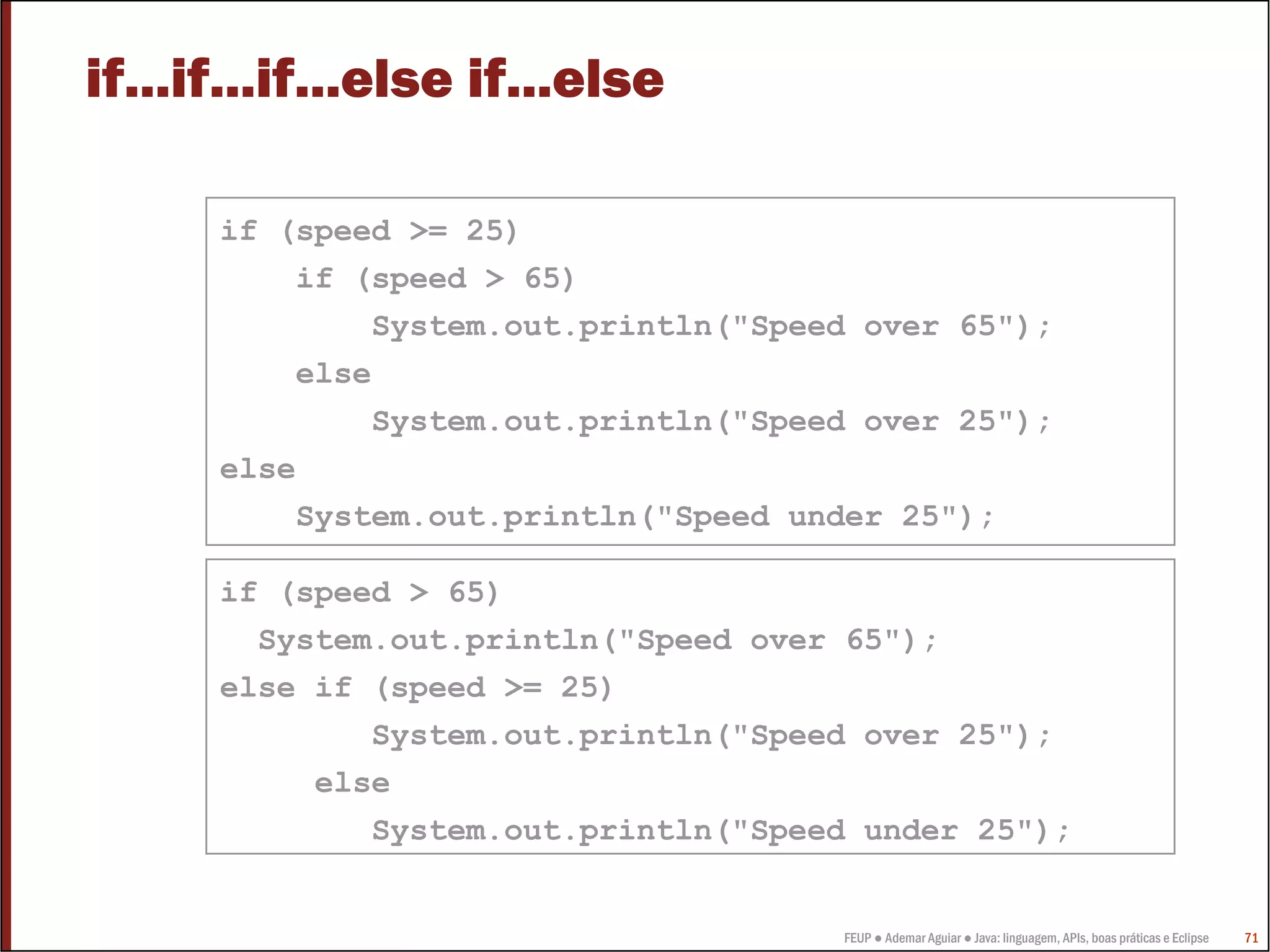 if...if...if...else if...else

      if (speed >= 25)
          if (speed > 65)
              System.out.println("Speed over 65");
          else
              System.out.println("Speed over 25");
      else
          System.out.println("Speed under 25");

      if (speed > 65)
        System.out.println("Speed over 65");
      else if (speed >= 25)
              System.out.println("Speed over 25");
           else
              System.out.println("Speed under 25");


                                      FEUP ● Ademar Aguiar ● Java: linguagem, APIs, boas práticas e Eclipse   71
 