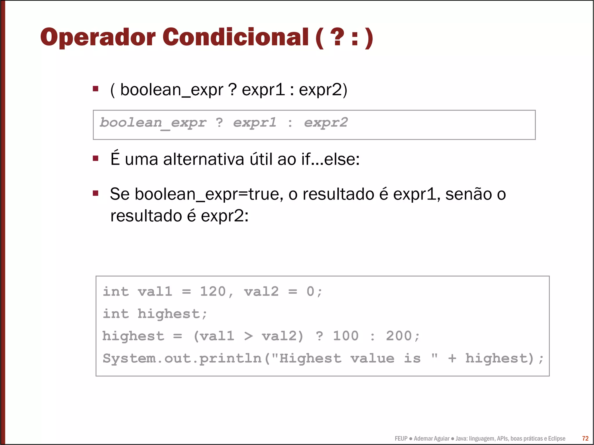 Operador Condicional ( ? : )
      ( boolean_expr ? expr1 : expr2)
     boolean_expr ? expr1 : expr2

      É uma alternativa útil ao if…else:
      Se boolean_expr=true, o resultado é expr1, senão o
      resultado é expr2:



     int val1 = 120, val2 = 0;
     int highest;
     highest = (val1 > val2) ? 100 : 200;
     System.out.println("Highest value is " + highest);




                                           FEUP ● Ademar Aguiar ● Java: linguagem, APIs, boas práticas e Eclipse   72
 