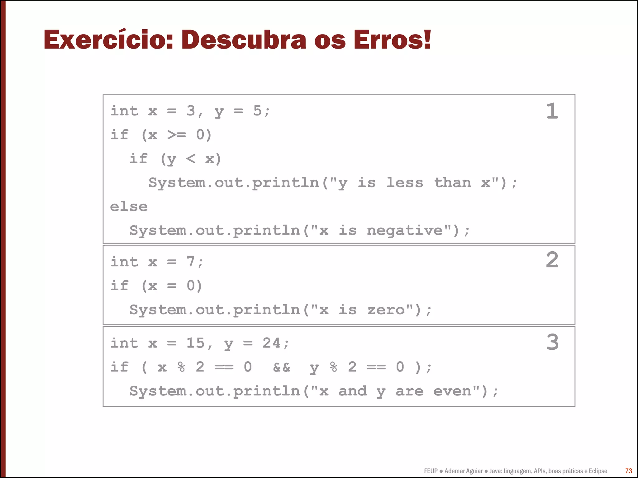 Exercício: Descubra os Erros!

    int x = 3, y = 5;                                                             1
    if (x >= 0)
      if (y < x)
        System.out.println("y is less than x");
    else
      System.out.println("x is negative");
    int x = 7;                                                                    2
    if (x = 0)
      System.out.println("x is zero");

    int x = 15, y = 24;                                                           3
    if ( x % 2 == 0 && y % 2 == 0 );
      System.out.println("x and y are even");



                                     FEUP ● Ademar Aguiar ● Java: linguagem, APIs, boas práticas e Eclipse   73
 