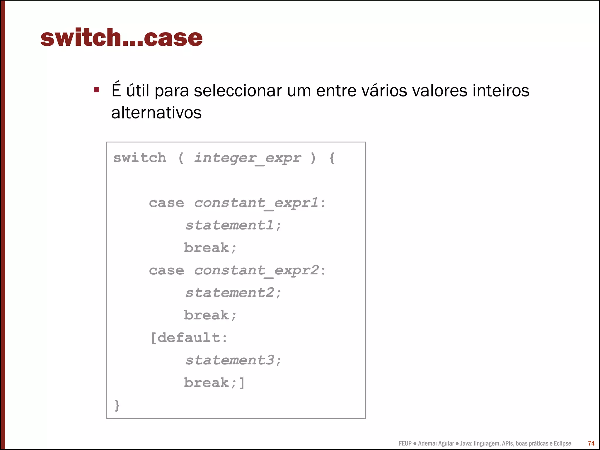 switch...case
     É útil para seleccionar um entre vários valores inteiros
     alternativos

     switch ( integer_expr ) {

         case constant_expr1:
             statement1;
             break;
         case constant_expr2:
             statement2;
             break;
         [default:
             statement3;
             break;]
     }

                                           FEUP ● Ademar Aguiar ● Java: linguagem, APIs, boas práticas e Eclipse   74
 