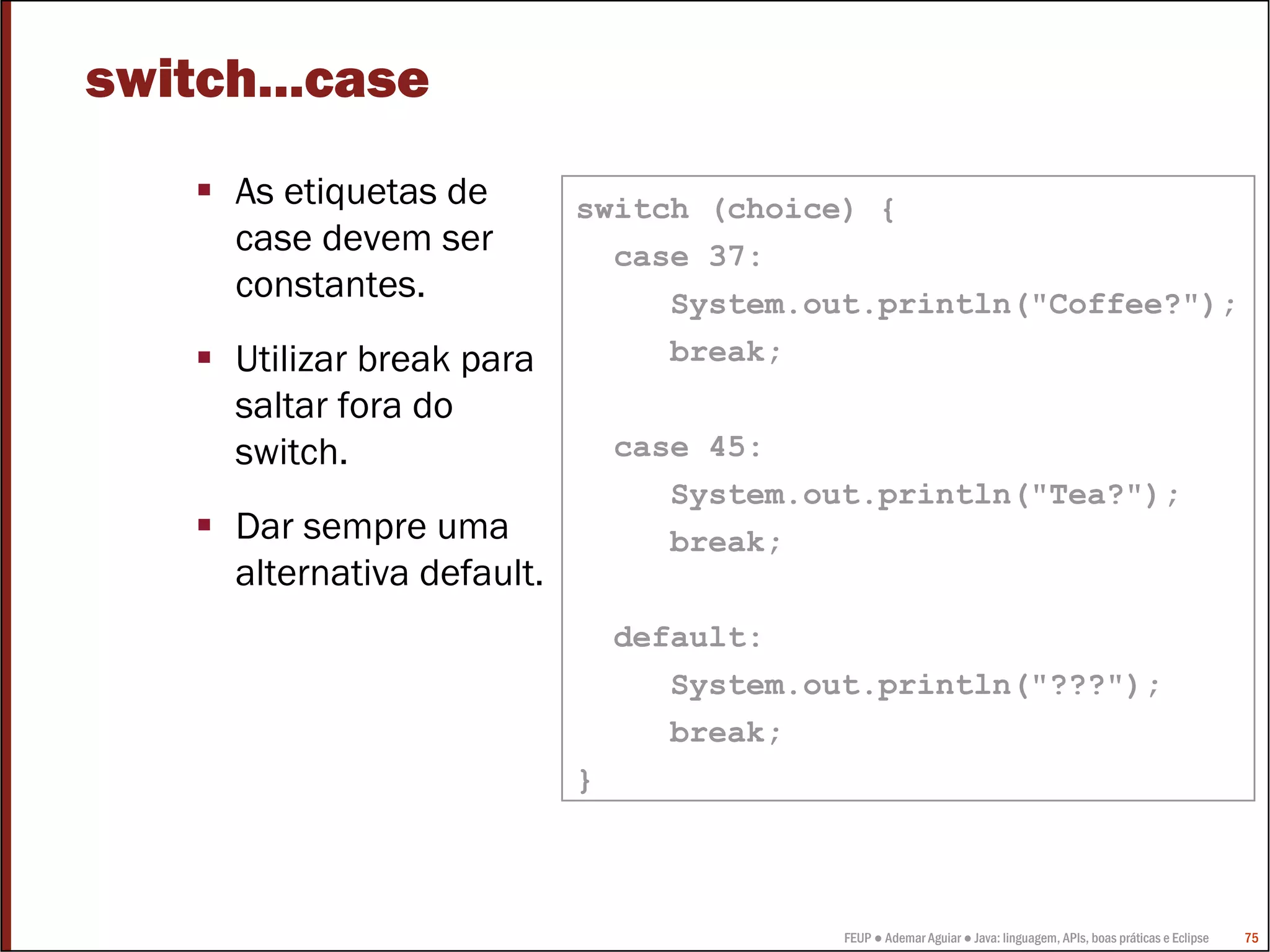 switch...case
     As etiquetas de        switch (choice) {
     case devem ser           case 37:
     constantes.                 System.out.println("Coffee?");
     Utilizar break para         break;
     saltar fora do
     switch.                    case 45:
                                   System.out.println("Tea?");
     Dar sempre uma                break;
     alternativa default.
                                default:
                                   System.out.println("???");
                                   break;
                            }



                                            FEUP ● Ademar Aguiar ● Java: linguagem, APIs, boas práticas e Eclipse   75
 