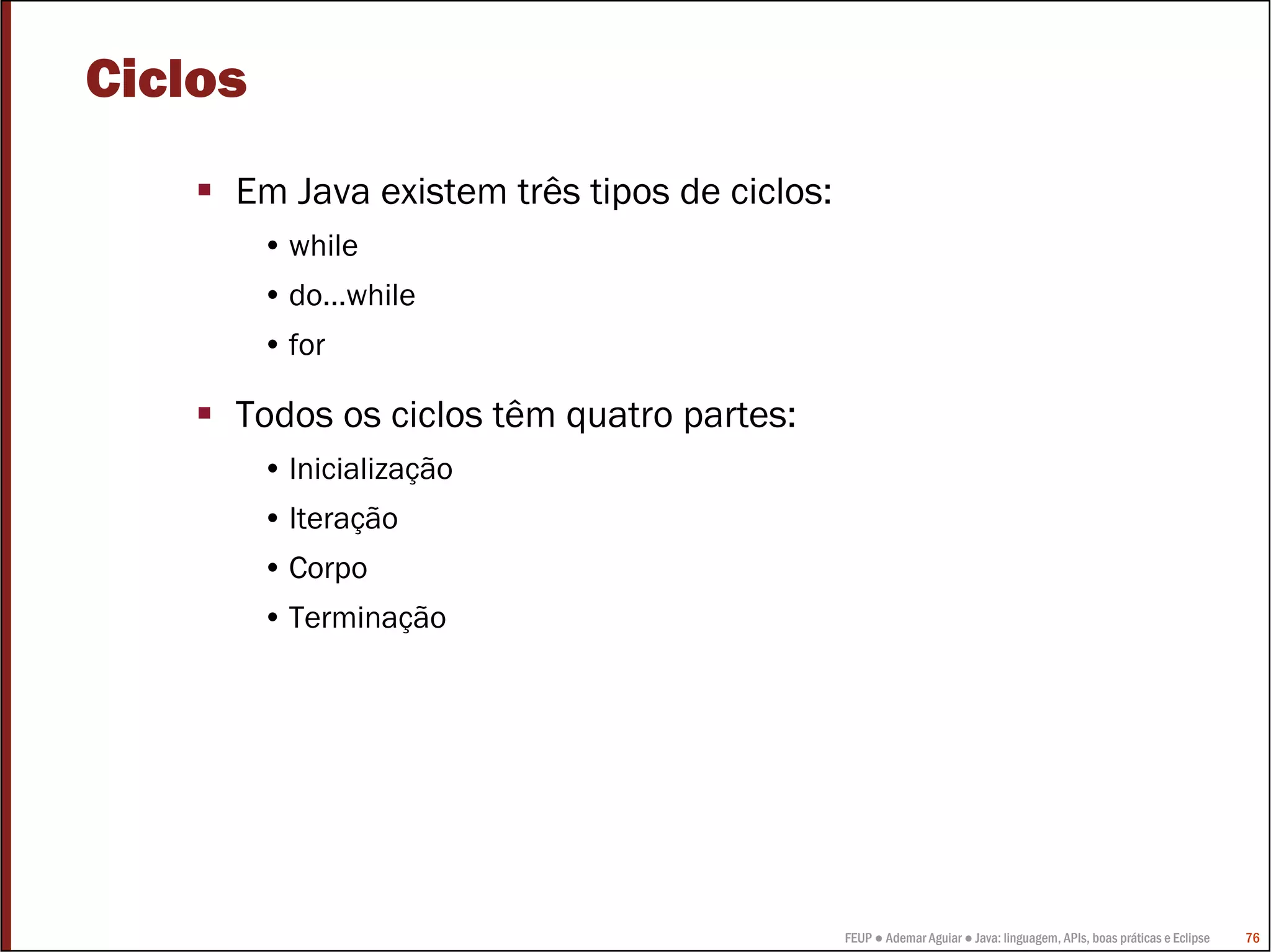 Ciclos
     Em Java existem três tipos de ciclos:
         • while
         • do…while
         • for

     Todos os ciclos têm quatro partes:
         • Inicialização
         • Iteração
         • Corpo
         • Terminação




                                             FEUP ● Ademar Aguiar ● Java: linguagem, APIs, boas práticas e Eclipse   76
 