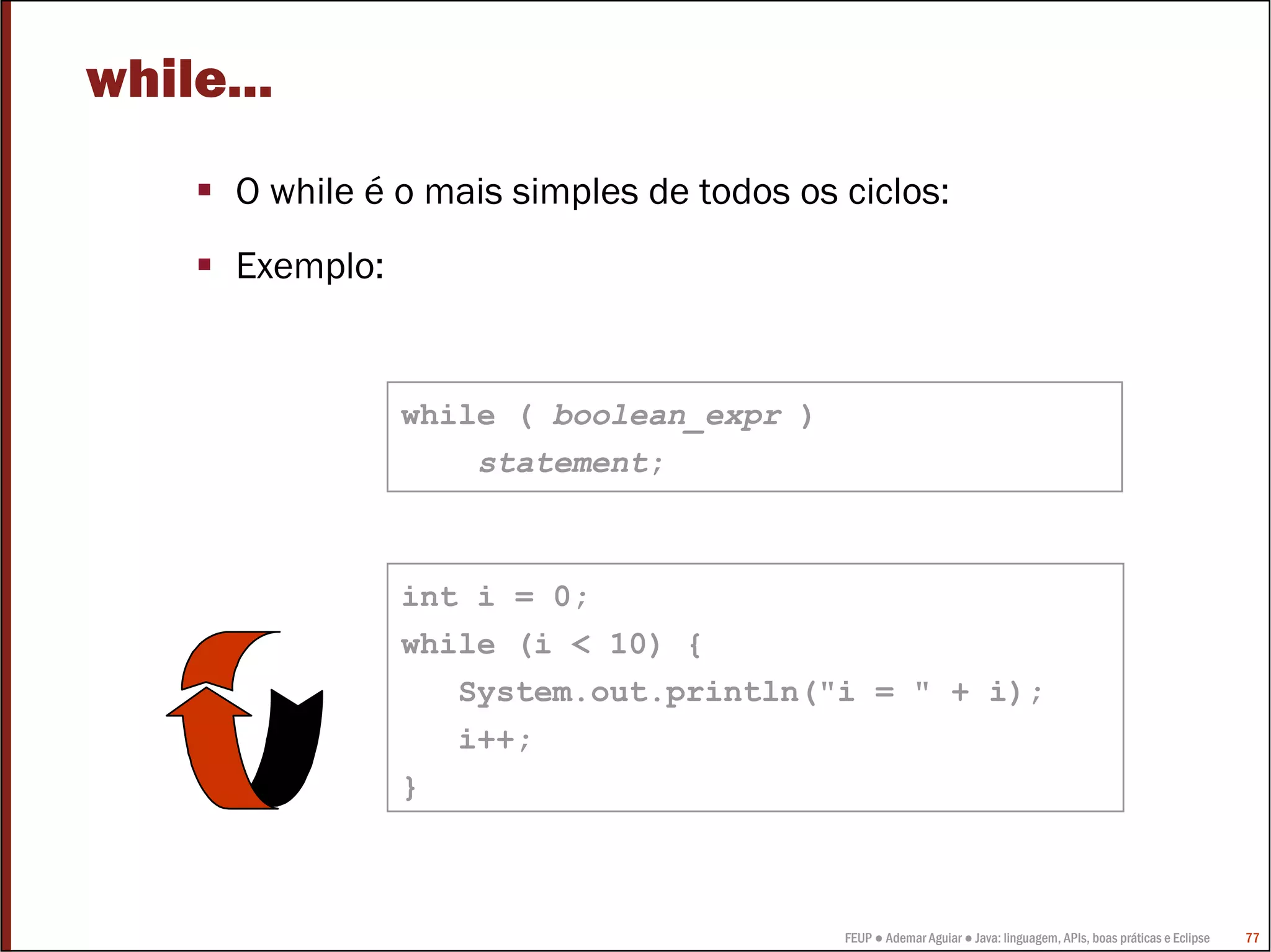 while...
      O while é o mais simples de todos os ciclos:
      Exemplo:


                 while ( boolean_expr )
                     statement;



                 int i = 0;
                 while (i < 10) {
                    System.out.println("i = " + i);
                    i++;
                 }



                                           FEUP ● Ademar Aguiar ● Java: linguagem, APIs, boas práticas e Eclipse   77
 