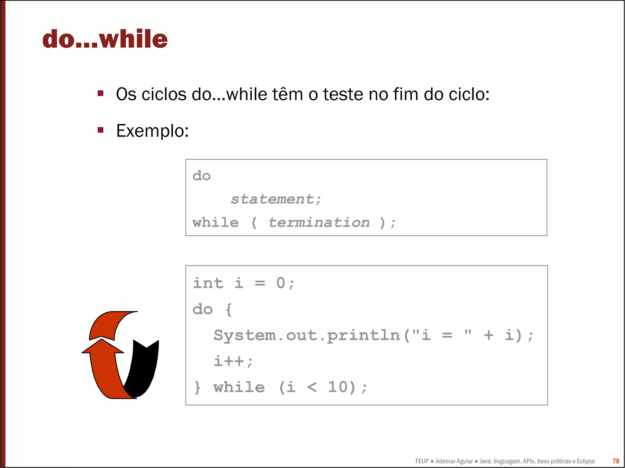 do…while
    Os ciclos do…while têm o teste no fim do ciclo:
    Exemplo:

               do
                   statement;
               while ( termination );


               int i = 0;
               do {
                    System.out.println("i = " + i);
                    i++;
               } while (i < 10);



                                         FEUP ● Ademar Aguiar ● Java: linguagem, APIs, boas práticas e Eclipse   78
 