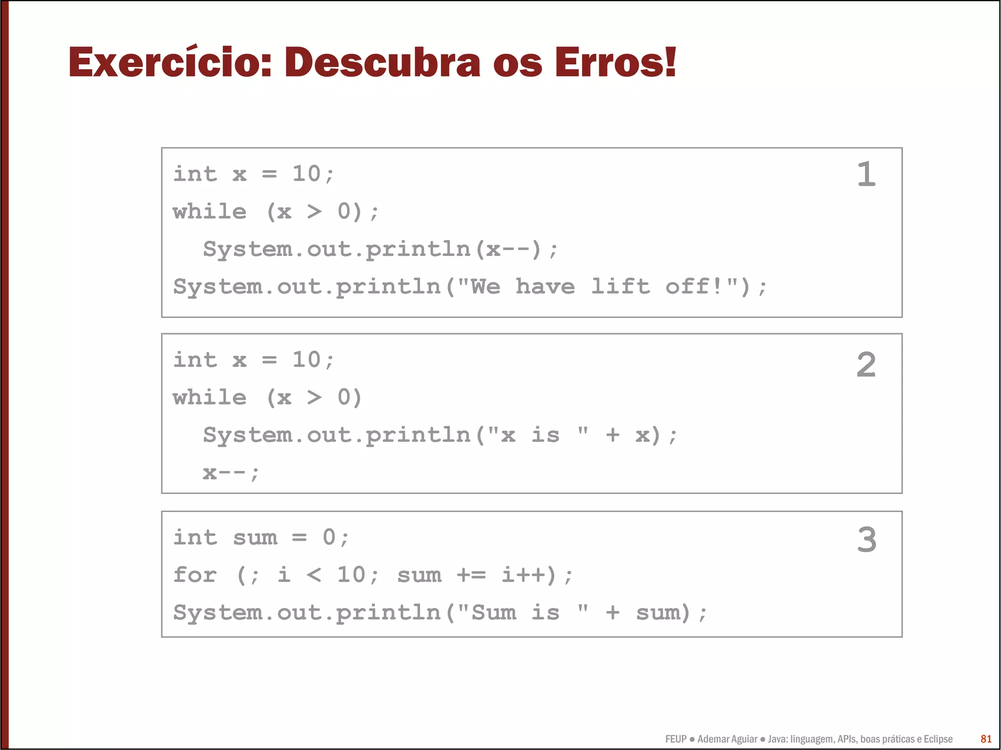 Exercício: Descubra os Erros!

    int x = 10;                                                                   1
    while (x > 0);
      System.out.println(x--);
    System.out.println("We have lift off!");

    int x = 10;                                                                   2
    while (x > 0)
      System.out.println("x is " + x);
      x--;

    int sum = 0;                                                                  3
    for (; i < 10; sum += i++);
    System.out.println("Sum is " + sum);



                                     FEUP ● Ademar Aguiar ● Java: linguagem, APIs, boas práticas e Eclipse   81
 