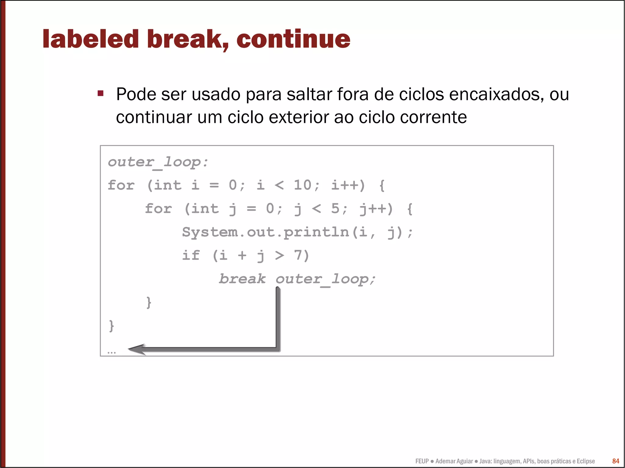 labeled break, continue
     Pode ser usado para saltar fora de ciclos encaixados, ou
     continuar um ciclo exterior ao ciclo corrente

    outer_loop:
    for (int i = 0; i < 10; i++) {
        for (int j = 0; j < 5; j++) {
            System.out.println(i, j);
            if (i + j > 7)
                break outer_loop;
        }
    }
    …




                                         FEUP ● Ademar Aguiar ● Java: linguagem, APIs, boas práticas e Eclipse   84
 