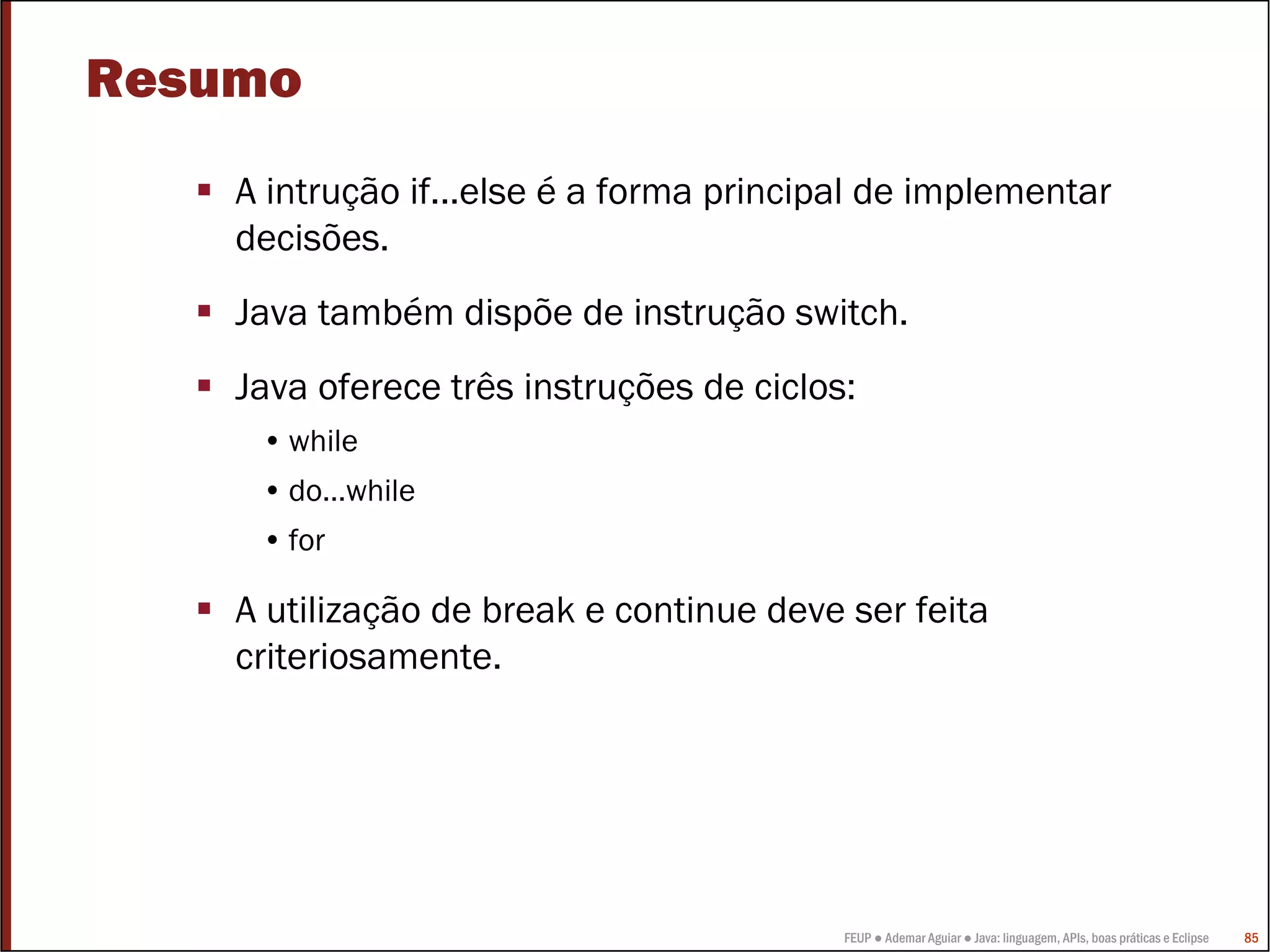 Resumo
    A intrução if...else é a forma principal de implementar
    decisões.
    Java também dispõe de instrução switch.
    Java oferece três instruções de ciclos:
     • while
     • do…while
     • for

    A utilização de break e continue deve ser feita
    criteriosamente.




                                          FEUP ● Ademar Aguiar ● Java: linguagem, APIs, boas práticas e Eclipse   85
 