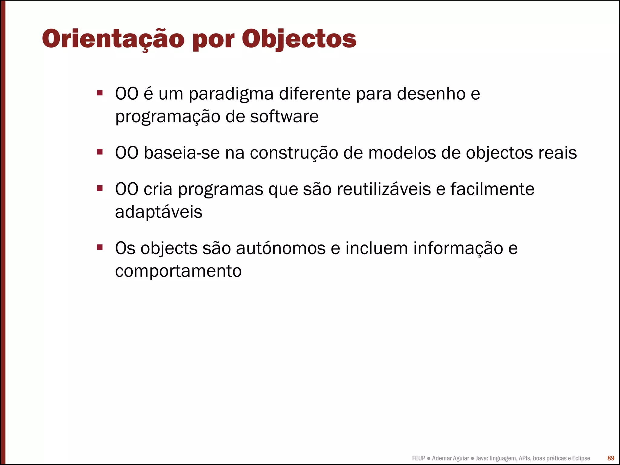 Orientação por Objectos
     OO é um paradigma diferente para desenho e
     programação de software
     OO baseia-se na construção de modelos de objectos reais
     OO cria programas que são reutilizáveis e facilmente
     adaptáveis
     Os objects são autónomos e incluem informação e
     comportamento




                                         FEUP ● Ademar Aguiar ● Java: linguagem, APIs, boas práticas e Eclipse   89
 