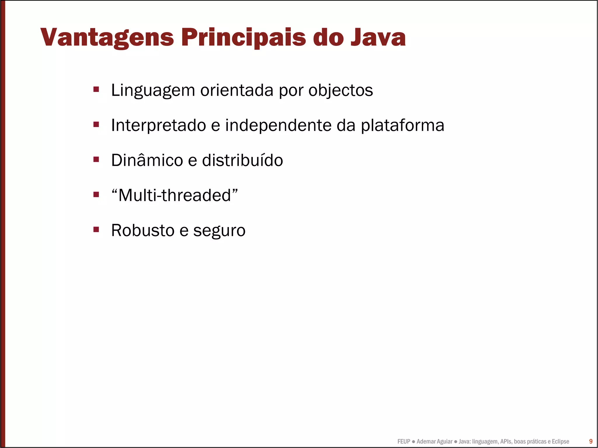 Vantagens Principais do Java
     Linguagem orientada por objectos
     Interpretado e independente da plataforma
     Dinâmico e distribuído
     “Multi-threaded”
     Robusto e seguro




                                        FEUP ● Ademar Aguiar ● Java: linguagem, APIs, boas práticas e Eclipse   9
 