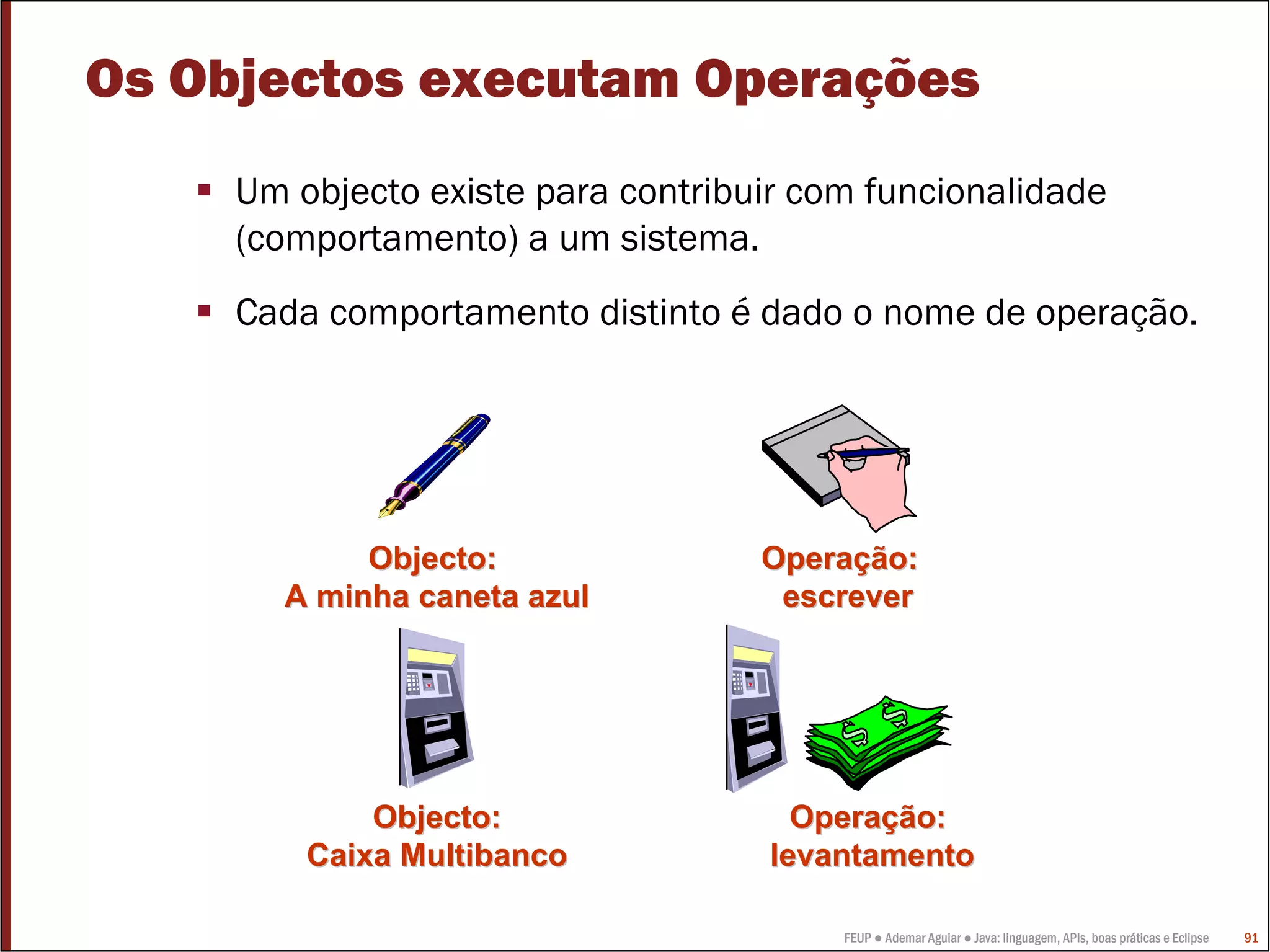 Os Objectos executam Operações
     Um objecto existe para contribuir com funcionalidade
     (comportamento) a um sistema.
     Cada comportamento distinto é dado o nome de operação.




            Objecto:                Operação:
       A minha caneta azul           escrever




             Objecto:                 Operação:
         Caixa Multibanco           levantamento

                                         FEUP ● Ademar Aguiar ● Java: linguagem, APIs, boas práticas e Eclipse   91
 