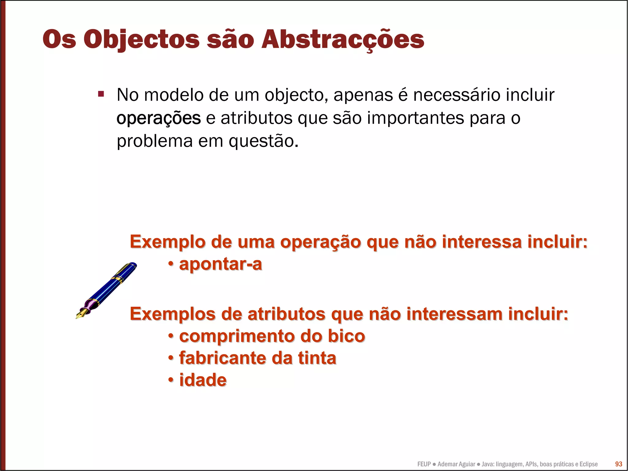 Os Objectos são Abstracções
     No modelo de um objecto, apenas é necessário incluir
     operações e atributos que são importantes para o
     problema em questão.




      Exemplo de uma operação que não interessa incluir:
         • apontar-a

      Exemplos de atributos que não interessam incluir:
         • comprimento do bico
         • fabricante da tinta
         • idade



                                        FEUP ● Ademar Aguiar ● Java: linguagem, APIs, boas práticas e Eclipse   93
 