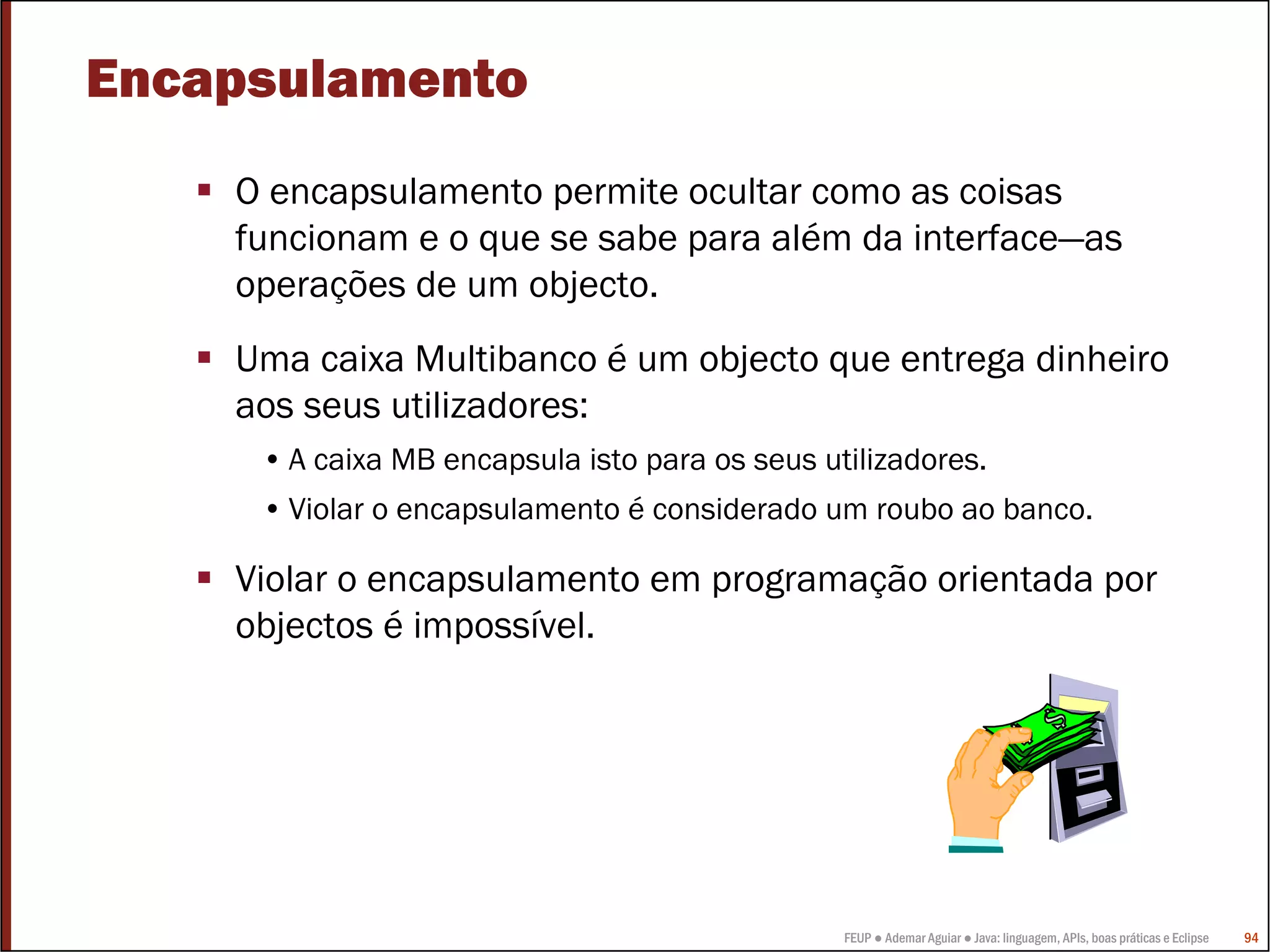Encapsulamento
    O encapsulamento permite ocultar como as coisas
    funcionam e o que se sabe para além da interface—as
    operações de um objecto.
    Uma caixa Multibanco é um objecto que entrega dinheiro
    aos seus utilizadores:
     • A caixa MB encapsula isto para os seus utilizadores.
     • Violar o encapsulamento é considerado um roubo ao banco.

    Violar o encapsulamento em programação orientada por
    objectos é impossível.




                                                FEUP ● Ademar Aguiar ● Java: linguagem, APIs, boas práticas e Eclipse   94
 