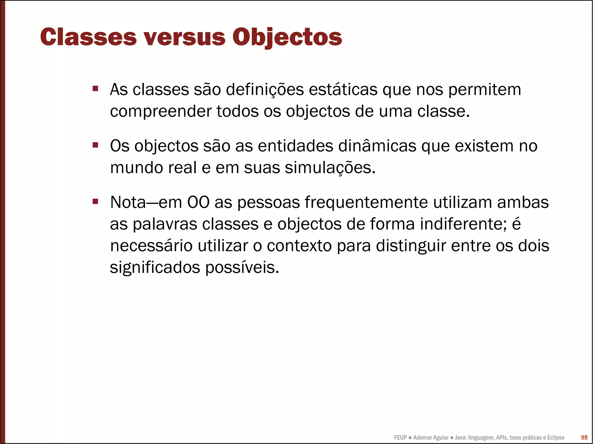 Classes versus Objectos
     As classes são definições estáticas que nos permitem
     compreender todos os objectos de uma classe.
     Os objectos são as entidades dinâmicas que existem no
     mundo real e em suas simulações.
     Nota—em OO as pessoas frequentemente utilizam ambas
     as palavras classes e objectos de forma indiferente; é
     necessário utilizar o contexto para distinguir entre os dois
     significados possíveis.




                                           FEUP ● Ademar Aguiar ● Java: linguagem, APIs, boas práticas e Eclipse   98
 