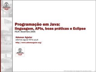 Programação em Java:
linguagem, APIs, boas práticas e Eclipse
FEUP, Novembro 2005

Ademar Aguiar
ademar.aguiar @ fe.up.pt
http://www.ademarguiar.org/




                              FEUP ● Ademar Aguiar ● Java: linguagem, APIs, boas práticas e Eclipse   1
 