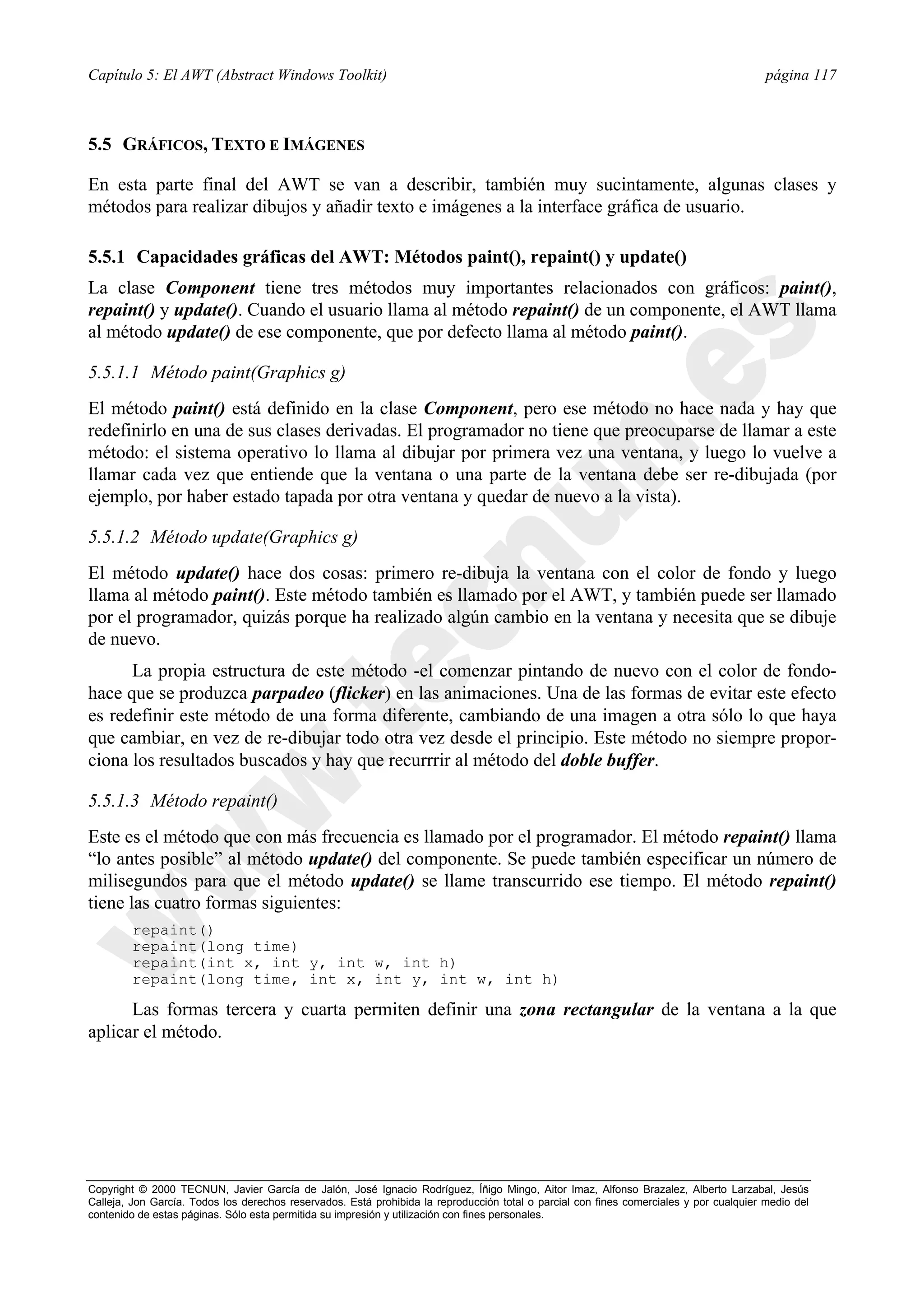 Capítulo 5: El AWT (Abstract Windows Toolkit)                                                                                            página 117



5.5 GRÁFICOS, TEXTO E IMÁGENES

En esta parte final del AWT se van a describir, también muy sucintamente, algunas clases y
métodos para realizar dibujos y añadir texto e imágenes a la interface gráfica de usuario.

5.5.1 Capacidades gráficas del AWT: Métodos paint(), repaint() y update()
La clase Component tiene tres métodos muy importantes relacionados con gráficos: paint(),
repaint() y update(). Cuando el usuario llama al método repaint() de un componente, el AWT llama
al método update() de ese componente, que por defecto llama al método paint().

5.5.1.1 Método paint(Graphics g)
El método paint() está definido en la clase Component, pero ese método no hace nada y hay que
redefinirlo en una de sus clases derivadas. El programador no tiene que preocuparse de llamar a este
método: el sistema operativo lo llama al dibujar por primera vez una ventana, y luego lo vuelve a
llamar cada vez que entiende que la ventana o una parte de la ventana debe ser re-dibujada (por
ejemplo, por haber estado tapada por otra ventana y quedar de nuevo a la vista).

5.5.1.2 Método update(Graphics g)
El método update() hace dos cosas: primero re-dibuja la ventana con el color de fondo y luego
llama al método paint(). Este método también es llamado por el AWT, y también puede ser llamado
por el programador, quizás porque ha realizado algún cambio en la ventana y necesita que se dibuje
de nuevo.
      La propia estructura de este método -el comenzar pintando de nuevo con el color de fondo-
hace que se produzca parpadeo (flicker) en las animaciones. Una de las formas de evitar este efecto
es redefinir este método de una forma diferente, cambiando de una imagen a otra sólo lo que haya
que cambiar, en vez de re-dibujar todo otra vez desde el principio. Este método no siempre propor-
ciona los resultados buscados y hay que recurrrir al método del doble buffer.

5.5.1.3 Método repaint()
Este es el método que con más frecuencia es llamado por el programador. El método repaint() llama
“lo antes posible” al método update() del componente. Se puede también especificar un número de
milisegundos para que el método update() se llame transcurrido ese tiempo. El método repaint()
tiene las cuatro formas siguientes:
        repaint()
        repaint(long time)
        repaint(int x, int y, int w, int h)
        repaint(long time, int x, int y, int w, int h)

      Las formas tercera y cuarta permiten definir una zona rectangular de la ventana a la que
aplicar el método.




Copyright © 2000 TECNUN, Javier García de Jalón, José Ignacio Rodríguez, Íñigo Mingo, Aitor Imaz, Alfonso Brazalez, Alberto Larzabal, Jesús
Calleja, Jon García. Todos los derechos reservados. Está prohibida la reproducción total o parcial con fines comerciales y por cualquier medio del
contenido de estas páginas. Sólo esta permitida su impresión y utilización con fines personales.
 