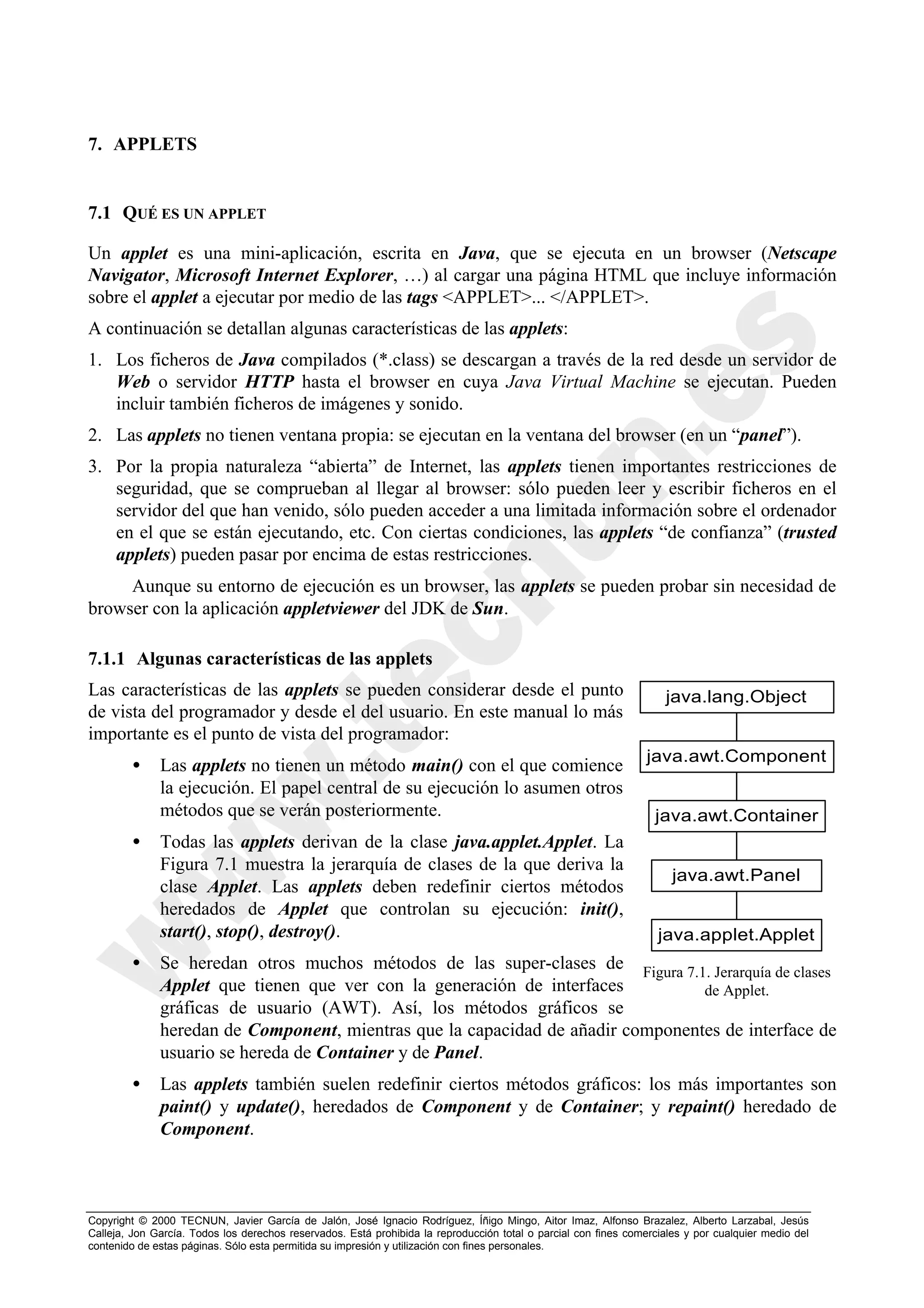 7. APPLETS


7.1 QUÉ ES UN APPLET

Un applet es una mini-aplicación, escrita en Java, que se ejecuta en un browser (Netscape
Navigator, Microsoft Internet Explorer, …) al cargar una página HTML que incluye información
sobre el applet a ejecutar por medio de las tags <APPLET>... </APPLET>.
A continuación se detallan algunas características de las applets:
1. Los ficheros de Java compilados (*.class) se descargan a través de la red desde un servidor de
   Web o servidor HTTP hasta el browser en cuya Java Virtual Machine se ejecutan. Pueden
   incluir también ficheros de imágenes y sonido.
2. Las applets no tienen ventana propia: se ejecutan en la ventana del browser (en un “panel”).
3. Por la propia naturaleza “abierta” de Internet, las applets tienen importantes restricciones de
   seguridad, que se comprueban al llegar al browser: sólo pueden leer y escribir ficheros en el
   servidor del que han venido, sólo pueden acceder a una limitada información sobre el ordenador
   en el que se están ejecutando, etc. Con ciertas condiciones, las applets “de confianza” (trusted
   applets) pueden pasar por encima de estas restricciones.
     Aunque su entorno de ejecución es un browser, las applets se pueden probar sin necesidad de
browser con la aplicación appletviewer del JDK de Sun.

7.1.1 Algunas características de las applets
Las características de las applets se pueden considerar desde el punto                                               java.lang.Object
de vista del programador y desde el del usuario. En este manual lo más
importante es el punto de vista del programador:
                                                                                                                 java.awt.Component
        •     Las applets no tienen un método main() con el que comience
              la ejecución. El papel central de su ejecución lo asumen otros
              métodos que se verán posteriormente.                                                                java.awt.Container
        •     Todas las applets derivan de la clase java.applet.Applet. La
              Figura 7.1 muestra la jerarquía de clases de la que deriva la
                                                                                                                      java.awt.Panel
              clase Applet. Las applets deben redefinir ciertos métodos
              heredados de Applet que controlan su ejecución: init(),
              start(), stop(), destroy().                                                                          java.applet.Applet
        •     Se heredan otros muchos métodos de las super-clases de Figura 7.1. Jerarquía de clases
              Applet que tienen que ver con la generación de interfaces          de Applet.
              gráficas de usuario (AWT). Así, los métodos gráficos se
              heredan de Component, mientras que la capacidad de añadir componentes de interface de
              usuario se hereda de Container y de Panel.
        •     Las applets también suelen redefinir ciertos métodos gráficos: los más importantes son
              paint() y update(), heredados de Component y de Container; y repaint() heredado de
              Component.



Copyright © 2000 TECNUN, Javier García de Jalón, José Ignacio Rodríguez, Íñigo Mingo, Aitor Imaz, Alfonso Brazalez, Alberto Larzabal, Jesús
Calleja, Jon García. Todos los derechos reservados. Está prohibida la reproducción total o parcial con fines comerciales y por cualquier medio del
contenido de estas páginas. Sólo esta permitida su impresión y utilización con fines personales.
 
