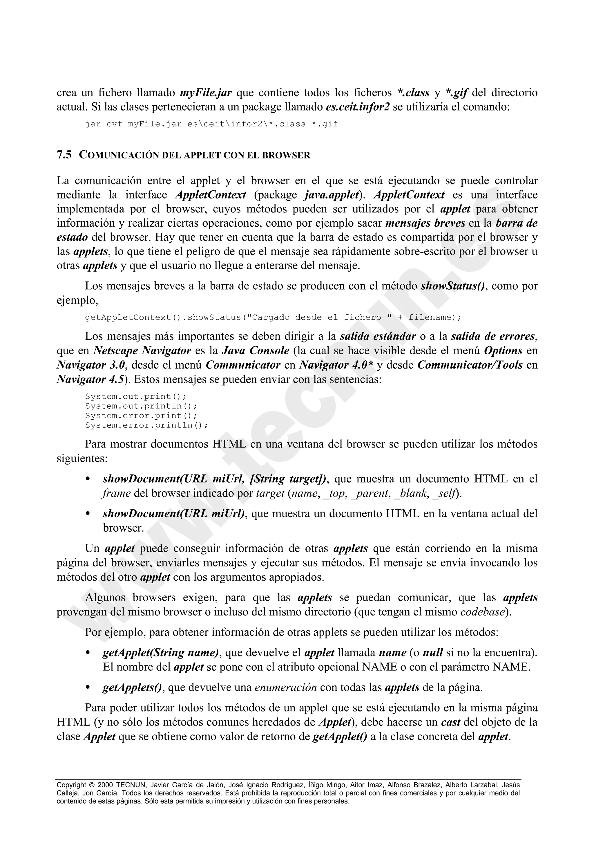 crea un fichero llamado myFile.jar que contiene todos los ficheros *.class y *.gif del directorio
actual. Si las clases pertenecieran a un package llamado es.ceit.infor2 se utilizaría el comando:
        jar cvf myFile.jar esceitinfor2*.class *.gif


7.5 COMUNICACIÓN DEL APPLET CON EL BROWSER

La comunicación entre el applet y el browser en el que se está ejecutando se puede controlar
mediante la interface AppletContext (package java.applet). AppletContext es una interface
implementada por el browser, cuyos métodos pueden ser utilizados por el applet para obtener
información y realizar ciertas operaciones, como por ejemplo sacar mensajes breves en la barra de
estado del browser. Hay que tener en cuenta que la barra de estado es compartida por el browser y
las applets, lo que tiene el peligro de que el mensaje sea rápidamente sobre-escrito por el browser u
otras applets y que el usuario no llegue a enterarse del mensaje.
     Los mensajes breves a la barra de estado se producen con el método showStatus(), como por
ejemplo,
        getAppletContext().showStatus("Cargado desde el fichero " + filename);

     Los mensajes más importantes se deben dirigir a la salida estándar o a la salida de errores,
que en Netscape Navigator es la Java Console (la cual se hace visible desde el menú Options en
Navigator 3.0, desde el menú Communicator en Navigator 4.0* y desde Communicator/Tools en
Navigator 4.5). Estos mensajes se pueden enviar con las sentencias:
        System.out.print();
        System.out.println();
        System.error.print();
        System.error.println();

      Para mostrar documentos HTML en una ventana del browser se pueden utilizar los métodos
siguientes:
        •     showDocument(URL miUrl, [String target]), que muestra un documento HTML en el
              frame del browser indicado por target (name, _top, _parent, _blank, _self).
        •     showDocument(URL miUrl), que muestra un documento HTML en la ventana actual del
              browser.
     Un applet puede conseguir información de otras applets que están corriendo en la misma
página del browser, enviarles mensajes y ejecutar sus métodos. El mensaje se envía invocando los
métodos del otro applet con los argumentos apropiados.
     Algunos browsers exigen, para que las applets se puedan comunicar, que las applets
provengan del mismo browser o incluso del mismo directorio (que tengan el mismo codebase).
        Por ejemplo, para obtener información de otras applets se pueden utilizar los métodos:
        •     getApplet(String name), que devuelve el applet llamada name (o null si no la encuentra).
              El nombre del applet se pone con el atributo opcional NAME o con el parámetro NAME.
        •     getApplets(), que devuelve una enumeración con todas las applets de la página.
      Para poder utilizar todos los métodos de un applet que se está ejecutando en la misma página
HTML (y no sólo los métodos comunes heredados de Applet), debe hacerse un cast del objeto de la
clase Applet que se obtiene como valor de retorno de getApplet() a la clase concreta del applet.


Copyright © 2000 TECNUN, Javier García de Jalón, José Ignacio Rodríguez, Íñigo Mingo, Aitor Imaz, Alfonso Brazalez, Alberto Larzabal, Jesús
Calleja, Jon García. Todos los derechos reservados. Está prohibida la reproducción total o parcial con fines comerciales y por cualquier medio del
contenido de estas páginas. Sólo esta permitida su impresión y utilización con fines personales.
 