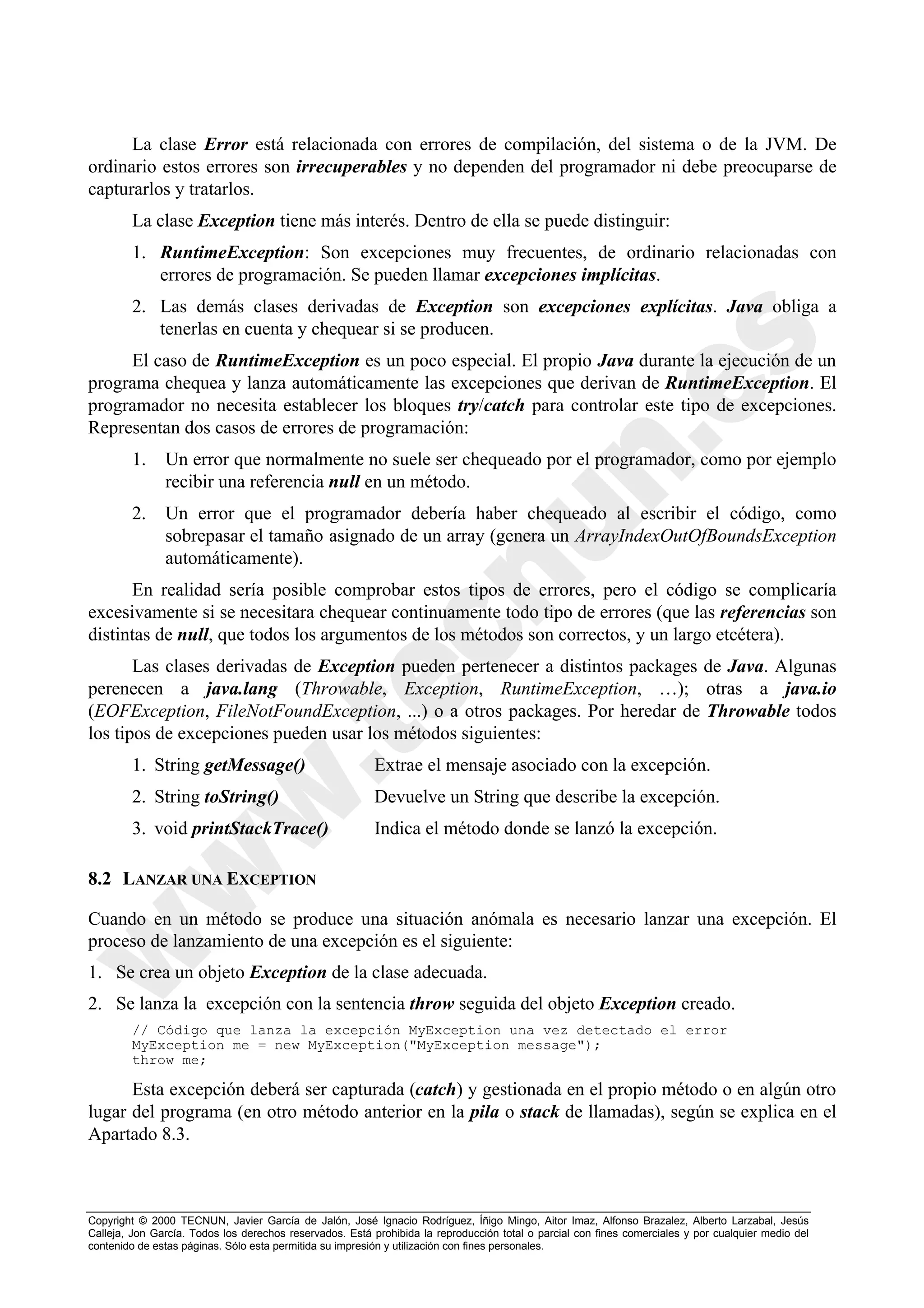 La clase Error está relacionada con errores de compilación, del sistema o de la JVM. De
ordinario estos errores son irrecuperables y no dependen del programador ni debe preocuparse de
capturarlos y tratarlos.
        La clase Exception tiene más interés. Dentro de ella se puede distinguir:
        1. RuntimeException: Son excepciones muy frecuentes, de ordinario relacionadas con
           errores de programación. Se pueden llamar excepciones implícitas.
        2. Las demás clases derivadas de Exception son excepciones explícitas. Java obliga a
           tenerlas en cuenta y chequear si se producen.
     El caso de RuntimeException es un poco especial. El propio Java durante la ejecución de un
programa chequea y lanza automáticamente las excepciones que derivan de RuntimeException. El
programador no necesita establecer los bloques try/catch para controlar este tipo de excepciones.
Representan dos casos de errores de programación:
        1.     Un error que normalmente no suele ser chequeado por el programador, como por ejemplo
               recibir una referencia null en un método.
        2.     Un error que el programador debería haber chequeado al escribir el código, como
               sobrepasar el tamaño asignado de un array (genera un ArrayIndexOutOfBoundsException
               automáticamente).
      En realidad sería posible comprobar estos tipos de errores, pero el código se complicaría
excesivamente si se necesitara chequear continuamente todo tipo de errores (que las referencias son
distintas de null, que todos los argumentos de los métodos son correctos, y un largo etcétera).
       Las clases derivadas de Exception pueden pertenecer a distintos packages de Java. Algunas
perenecen a java.lang (Throwable, Exception, RuntimeException, …); otras a java.io
(EOFException, FileNotFoundException, ...) o a otros packages. Por heredar de Throwable todos
los tipos de excepciones pueden usar los métodos siguientes:
        1. String getMessage()                           Extrae el mensaje asociado con la excepción.
        2. String toString()                             Devuelve un String que describe la excepción.
        3. void printStackTrace()                        Indica el método donde se lanzó la excepción.

8.2 LANZAR UNA EXCEPTION

Cuando en un método se produce una situación anómala es necesario lanzar una excepción. El
proceso de lanzamiento de una excepción es el siguiente:
1. Se crea un objeto Exception de la clase adecuada.
2. Se lanza la excepción con la sentencia throw seguida del objeto Exception creado.
        // Código que lanza la excepción MyException una vez detectado el error
        MyException me = new MyException("MyException message");
        throw me;

      Esta excepción deberá ser capturada (catch) y gestionada en el propio método o en algún otro
lugar del programa (en otro método anterior en la pila o stack de llamadas), según se explica en el
Apartado 8.3.



Copyright © 2000 TECNUN, Javier García de Jalón, José Ignacio Rodríguez, Íñigo Mingo, Aitor Imaz, Alfonso Brazalez, Alberto Larzabal, Jesús
Calleja, Jon García. Todos los derechos reservados. Está prohibida la reproducción total o parcial con fines comerciales y por cualquier medio del
contenido de estas páginas. Sólo esta permitida su impresión y utilización con fines personales.
 