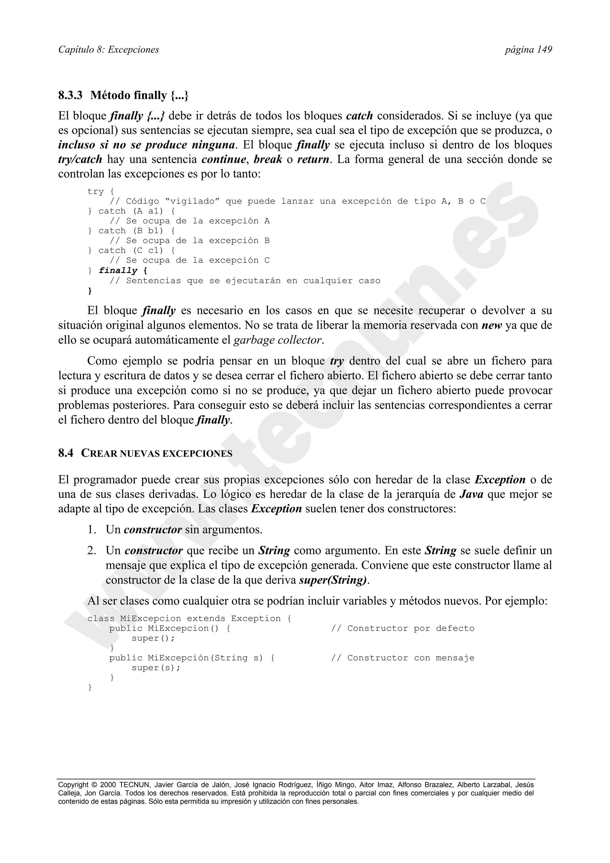 Capítulo 8: Excepciones                                                                                                                  página 149



8.3.3 Método finally {...}
El bloque finally {...} debe ir detrás de todos los bloques catch considerados. Si se incluye (ya que
es opcional) sus sentencias se ejecutan siempre, sea cual sea el tipo de excepción que se produzca, o
incluso si no se produce ninguna. El bloque finally se ejecuta incluso si dentro de los bloques
try/catch hay una sentencia continue, break o return. La forma general de una sección donde se
controlan las excepciones es por lo tanto:
        try {
            // Código “vigilado” que puede lanzar una excepción de tipo A, B o C
        } catch (A a1) {
            // Se ocupa de la excepción A
        } catch (B b1) {
            // Se ocupa de la excepción B
        } catch (C c1) {
            // Se ocupa de la excepción C
        } finally {
            // Sentencias que se ejecutarán en cualquier caso
        }

       El bloque finally es necesario en los casos en que se necesite recuperar o devolver a su
situación original algunos elementos. No se trata de liberar la memoria reservada con new ya que de
ello se ocupará automáticamente el garbage collector.
       Como ejemplo se podría pensar en un bloque try dentro del cual se abre un fichero para
lectura y escritura de datos y se desea cerrar el fichero abierto. El fichero abierto se debe cerrar tanto
si produce una excepción como si no se produce, ya que dejar un fichero abierto puede provocar
problemas posteriores. Para conseguir esto se deberá incluir las sentencias correspondientes a cerrar
el fichero dentro del bloque finally.

8.4 CREAR NUEVAS EXCEPCIONES

El programador puede crear sus propias excepciones sólo con heredar de la clase Exception o de
una de sus clases derivadas. Lo lógico es heredar de la clase de la jerarquía de Java que mejor se
adapte al tipo de excepción. Las clases Exception suelen tener dos constructores:
        1. Un constructor sin argumentos.
        2. Un constructor que recibe un String como argumento. En este String se suele definir un
           mensaje que explica el tipo de excepción generada. Conviene que este constructor llame al
           constructor de la clase de la que deriva super(String).
        Al ser clases como cualquier otra se podrían incluir variables y métodos nuevos. Por ejemplo:
        class MiExcepcion extends Exception {
            public MiExcepcion() {                                                 // Constructor por defecto
                super();
            }
            public MiExcepción(String s) {                                         // Constructor con mensaje
                super(s);
            }
        }




Copyright © 2000 TECNUN, Javier García de Jalón, José Ignacio Rodríguez, Íñigo Mingo, Aitor Imaz, Alfonso Brazalez, Alberto Larzabal, Jesús
Calleja, Jon García. Todos los derechos reservados. Está prohibida la reproducción total o parcial con fines comerciales y por cualquier medio del
contenido de estas páginas. Sólo esta permitida su impresión y utilización con fines personales.
 