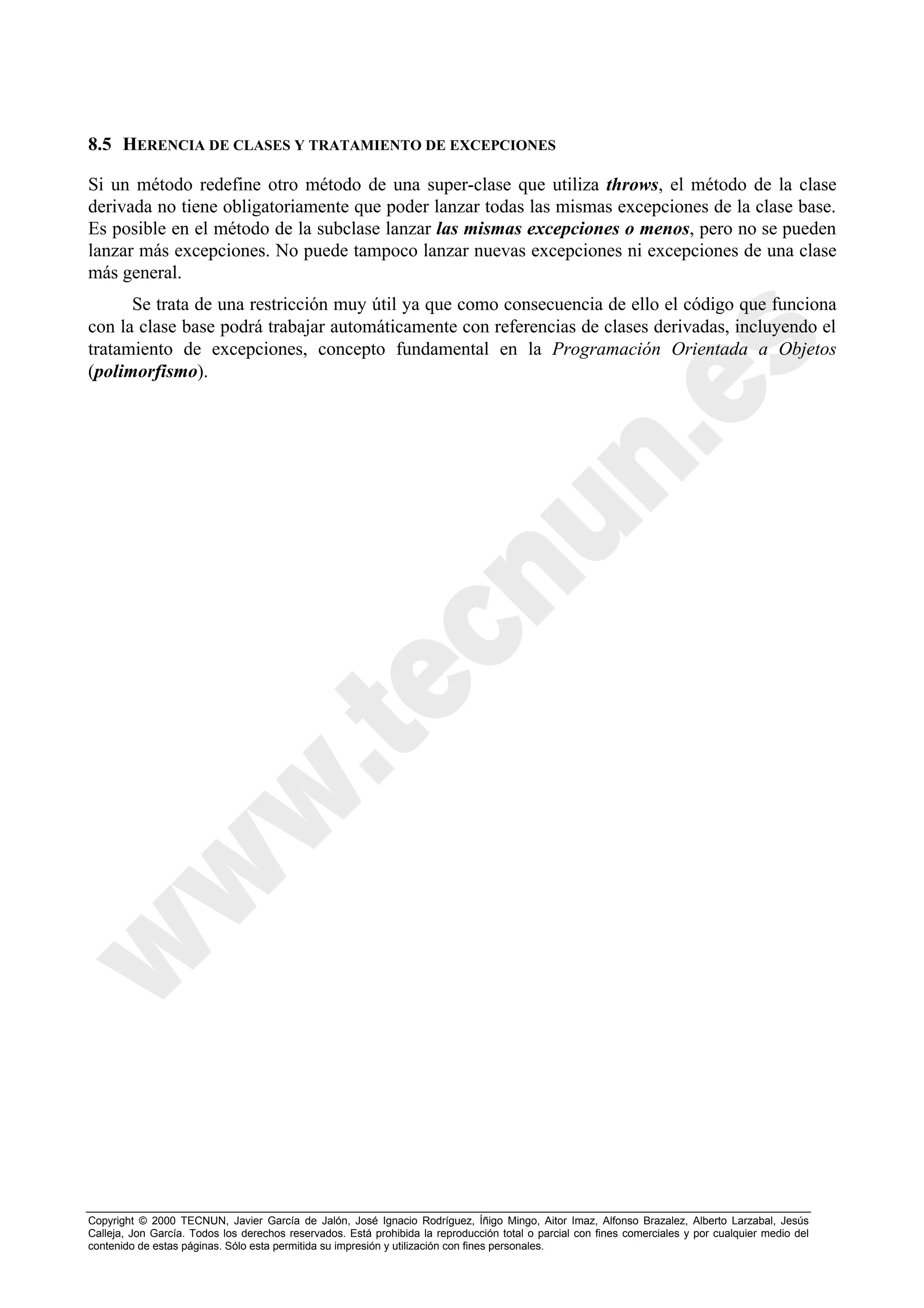 8.5 HERENCIA DE CLASES Y TRATAMIENTO DE EXCEPCIONES

Si un método redefine otro método de una super-clase que utiliza throws, el método de la clase
derivada no tiene obligatoriamente que poder lanzar todas las mismas excepciones de la clase base.
Es posible en el método de la subclase lanzar las mismas excepciones o menos, pero no se pueden
lanzar más excepciones. No puede tampoco lanzar nuevas excepciones ni excepciones de una clase
más general.
      Se trata de una restricción muy útil ya que como consecuencia de ello el código que funciona
con la clase base podrá trabajar automáticamente con referencias de clases derivadas, incluyendo el
tratamiento de excepciones, concepto fundamental en la Programación Orientada a Objetos
(polimorfismo).




Copyright © 2000 TECNUN, Javier García de Jalón, José Ignacio Rodríguez, Íñigo Mingo, Aitor Imaz, Alfonso Brazalez, Alberto Larzabal, Jesús
Calleja, Jon García. Todos los derechos reservados. Está prohibida la reproducción total o parcial con fines comerciales y por cualquier medio del
contenido de estas páginas. Sólo esta permitida su impresión y utilización con fines personales.
 
