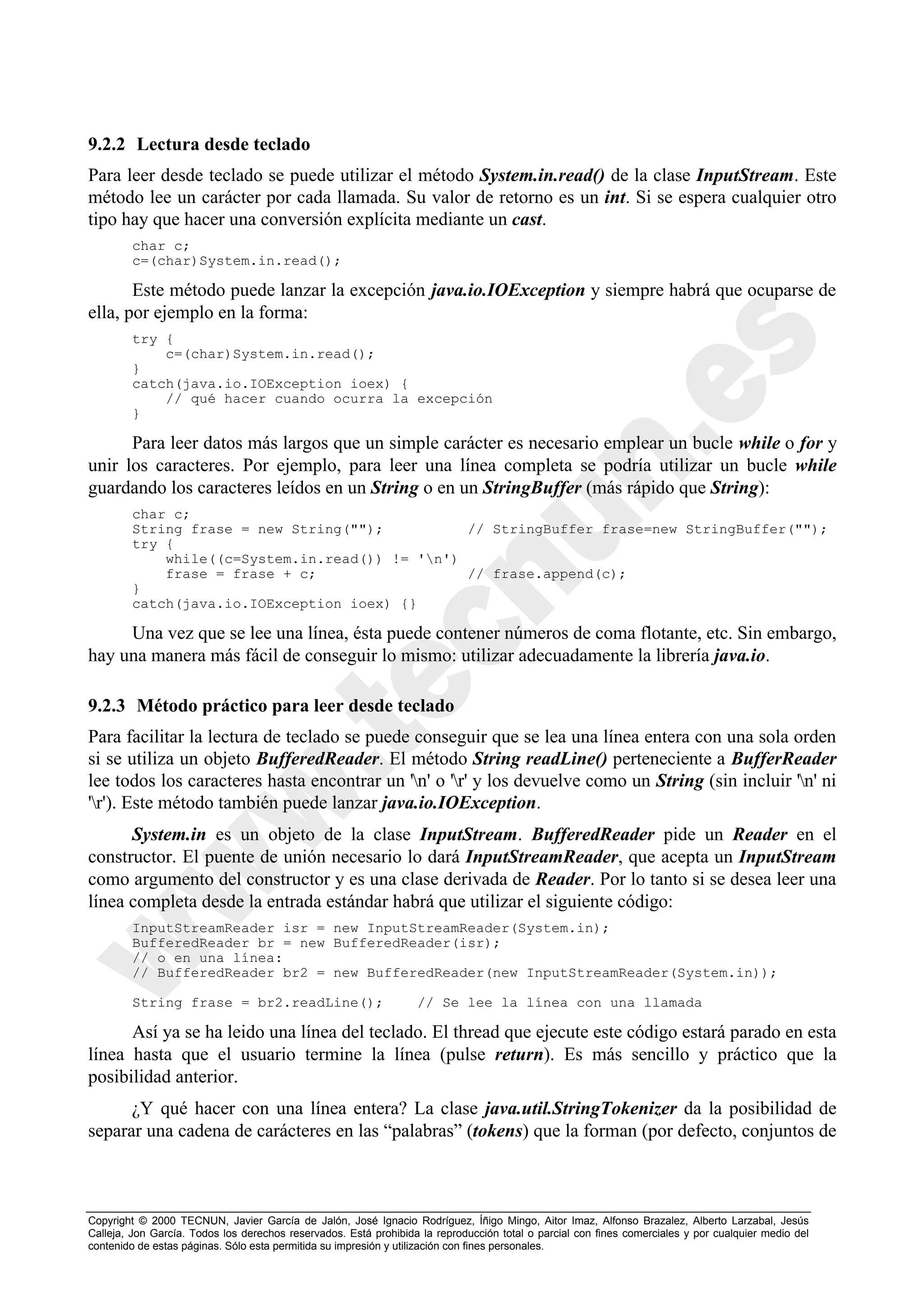 9.2.2 Lectura desde teclado
Para leer desde teclado se puede utilizar el método System.in.read() de la clase InputStream. Este
método lee un carácter por cada llamada. Su valor de retorno es un int. Si se espera cualquier otro
tipo hay que hacer una conversión explícita mediante un cast.
        char c;
        c=(char)System.in.read();

       Este método puede lanzar la excepción java.io.IOException y siempre habrá que ocuparse de
ella, por ejemplo en la forma:
        try {
            c=(char)System.in.read();
        }
        catch(java.io.IOException ioex) {
            // qué hacer cuando ocurra la excepción
        }

      Para leer datos más largos que un simple carácter es necesario emplear un bucle while o for y
unir los caracteres. Por ejemplo, para leer una línea completa se podría utilizar un bucle while
guardando los caracteres leídos en un String o en un StringBuffer (más rápido que String):
        char c;
        String frase = new String("");          // StringBuffer frase=new StringBuffer("");
        try {
            while((c=System.in.read()) != 'n')
            frase = frase + c;                  // frase.append(c);
        }
        catch(java.io.IOException ioex) {}

     Una vez que se lee una línea, ésta puede contener números de coma flotante, etc. Sin embargo,
hay una manera más fácil de conseguir lo mismo: utilizar adecuadamente la librería java.io.

9.2.3 Método práctico para leer desde teclado
Para facilitar la lectura de teclado se puede conseguir que se lea una línea entera con una sola orden
si se utiliza un objeto BufferedReader. El método String readLine() perteneciente a BufferReader
lee todos los caracteres hasta encontrar un 'n' o 'r' y los devuelve como un String (sin incluir 'n' ni
'r'). Este método también puede lanzar java.io.IOException.
      System.in es un objeto de la clase InputStream. BufferedReader pide un Reader en el
constructor. El puente de unión necesario lo dará InputStreamReader, que acepta un InputStream
como argumento del constructor y es una clase derivada de Reader. Por lo tanto si se desea leer una
línea completa desde la entrada estándar habrá que utilizar el siguiente código:
        InputStreamReader isr = new InputStreamReader(System.in);
        BufferedReader br = new BufferedReader(isr);
        // o en una línea:
        // BufferedReader br2 = new BufferedReader(new InputStreamReader(System.in));

        String frase = br2.readLine();                            // Se lee la línea con una llamada

      Así ya se ha leido una línea del teclado. El thread que ejecute este código estará parado en esta
línea hasta que el usuario termine la línea (pulse return). Es más sencillo y práctico que la
posibilidad anterior.
      ¿Y qué hacer con una línea entera? La clase java.util.StringTokenizer da la posibilidad de
separar una cadena de carácteres en las “palabras” (tokens) que la forman (por defecto, conjuntos de



Copyright © 2000 TECNUN, Javier García de Jalón, José Ignacio Rodríguez, Íñigo Mingo, Aitor Imaz, Alfonso Brazalez, Alberto Larzabal, Jesús
Calleja, Jon García. Todos los derechos reservados. Está prohibida la reproducción total o parcial con fines comerciales y por cualquier medio del
contenido de estas páginas. Sólo esta permitida su impresión y utilización con fines personales.
 