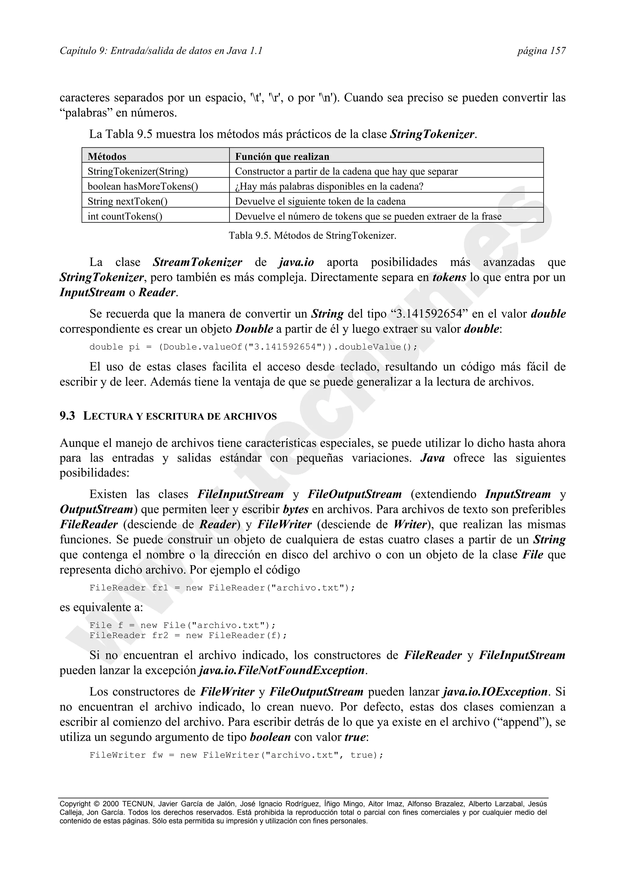 Capítulo 9: Entrada/salida de datos en Java 1.1                                                                                          página 157



caracteres separados por un espacio, 't', 'r', o por 'n'). Cuando sea preciso se pueden convertir las
“palabras” en números.
        La Tabla 9.5 muestra los métodos más prácticos de la clase StringTokenizer.
        Métodos                                     Función que realizan
        StringTokenizer(String)                     Constructor a partir de la cadena que hay que separar
        boolean hasMoreTokens()                     ¿Hay más palabras disponibles en la cadena?
        String nextToken()                          Devuelve el siguiente token de la cadena
        int countTokens()                           Devuelve el número de tokens que se pueden extraer de la frase
                                                  Tabla 9.5. Métodos de StringTokenizer.

      La clase StreamTokenizer de java.io aporta posibilidades más avanzadas que
StringTokenizer, pero también es más compleja. Directamente separa en tokens lo que entra por un
InputStream o Reader.
      Se recuerda que la manera de convertir un String del tipo “3.141592654” en el valor double
correspondiente es crear un objeto Double a partir de él y luego extraer su valor double:
        double pi = (Double.valueOf("3.141592654")).doubleValue();

      El uso de estas clases facilita el acceso desde teclado, resultando un código más fácil de
escribir y de leer. Además tiene la ventaja de que se puede generalizar a la lectura de archivos.

9.3 LECTURA Y ESCRITURA DE ARCHIVOS

Aunque el manejo de archivos tiene características especiales, se puede utilizar lo dicho hasta ahora
para las entradas y salidas estándar con pequeñas variaciones. Java ofrece las siguientes
posibilidades:
      Existen las clases FileInputStream y FileOutputStream (extendiendo InputStream y
OutputStream) que permiten leer y escribir bytes en archivos. Para archivos de texto son preferibles
FileReader (desciende de Reader) y FileWriter (desciende de Writer), que realizan las mismas
funciones. Se puede construir un objeto de cualquiera de estas cuatro clases a partir de un String
que contenga el nombre o la dirección en disco del archivo o con un objeto de la clase File que
representa dicho archivo. Por ejemplo el código
        FileReader fr1 = new FileReader("archivo.txt");

es equivalente a:
        File f = new File("archivo.txt");
        FileReader fr2 = new FileReader(f);

     Si no encuentran el archivo indicado, los constructores de FileReader y FileInputStream
pueden lanzar la excepción java.io.FileNotFoundException.
       Los constructores de FileWriter y FileOutputStream pueden lanzar java.io.IOException. Si
no encuentran el archivo indicado, lo crean nuevo. Por defecto, estas dos clases comienzan a
escribir al comienzo del archivo. Para escribir detrás de lo que ya existe en el archivo (“append”), se
utiliza un segundo argumento de tipo boolean con valor true:
        FileWriter fw = new FileWriter("archivo.txt", true);




Copyright © 2000 TECNUN, Javier García de Jalón, José Ignacio Rodríguez, Íñigo Mingo, Aitor Imaz, Alfonso Brazalez, Alberto Larzabal, Jesús
Calleja, Jon García. Todos los derechos reservados. Está prohibida la reproducción total o parcial con fines comerciales y por cualquier medio del
contenido de estas páginas. Sólo esta permitida su impresión y utilización con fines personales.
 