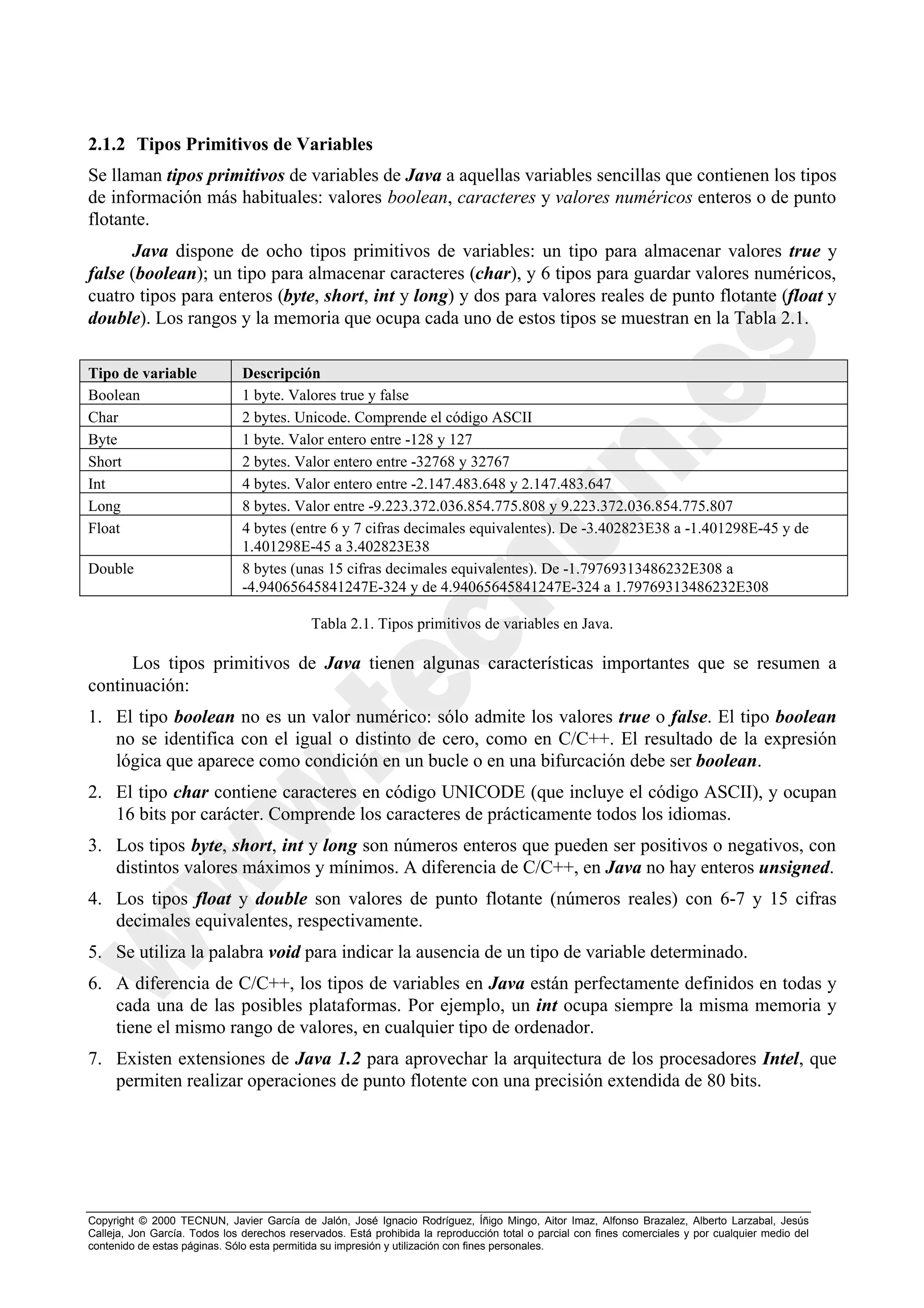 2.1.2 Tipos Primitivos de Variables
Se llaman tipos primitivos de variables de Java a aquellas variables sencillas que contienen los tipos
de información más habituales: valores boolean, caracteres y valores numéricos enteros o de punto
flotante.
      Java dispone de ocho tipos primitivos de variables: un tipo para almacenar valores true y
false (boolean); un tipo para almacenar caracteres (char), y 6 tipos para guardar valores numéricos,
cuatro tipos para enteros (byte, short, int y long) y dos para valores reales de punto flotante (float y
double). Los rangos y la memoria que ocupa cada uno de estos tipos se muestran en la Tabla 2.1.

Tipo de variable               Descripción
Boolean                        1 byte. Valores true y false
Char                           2 bytes. Unicode. Comprende el código ASCII
Byte                           1 byte. Valor entero entre -128 y 127
Short                          2 bytes. Valor entero entre -32768 y 32767
Int                            4 bytes. Valor entero entre -2.147.483.648 y 2.147.483.647
Long                           8 bytes. Valor entre -9.223.372.036.854.775.808 y 9.223.372.036.854.775.807
Float                          4 bytes (entre 6 y 7 cifras decimales equivalentes). De -3.402823E38 a -1.401298E-45 y de
                               1.401298E-45 a 3.402823E38
Double                         8 bytes (unas 15 cifras decimales equivalentes). De -1.79769313486232E308 a
                               -4.94065645841247E-324 y de 4.94065645841247E-324 a 1.79769313486232E308

                                             Tabla 2.1. Tipos primitivos de variables en Java.

      Los tipos primitivos de Java tienen algunas características importantes que se resumen a
continuación:
1. El tipo boolean no es un valor numérico: sólo admite los valores true o false. El tipo boolean
   no se identifica con el igual o distinto de cero, como en C/C++. El resultado de la expresión
   lógica que aparece como condición en un bucle o en una bifurcación debe ser boolean.
2. El tipo char contiene caracteres en código UNICODE (que incluye el código ASCII), y ocupan
   16 bits por carácter. Comprende los caracteres de prácticamente todos los idiomas.
3. Los tipos byte, short, int y long son números enteros que pueden ser positivos o negativos, con
   distintos valores máximos y mínimos. A diferencia de C/C++, en Java no hay enteros unsigned.
4. Los tipos float y double son valores de punto flotante (números reales) con 6-7 y 15 cifras
   decimales equivalentes, respectivamente.
5. Se utiliza la palabra void para indicar la ausencia de un tipo de variable determinado.
6. A diferencia de C/C++, los tipos de variables en Java están perfectamente definidos en todas y
   cada una de las posibles plataformas. Por ejemplo, un int ocupa siempre la misma memoria y
   tiene el mismo rango de valores, en cualquier tipo de ordenador.
7. Existen extensiones de Java 1.2 para aprovechar la arquitectura de los procesadores Intel, que
   permiten realizar operaciones de punto flotente con una precisión extendida de 80 bits.




Copyright © 2000 TECNUN, Javier García de Jalón, José Ignacio Rodríguez, Íñigo Mingo, Aitor Imaz, Alfonso Brazalez, Alberto Larzabal, Jesús
Calleja, Jon García. Todos los derechos reservados. Está prohibida la reproducción total o parcial con fines comerciales y por cualquier medio del
contenido de estas páginas. Sólo esta permitida su impresión y utilización con fines personales.
 