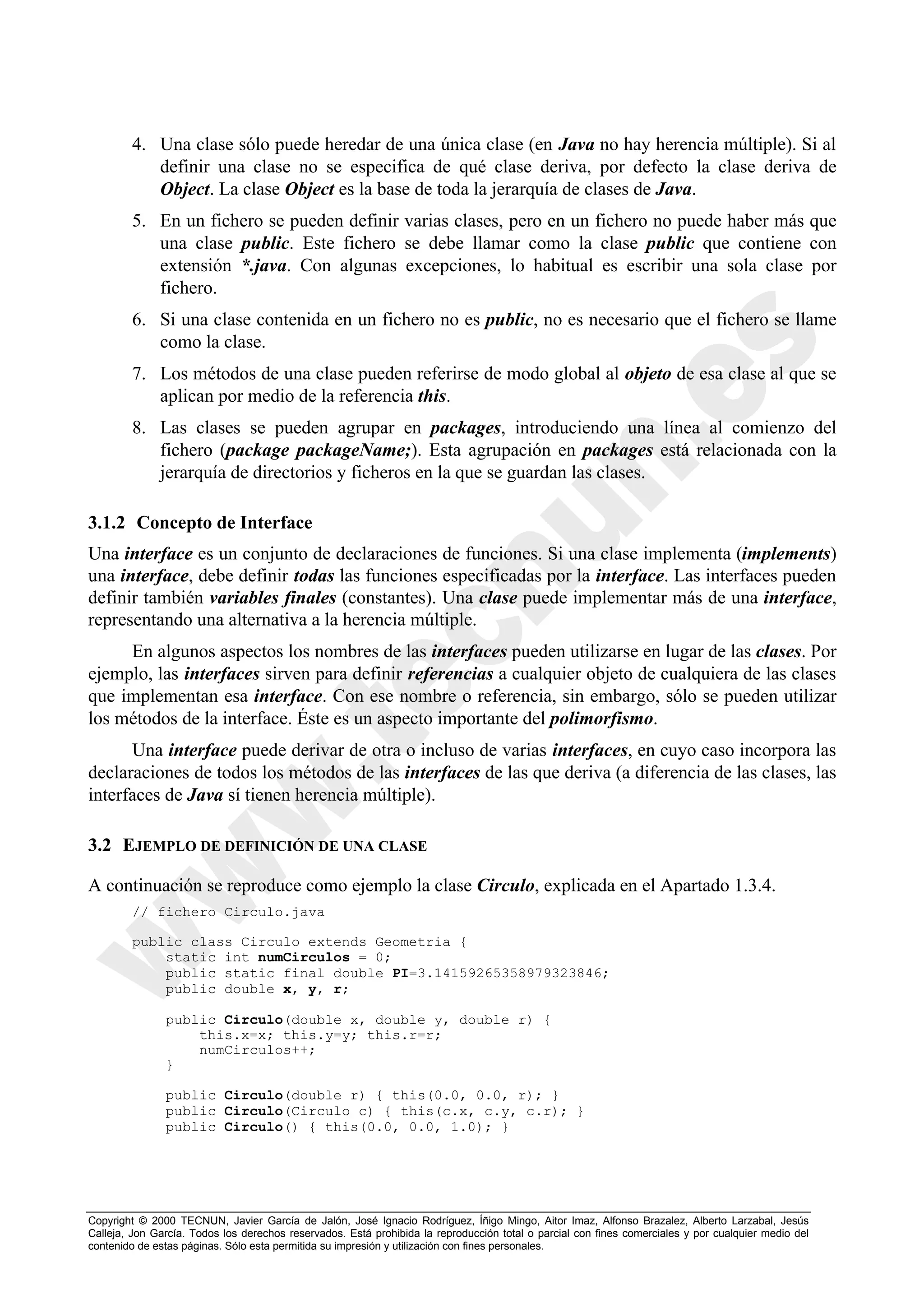 4. Una clase sólo puede heredar de una única clase (en Java no hay herencia múltiple). Si al
           definir una clase no se especifica de qué clase deriva, por defecto la clase deriva de
           Object. La clase Object es la base de toda la jerarquía de clases de Java.
        5. En un fichero se pueden definir varias clases, pero en un fichero no puede haber más que
           una clase public. Este fichero se debe llamar como la clase public que contiene con
           extensión *.java. Con algunas excepciones, lo habitual es escribir una sola clase por
           fichero.
        6. Si una clase contenida en un fichero no es public, no es necesario que el fichero se llame
           como la clase.
        7. Los métodos de una clase pueden referirse de modo global al objeto de esa clase al que se
           aplican por medio de la referencia this.
        8. Las clases se pueden agrupar en packages, introduciendo una línea al comienzo del
           fichero (package packageName;). Esta agrupación en packages está relacionada con la
           jerarquía de directorios y ficheros en la que se guardan las clases.

3.1.2 Concepto de Interface
Una interface es un conjunto de declaraciones de funciones. Si una clase implementa (implements)
una interface, debe definir todas las funciones especificadas por la interface. Las interfaces pueden
definir también variables finales (constantes). Una clase puede implementar más de una interface,
representando una alternativa a la herencia múltiple.
     En algunos aspectos los nombres de las interfaces pueden utilizarse en lugar de las clases. Por
ejemplo, las interfaces sirven para definir referencias a cualquier objeto de cualquiera de las clases
que implementan esa interface. Con ese nombre o referencia, sin embargo, sólo se pueden utilizar
los métodos de la interface. Éste es un aspecto importante del polimorfismo.
      Una interface puede derivar de otra o incluso de varias interfaces, en cuyo caso incorpora las
declaraciones de todos los métodos de las interfaces de las que deriva (a diferencia de las clases, las
interfaces de Java sí tienen herencia múltiple).

3.2 EJEMPLO DE DEFINICIÓN DE UNA CLASE

A continuación se reproduce como ejemplo la clase Circulo, explicada en el Apartado 1.3.4.
        // fichero Circulo.java

        public class Circulo extends Geometria {
            static int numCirculos = 0;
            public static final double PI=3.14159265358979323846;
            public double x, y, r;

               public Circulo(double x, double y, double r) {
                   this.x=x; this.y=y; this.r=r;
                   numCirculos++;
               }

               public Circulo(double r) { this(0.0, 0.0, r); }
               public Circulo(Circulo c) { this(c.x, c.y, c.r); }
               public Circulo() { this(0.0, 0.0, 1.0); }




Copyright © 2000 TECNUN, Javier García de Jalón, José Ignacio Rodríguez, Íñigo Mingo, Aitor Imaz, Alfonso Brazalez, Alberto Larzabal, Jesús
Calleja, Jon García. Todos los derechos reservados. Está prohibida la reproducción total o parcial con fines comerciales y por cualquier medio del
contenido de estas páginas. Sólo esta permitida su impresión y utilización con fines personales.
 