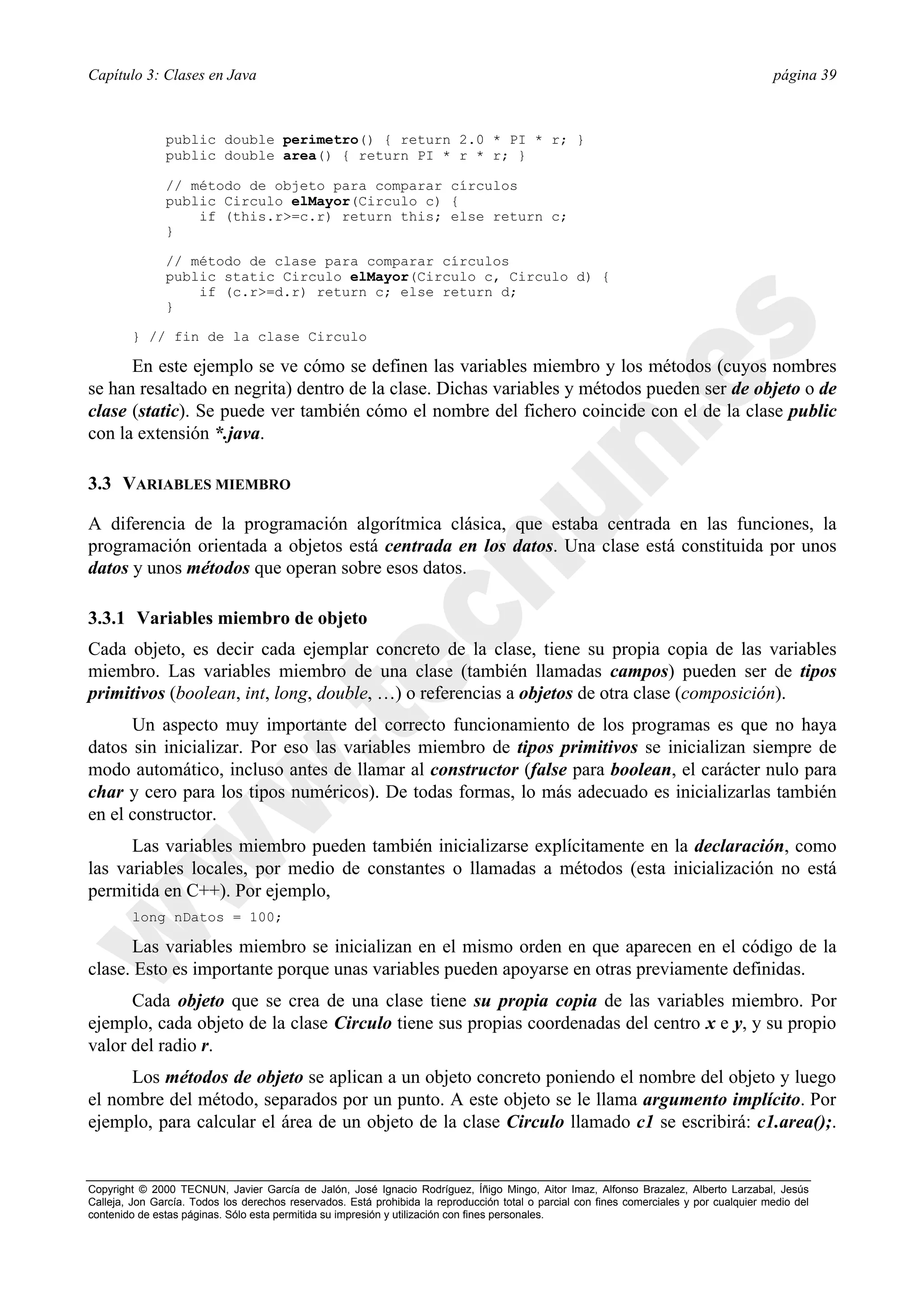 Capítulo 3: Clases en Java                                                                                                                página 39



               public double perimetro() { return 2.0 * PI * r; }
               public double area() { return PI * r * r; }

               // método de objeto para comparar círculos
               public Circulo elMayor(Circulo c) {
                   if (this.r>=c.r) return this; else return c;
               }

               // método de clase para comparar círculos
               public static Circulo elMayor(Circulo c, Circulo d) {
                   if (c.r>=d.r) return c; else return d;
               }

        } // fin de la clase Circulo

      En este ejemplo se ve cómo se definen las variables miembro y los métodos (cuyos nombres
se han resaltado en negrita) dentro de la clase. Dichas variables y métodos pueden ser de objeto o de
clase (static). Se puede ver también cómo el nombre del fichero coincide con el de la clase public
con la extensión *.java.

3.3 VARIABLES MIEMBRO

A diferencia de la programación algorítmica clásica, que estaba centrada en las funciones, la
programación orientada a objetos está centrada en los datos. Una clase está constituida por unos
datos y unos métodos que operan sobre esos datos.

3.3.1 Variables miembro de objeto
Cada objeto, es decir cada ejemplar concreto de la clase, tiene su propia copia de las variables
miembro. Las variables miembro de una clase (también llamadas campos) pueden ser de tipos
primitivos (boolean, int, long, double, …) o referencias a objetos de otra clase (composición).
      Un aspecto muy importante del correcto funcionamiento de los programas es que no haya
datos sin inicializar. Por eso las variables miembro de tipos primitivos se inicializan siempre de
modo automático, incluso antes de llamar al constructor (false para boolean, el carácter nulo para
char y cero para los tipos numéricos). De todas formas, lo más adecuado es inicializarlas también
en el constructor.
      Las variables miembro pueden también inicializarse explícitamente en la declaración, como
las variables locales, por medio de constantes o llamadas a métodos (esta inicialización no está
permitida en C++). Por ejemplo,
        long nDatos = 100;

      Las variables miembro se inicializan en el mismo orden en que aparecen en el código de la
clase. Esto es importante porque unas variables pueden apoyarse en otras previamente definidas.
      Cada objeto que se crea de una clase tiene su propia copia de las variables miembro. Por
ejemplo, cada objeto de la clase Circulo tiene sus propias coordenadas del centro x e y, y su propio
valor del radio r.
     Los métodos de objeto se aplican a un objeto concreto poniendo el nombre del objeto y luego
el nombre del método, separados por un punto. A este objeto se le llama argumento implícito. Por
ejemplo, para calcular el área de un objeto de la clase Circulo llamado c1 se escribirá: c1.area();.


Copyright © 2000 TECNUN, Javier García de Jalón, José Ignacio Rodríguez, Íñigo Mingo, Aitor Imaz, Alfonso Brazalez, Alberto Larzabal, Jesús
Calleja, Jon García. Todos los derechos reservados. Está prohibida la reproducción total o parcial con fines comerciales y por cualquier medio del
contenido de estas páginas. Sólo esta permitida su impresión y utilización con fines personales.
 
