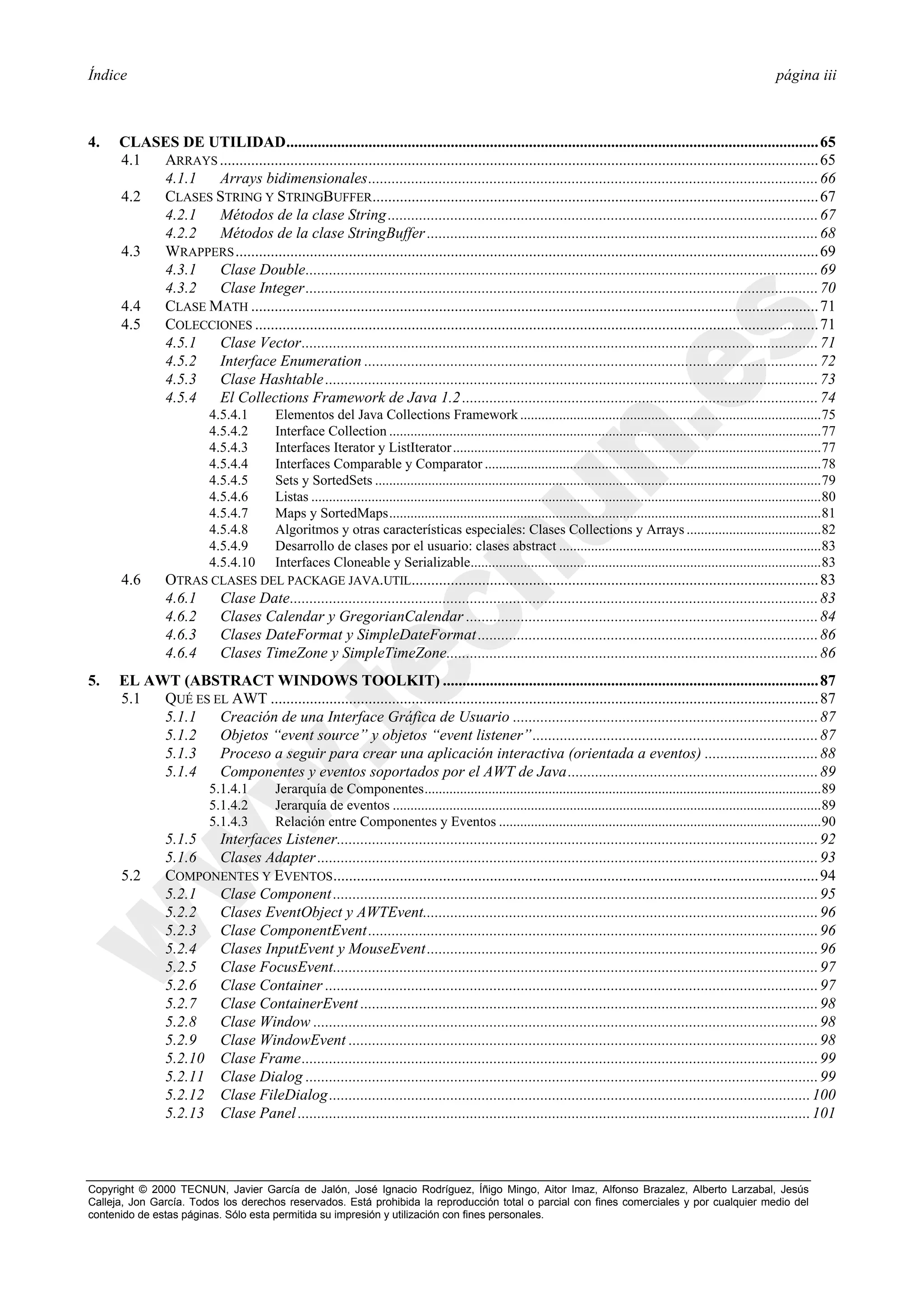 Índice                                                                                                                                                                            página iii



4.    CLASES DE UTILIDAD........................................................................................................................................ 65
      4.1 ARRAYS ......................................................................................................................................................... 65
          4.1.1  Arrays bidimensionales................................................................................................................... 66
      4.2 CLASES STRING Y STRINGBUFFER.................................................................................................................. 67
          4.2.1  Métodos de la clase String .............................................................................................................. 67
          4.2.2  Métodos de la clase StringBuffer .................................................................................................... 68
      4.3 WRAPPERS ..................................................................................................................................................... 69
          4.3.1  Clase Double................................................................................................................................... 69
          4.3.2  Clase Integer................................................................................................................................... 70
      4.4 CLASE MATH ................................................................................................................................................. 71
      4.5 COLECCIONES ................................................................................................................................................ 71
          4.5.1  Clase Vector.................................................................................................................................... 71
          4.5.2  Interface Enumeration .................................................................................................................... 72
          4.5.3  Clase Hashtable .............................................................................................................................. 73
          4.5.4  El Collections Framework de Java 1.2 ........................................................................................... 74
                          4.5.4.1         Elementos del Java Collections Framework .....................................................................................75
                          4.5.4.2         Interface Collection ..........................................................................................................................77
                          4.5.4.3         Interfaces Iterator y ListIterator ........................................................................................................77
                          4.5.4.4         Interfaces Comparable y Comparator ...............................................................................................78
                          4.5.4.5         Sets y SortedSets ..............................................................................................................................79
                          4.5.4.6         Listas ................................................................................................................................................80
                          4.5.4.7         Maps y SortedMaps..........................................................................................................................81
                          4.5.4.8         Algoritmos y otras características especiales: Clases Collections y Arrays ......................................82
                          4.5.4.9         Desarrollo de clases por el usuario: clases abstract ..........................................................................83
                          4.5.4.10        Interfaces Cloneable y Serializable...................................................................................................83
      4.6       OTRAS CLASES DEL PACKAGE JAVA.UTIL........................................................................................................ 83
                4.6.1  Clase Date....................................................................................................................................... 83
                4.6.2  Clases Calendar y GregorianCalendar .......................................................................................... 84
                4.6.3  Clases DateFormat y SimpleDateFormat ....................................................................................... 86
                4.6.4  Clases TimeZone y SimpleTimeZone............................................................................................... 86
5.    EL AWT (ABSTRACT WINDOWS TOOLKIT) ................................................................................................ 87
      5.1  QUÉ ES EL AWT ............................................................................................................................................ 87
           5.1.1   Creación de una Interface Gráfica de Usuario .............................................................................. 87
           5.1.2   Objetos “event source” y objetos “event listener”......................................................................... 87
           5.1.3   Proceso a seguir para crear una aplicación interactiva (orientada a eventos) ............................. 88
           5.1.4   Componentes y eventos soportados por el AWT de Java................................................................ 89
                          5.1.4.1         Jerarquía de Componentes................................................................................................................89
                          5.1.4.2         Jerarquía de eventos .........................................................................................................................89
                          5.1.4.3         Relación entre Componentes y Eventos ...........................................................................................90
                5.1.5  Interfaces Listener........................................................................................................................... 92
                5.1.6  Clases Adapter ................................................................................................................................ 93
      5.2       COMPONENTES Y EVENTOS ............................................................................................................................ 94
                5.2.1  Clase Component ............................................................................................................................ 95
                5.2.2  Clases EventObject y AWTEvent..................................................................................................... 96
                5.2.3  Clase ComponentEvent ................................................................................................................... 96
                5.2.4  Clases InputEvent y MouseEvent .................................................................................................... 96
                5.2.5  Clase FocusEvent............................................................................................................................ 97
                5.2.6  Clase Container .............................................................................................................................. 97
                5.2.7  Clase ContainerEvent ..................................................................................................................... 98
                5.2.8  Clase Window ................................................................................................................................. 98
                5.2.9  Clase WindowEvent ........................................................................................................................ 98
                5.2.10 Clase Frame.................................................................................................................................... 99
                5.2.11 Clase Dialog ................................................................................................................................... 99
                5.2.12 Clase FileDialog ........................................................................................................................... 100
                5.2.13 Clase Panel ................................................................................................................................... 101



Copyright © 2000 TECNUN, Javier García de Jalón, José Ignacio Rodríguez, Íñigo Mingo, Aitor Imaz, Alfonso Brazalez, Alberto Larzabal, Jesús
Calleja, Jon García. Todos los derechos reservados. Está prohibida la reproducción total o parcial con fines comerciales y por cualquier medio del
contenido de estas páginas. Sólo esta permitida su impresión y utilización con fines personales.
 