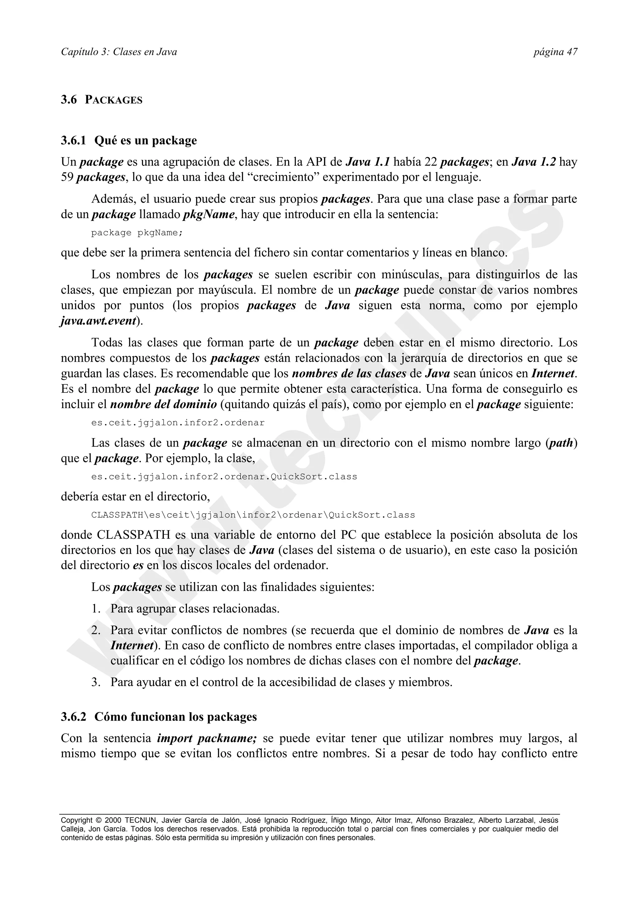 Capítulo 3: Clases en Java                                                                                                                página 47



3.6 PACKAGES


3.6.1 Qué es un package
Un package es una agrupación de clases. En la API de Java 1.1 había 22 packages; en Java 1.2 hay
59 packages, lo que da una idea del “crecimiento” experimentado por el lenguaje.
      Además, el usuario puede crear sus propios packages. Para que una clase pase a formar parte
de un package llamado pkgName, hay que introducir en ella la sentencia:
        package pkgName;

que debe ser la primera sentencia del fichero sin contar comentarios y líneas en blanco.
      Los nombres de los packages se suelen escribir con minúsculas, para distinguirlos de las
clases, que empiezan por mayúscula. El nombre de un package puede constar de varios nombres
unidos por puntos (los propios packages de Java siguen esta norma, como por ejemplo
java.awt.event).
      Todas las clases que forman parte de un package deben estar en el mismo directorio. Los
nombres compuestos de los packages están relacionados con la jerarquía de directorios en que se
guardan las clases. Es recomendable que los nombres de las clases de Java sean únicos en Internet.
Es el nombre del package lo que permite obtener esta característica. Una forma de conseguirlo es
incluir el nombre del dominio (quitando quizás el país), como por ejemplo en el package siguiente:
        es.ceit.jgjalon.infor2.ordenar

      Las clases de un package se almacenan en un directorio con el mismo nombre largo (path)
que el package. Por ejemplo, la clase,
        es.ceit.jgjalon.infor2.ordenar.QuickSort.class

debería estar en el directorio,
        CLASSPATHesceitjgjaloninfor2ordenarQuickSort.class

donde CLASSPATH es una variable de entorno del PC que establece la posición absoluta de los
directorios en los que hay clases de Java (clases del sistema o de usuario), en este caso la posición
del directorio es en los discos locales del ordenador.
        Los packages se utilizan con las finalidades siguientes:
        1. Para agrupar clases relacionadas.
        2. Para evitar conflictos de nombres (se recuerda que el dominio de nombres de Java es la
           Internet). En caso de conflicto de nombres entre clases importadas, el compilador obliga a
           cualificar en el código los nombres de dichas clases con el nombre del package.
        3. Para ayudar en el control de la accesibilidad de clases y miembros.

3.6.2 Cómo funcionan los packages
Con la sentencia import packname; se puede evitar tener que utilizar nombres muy largos, al
mismo tiempo que se evitan los conflictos entre nombres. Si a pesar de todo hay conflicto entre




Copyright © 2000 TECNUN, Javier García de Jalón, José Ignacio Rodríguez, Íñigo Mingo, Aitor Imaz, Alfonso Brazalez, Alberto Larzabal, Jesús
Calleja, Jon García. Todos los derechos reservados. Está prohibida la reproducción total o parcial con fines comerciales y por cualquier medio del
contenido de estas páginas. Sólo esta permitida su impresión y utilización con fines personales.
 