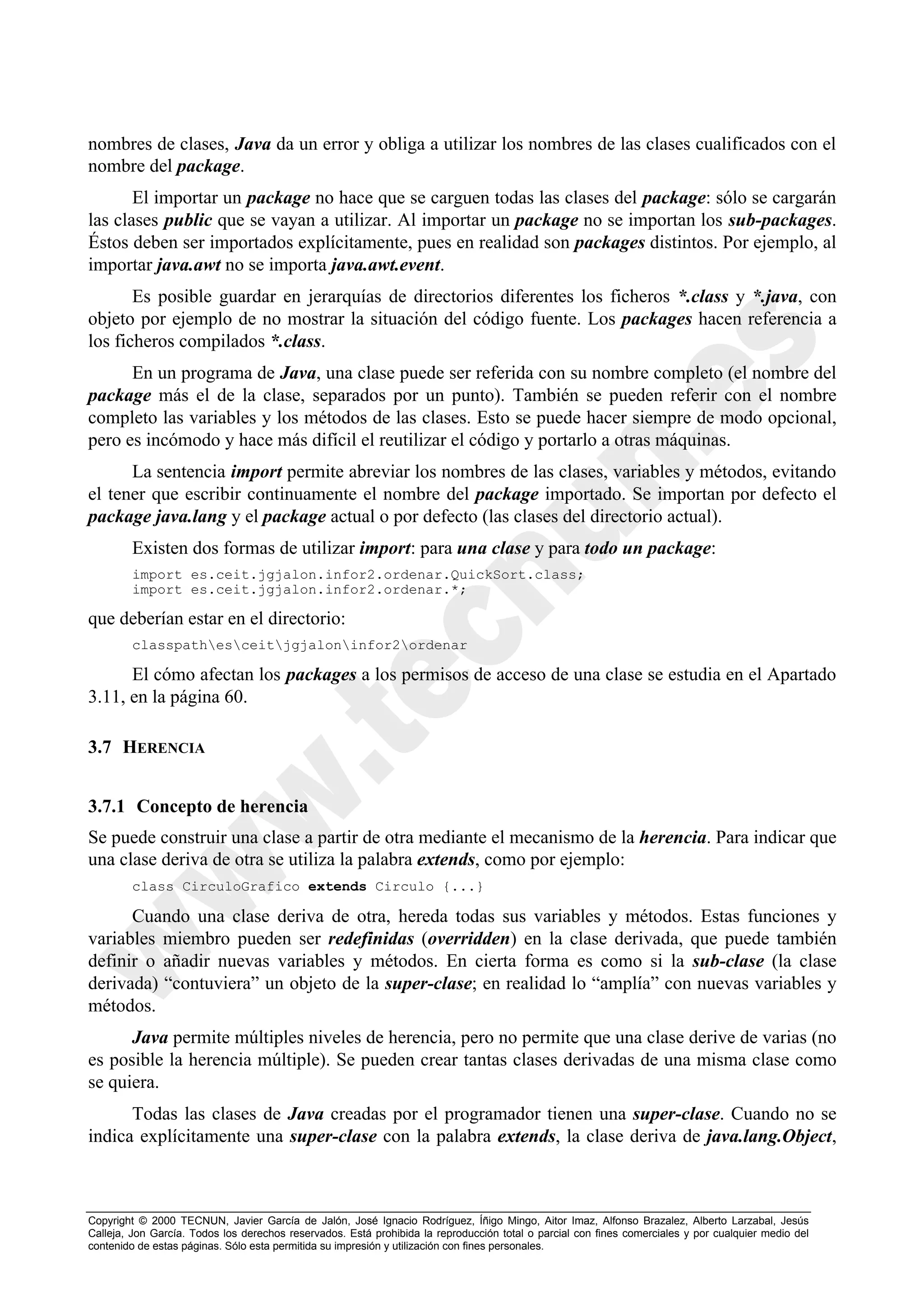 nombres de clases, Java da un error y obliga a utilizar los nombres de las clases cualificados con el
nombre del package.
       El importar un package no hace que se carguen todas las clases del package: sólo se cargarán
las clases public que se vayan a utilizar. Al importar un package no se importan los sub-packages.
Éstos deben ser importados explícitamente, pues en realidad son packages distintos. Por ejemplo, al
importar java.awt no se importa java.awt.event.
       Es posible guardar en jerarquías de directorios diferentes los ficheros *.class y *.java, con
objeto por ejemplo de no mostrar la situación del código fuente. Los packages hacen referencia a
los ficheros compilados *.class.
      En un programa de Java, una clase puede ser referida con su nombre completo (el nombre del
package más el de la clase, separados por un punto). También se pueden referir con el nombre
completo las variables y los métodos de las clases. Esto se puede hacer siempre de modo opcional,
pero es incómodo y hace más difícil el reutilizar el código y portarlo a otras máquinas.
      La sentencia import permite abreviar los nombres de las clases, variables y métodos, evitando
el tener que escribir continuamente el nombre del package importado. Se importan por defecto el
package java.lang y el package actual o por defecto (las clases del directorio actual).
        Existen dos formas de utilizar import: para una clase y para todo un package:
        import es.ceit.jgjalon.infor2.ordenar.QuickSort.class;
        import es.ceit.jgjalon.infor2.ordenar.*;

que deberían estar en el directorio:
        classpathesceitjgjaloninfor2ordenar

      El cómo afectan los packages a los permisos de acceso de una clase se estudia en el Apartado
3.11, en la página 60.

3.7 HERENCIA


3.7.1 Concepto de herencia
Se puede construir una clase a partir de otra mediante el mecanismo de la herencia. Para indicar que
una clase deriva de otra se utiliza la palabra extends, como por ejemplo:
        class CirculoGrafico extends Circulo {...}

      Cuando una clase deriva de otra, hereda todas sus variables y métodos. Estas funciones y
variables miembro pueden ser redefinidas (overridden) en la clase derivada, que puede también
definir o añadir nuevas variables y métodos. En cierta forma es como si la sub-clase (la clase
derivada) “contuviera” un objeto de la super-clase; en realidad lo “amplía” con nuevas variables y
métodos.
      Java permite múltiples niveles de herencia, pero no permite que una clase derive de varias (no
es posible la herencia múltiple). Se pueden crear tantas clases derivadas de una misma clase como
se quiera.
      Todas las clases de Java creadas por el programador tienen una super-clase. Cuando no se
indica explícitamente una super-clase con la palabra extends, la clase deriva de java.lang.Object,



Copyright © 2000 TECNUN, Javier García de Jalón, José Ignacio Rodríguez, Íñigo Mingo, Aitor Imaz, Alfonso Brazalez, Alberto Larzabal, Jesús
Calleja, Jon García. Todos los derechos reservados. Está prohibida la reproducción total o parcial con fines comerciales y por cualquier medio del
contenido de estas páginas. Sólo esta permitida su impresión y utilización con fines personales.
 
