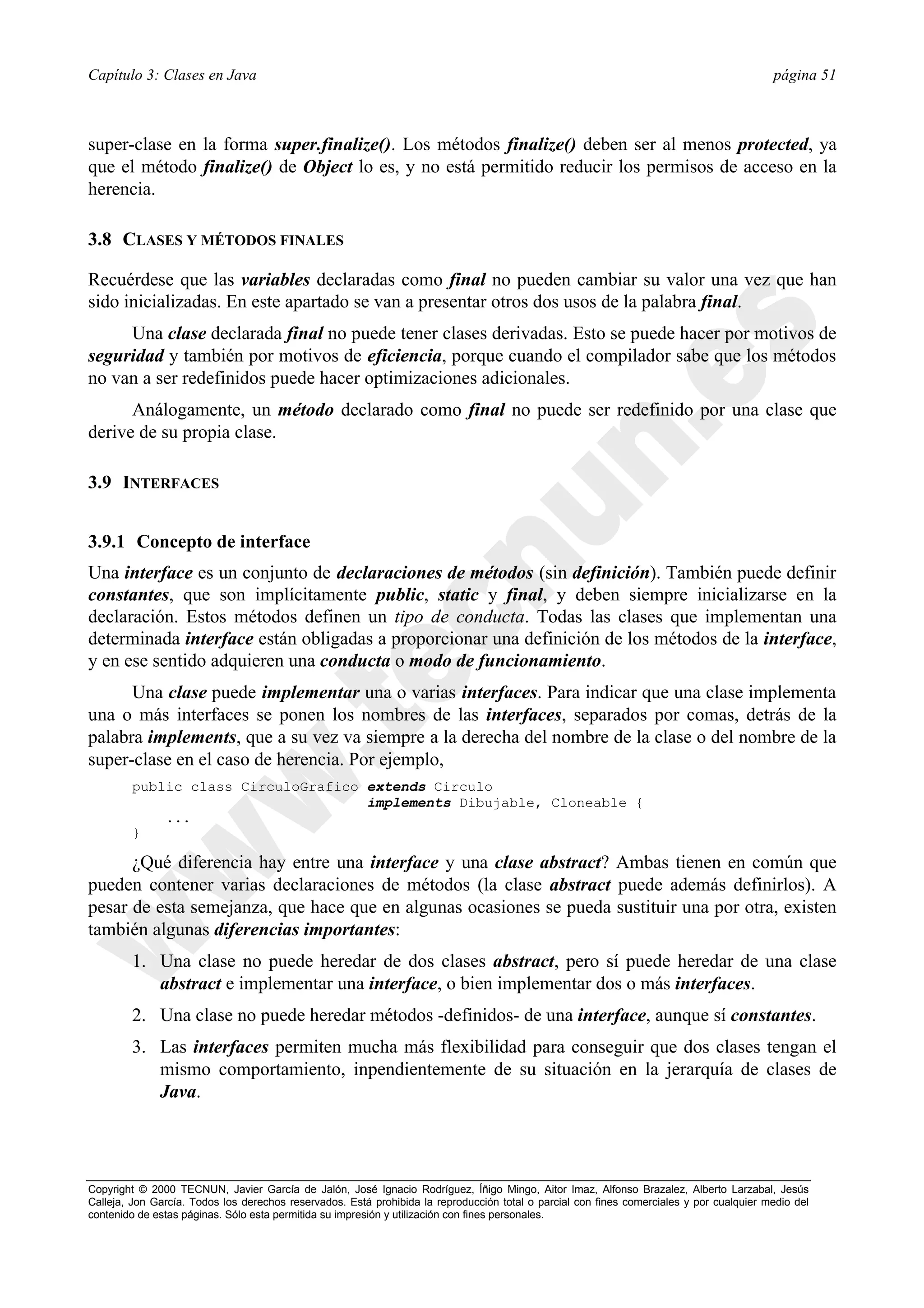 Capítulo 3: Clases en Java                                                                                                                página 51



super-clase en la forma super.finalize(). Los métodos finalize() deben ser al menos protected, ya
que el método finalize() de Object lo es, y no está permitido reducir los permisos de acceso en la
herencia.

3.8 CLASES Y MÉTODOS FINALES

Recuérdese que las variables declaradas como final no pueden cambiar su valor una vez que han
sido inicializadas. En este apartado se van a presentar otros dos usos de la palabra final.
     Una clase declarada final no puede tener clases derivadas. Esto se puede hacer por motivos de
seguridad y también por motivos de eficiencia, porque cuando el compilador sabe que los métodos
no van a ser redefinidos puede hacer optimizaciones adicionales.
      Análogamente, un método declarado como final no puede ser redefinido por una clase que
derive de su propia clase.

3.9 INTERFACES


3.9.1 Concepto de interface
Una interface es un conjunto de declaraciones de métodos (sin definición). También puede definir
constantes, que son implícitamente public, static y final, y deben siempre inicializarse en la
declaración. Estos métodos definen un tipo de conducta. Todas las clases que implementan una
determinada interface están obligadas a proporcionar una definición de los métodos de la interface,
y en ese sentido adquieren una conducta o modo de funcionamiento.
      Una clase puede implementar una o varias interfaces. Para indicar que una clase implementa
una o más interfaces se ponen los nombres de las interfaces, separados por comas, detrás de la
palabra implements, que a su vez va siempre a la derecha del nombre de la clase o del nombre de la
super-clase en el caso de herencia. Por ejemplo,
        public class CirculoGrafico extends Circulo
                                    implements Dibujable, Cloneable {
            ...
        }

      ¿Qué diferencia hay entre una interface y una clase abstract? Ambas tienen en común que
pueden contener varias declaraciones de métodos (la clase abstract puede además definirlos). A
pesar de esta semejanza, que hace que en algunas ocasiones se pueda sustituir una por otra, existen
también algunas diferencias importantes:
        1. Una clase no puede heredar de dos clases abstract, pero sí puede heredar de una clase
           abstract e implementar una interface, o bien implementar dos o más interfaces.
        2. Una clase no puede heredar métodos -definidos- de una interface, aunque sí constantes.
        3. Las interfaces permiten mucha más flexibilidad para conseguir que dos clases tengan el
           mismo comportamiento, inpendientemente de su situación en la jerarquía de clases de
           Java.




Copyright © 2000 TECNUN, Javier García de Jalón, José Ignacio Rodríguez, Íñigo Mingo, Aitor Imaz, Alfonso Brazalez, Alberto Larzabal, Jesús
Calleja, Jon García. Todos los derechos reservados. Está prohibida la reproducción total o parcial con fines comerciales y por cualquier medio del
contenido de estas páginas. Sólo esta permitida su impresión y utilización con fines personales.
 