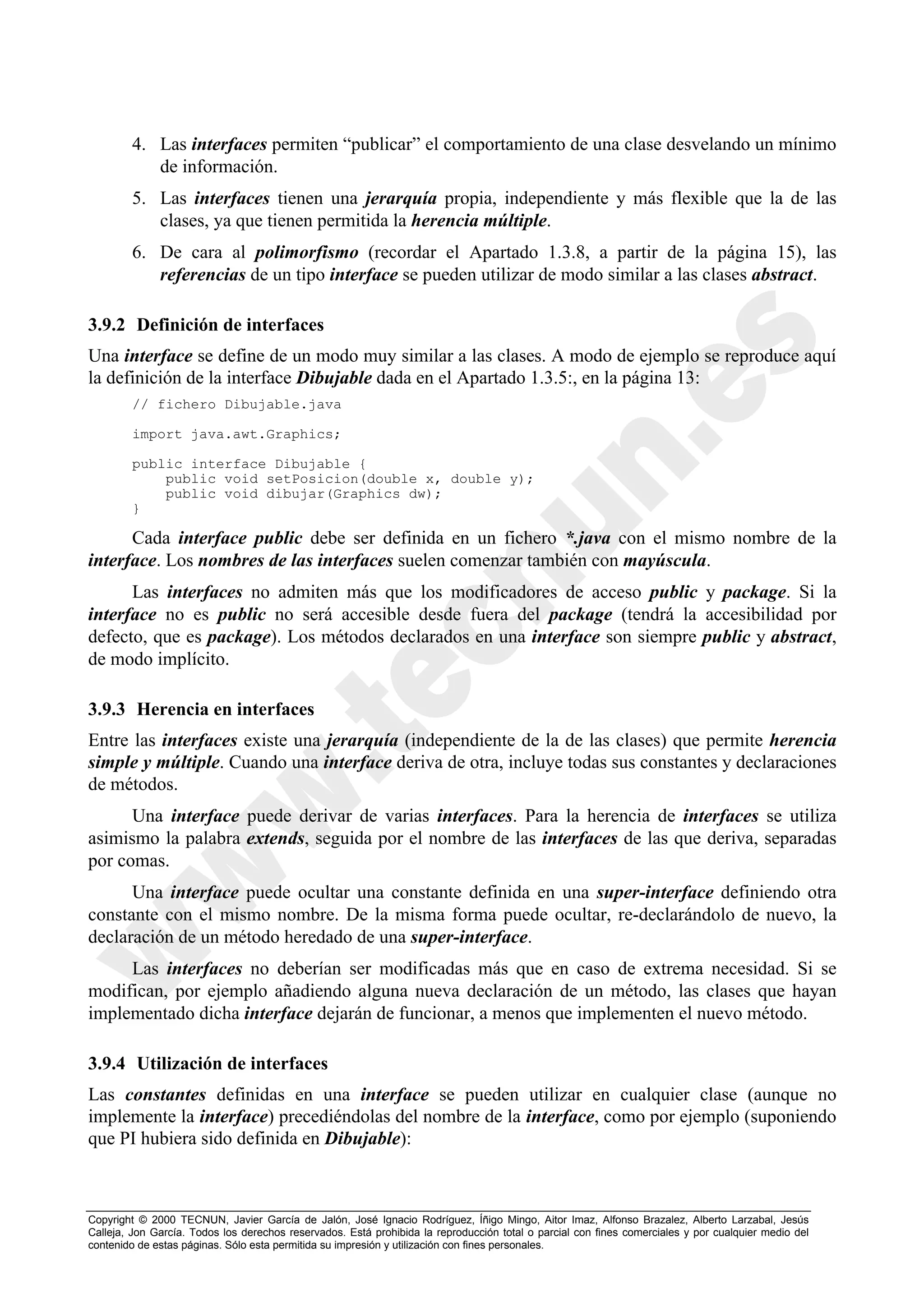 4. Las interfaces permiten “publicar” el comportamiento de una clase desvelando un mínimo
           de información.
        5. Las interfaces tienen una jerarquía propia, independiente y más flexible que la de las
           clases, ya que tienen permitida la herencia múltiple.
        6. De cara al polimorfismo (recordar el Apartado 1.3.8, a partir de la página 15), las
           referencias de un tipo interface se pueden utilizar de modo similar a las clases abstract.

3.9.2 Definición de interfaces
Una interface se define de un modo muy similar a las clases. A modo de ejemplo se reproduce aquí
la definición de la interface Dibujable dada en el Apartado 1.3.5:, en la página 13:
        // fichero Dibujable.java

        import java.awt.Graphics;

        public interface Dibujable {
            public void setPosicion(double x, double y);
            public void dibujar(Graphics dw);
        }

      Cada interface public debe ser definida en un fichero *.java con el mismo nombre de la
interface. Los nombres de las interfaces suelen comenzar también con mayúscula.
      Las interfaces no admiten más que los modificadores de acceso public y package. Si la
interface no es public no será accesible desde fuera del package (tendrá la accesibilidad por
defecto, que es package). Los métodos declarados en una interface son siempre public y abstract,
de modo implícito.

3.9.3 Herencia en interfaces
Entre las interfaces existe una jerarquía (independiente de la de las clases) que permite herencia
simple y múltiple. Cuando una interface deriva de otra, incluye todas sus constantes y declaraciones
de métodos.
      Una interface puede derivar de varias interfaces. Para la herencia de interfaces se utiliza
asimismo la palabra extends, seguida por el nombre de las interfaces de las que deriva, separadas
por comas.
      Una interface puede ocultar una constante definida en una super-interface definiendo otra
constante con el mismo nombre. De la misma forma puede ocultar, re-declarándolo de nuevo, la
declaración de un método heredado de una super-interface.
     Las interfaces no deberían ser modificadas más que en caso de extrema necesidad. Si se
modifican, por ejemplo añadiendo alguna nueva declaración de un método, las clases que hayan
implementado dicha interface dejarán de funcionar, a menos que implementen el nuevo método.

3.9.4 Utilización de interfaces
Las constantes definidas en una interface se pueden utilizar en cualquier clase (aunque no
implemente la interface) precediéndolas del nombre de la interface, como por ejemplo (suponiendo
que PI hubiera sido definida en Dibujable):



Copyright © 2000 TECNUN, Javier García de Jalón, José Ignacio Rodríguez, Íñigo Mingo, Aitor Imaz, Alfonso Brazalez, Alberto Larzabal, Jesús
Calleja, Jon García. Todos los derechos reservados. Está prohibida la reproducción total o parcial con fines comerciales y por cualquier medio del
contenido de estas páginas. Sólo esta permitida su impresión y utilización con fines personales.
 