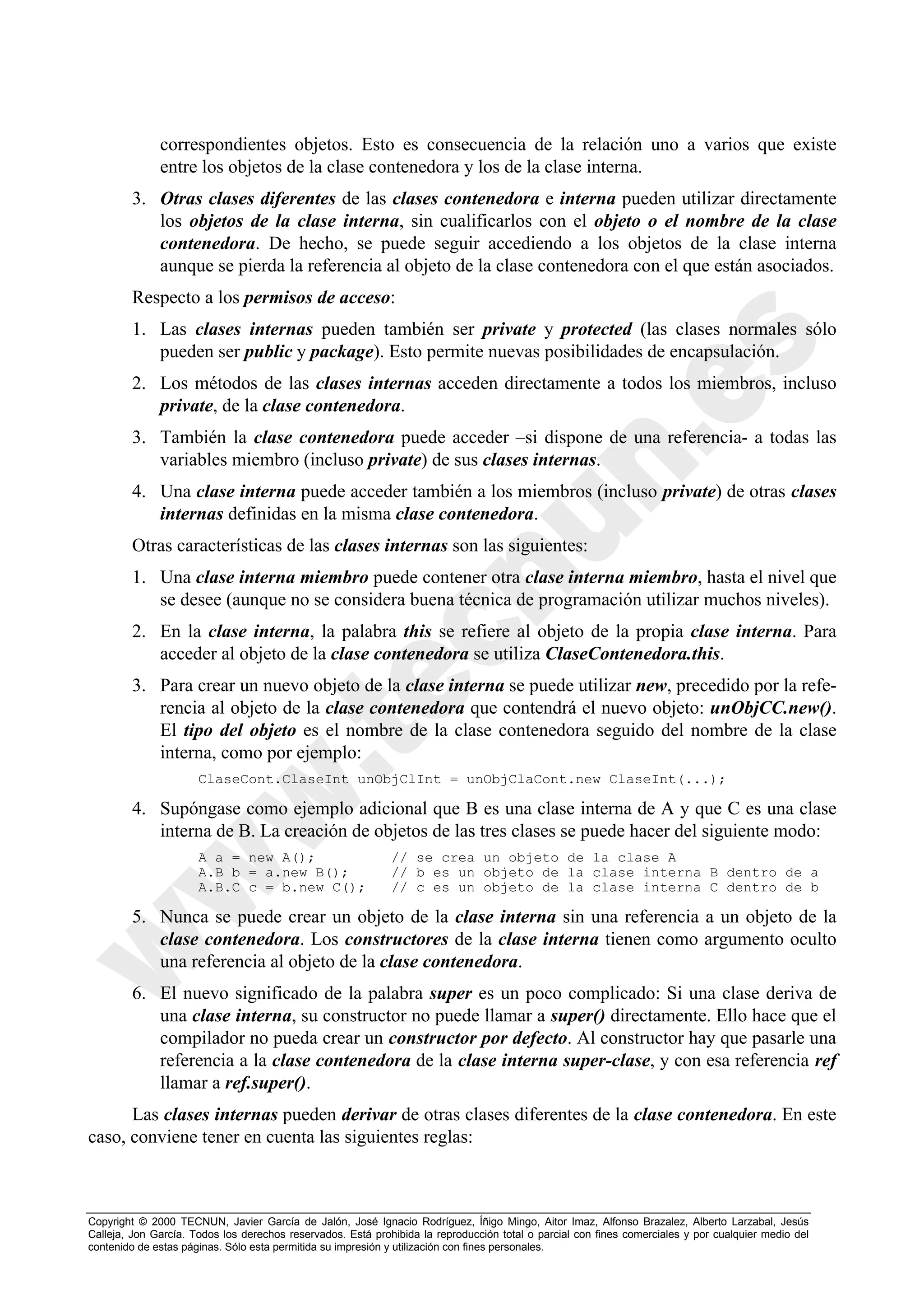 correspondientes objetos. Esto es consecuencia de la relación uno a varios que existe
              entre los objetos de la clase contenedora y los de la clase interna.
        3. Otras clases diferentes de las clases contenedora e interna pueden utilizar directamente
           los objetos de la clase interna, sin cualificarlos con el objeto o el nombre de la clase
           contenedora. De hecho, se puede seguir accediendo a los objetos de la clase interna
           aunque se pierda la referencia al objeto de la clase contenedora con el que están asociados.
        Respecto a los permisos de acceso:
        1. Las clases internas pueden también ser private y protected (las clases normales sólo
           pueden ser public y package). Esto permite nuevas posibilidades de encapsulación.
        2. Los métodos de las clases internas acceden directamente a todos los miembros, incluso
           private, de la clase contenedora.
        3. También la clase contenedora puede acceder –si dispone de una referencia- a todas las
           variables miembro (incluso private) de sus clases internas.
        4. Una clase interna puede acceder también a los miembros (incluso private) de otras clases
           internas definidas en la misma clase contenedora.
        Otras características de las clases internas son las siguientes:
        1. Una clase interna miembro puede contener otra clase interna miembro, hasta el nivel que
           se desee (aunque no se considera buena técnica de programación utilizar muchos niveles).
        2. En la clase interna, la palabra this se refiere al objeto de la propia clase interna. Para
           acceder al objeto de la clase contenedora se utiliza ClaseContenedora.this.
        3. Para crear un nuevo objeto de la clase interna se puede utilizar new, precedido por la refe-
           rencia al objeto de la clase contenedora que contendrá el nuevo objeto: unObjCC.new().
           El tipo del objeto es el nombre de la clase contenedora seguido del nombre de la clase
           interna, como por ejemplo:
                      ClaseCont.ClaseInt unObjClInt = unObjClaCont.new ClaseInt(...);

        4. Supóngase como ejemplo adicional que B es una clase interna de A y que C es una clase
           interna de B. La creación de objetos de las tres clases se puede hacer del siguiente modo:
                      A a = new A();                         // se crea un objeto de la clase A
                      A.B b = a.new B();                     // b es un objeto de la clase interna B dentro de a
                      A.B.C c = b.new C();                   // c es un objeto de la clase interna C dentro de b

        5. Nunca se puede crear un objeto de la clase interna sin una referencia a un objeto de la
           clase contenedora. Los constructores de la clase interna tienen como argumento oculto
           una referencia al objeto de la clase contenedora.
        6. El nuevo significado de la palabra super es un poco complicado: Si una clase deriva de
           una clase interna, su constructor no puede llamar a super() directamente. Ello hace que el
           compilador no pueda crear un constructor por defecto. Al constructor hay que pasarle una
           referencia a la clase contenedora de la clase interna super-clase, y con esa referencia ref
           llamar a ref.super().
      Las clases internas pueden derivar de otras clases diferentes de la clase contenedora. En este
caso, conviene tener en cuenta las siguientes reglas:



Copyright © 2000 TECNUN, Javier García de Jalón, José Ignacio Rodríguez, Íñigo Mingo, Aitor Imaz, Alfonso Brazalez, Alberto Larzabal, Jesús
Calleja, Jon García. Todos los derechos reservados. Está prohibida la reproducción total o parcial con fines comerciales y por cualquier medio del
contenido de estas páginas. Sólo esta permitida su impresión y utilización con fines personales.
 