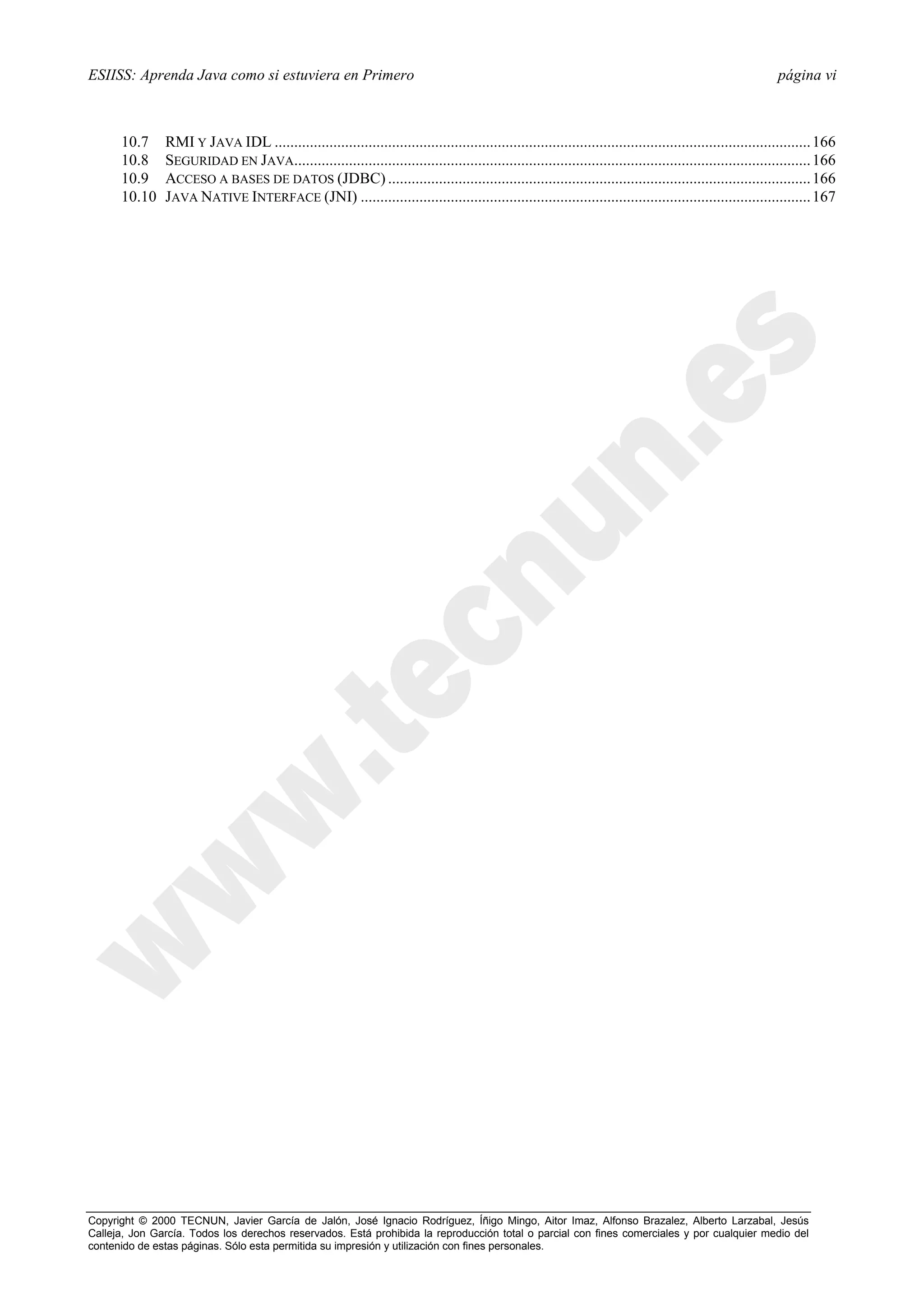ESIISS: Aprenda Java como si estuviera en Primero                                                                                                            página vi



      10.7     RMI Y JAVA IDL ......................................................................................................................................... 166
      10.8     SEGURIDAD EN JAVA.................................................................................................................................... 166
      10.9     ACCESO A BASES DE DATOS (JDBC) ............................................................................................................ 166
      10.10    JAVA NATIVE INTERFACE (JNI) ................................................................................................................... 167




Copyright © 2000 TECNUN, Javier García de Jalón, José Ignacio Rodríguez, Íñigo Mingo, Aitor Imaz, Alfonso Brazalez, Alberto Larzabal, Jesús
Calleja, Jon García. Todos los derechos reservados. Está prohibida la reproducción total o parcial con fines comerciales y por cualquier medio del
contenido de estas páginas. Sólo esta permitida su impresión y utilización con fines personales.
 