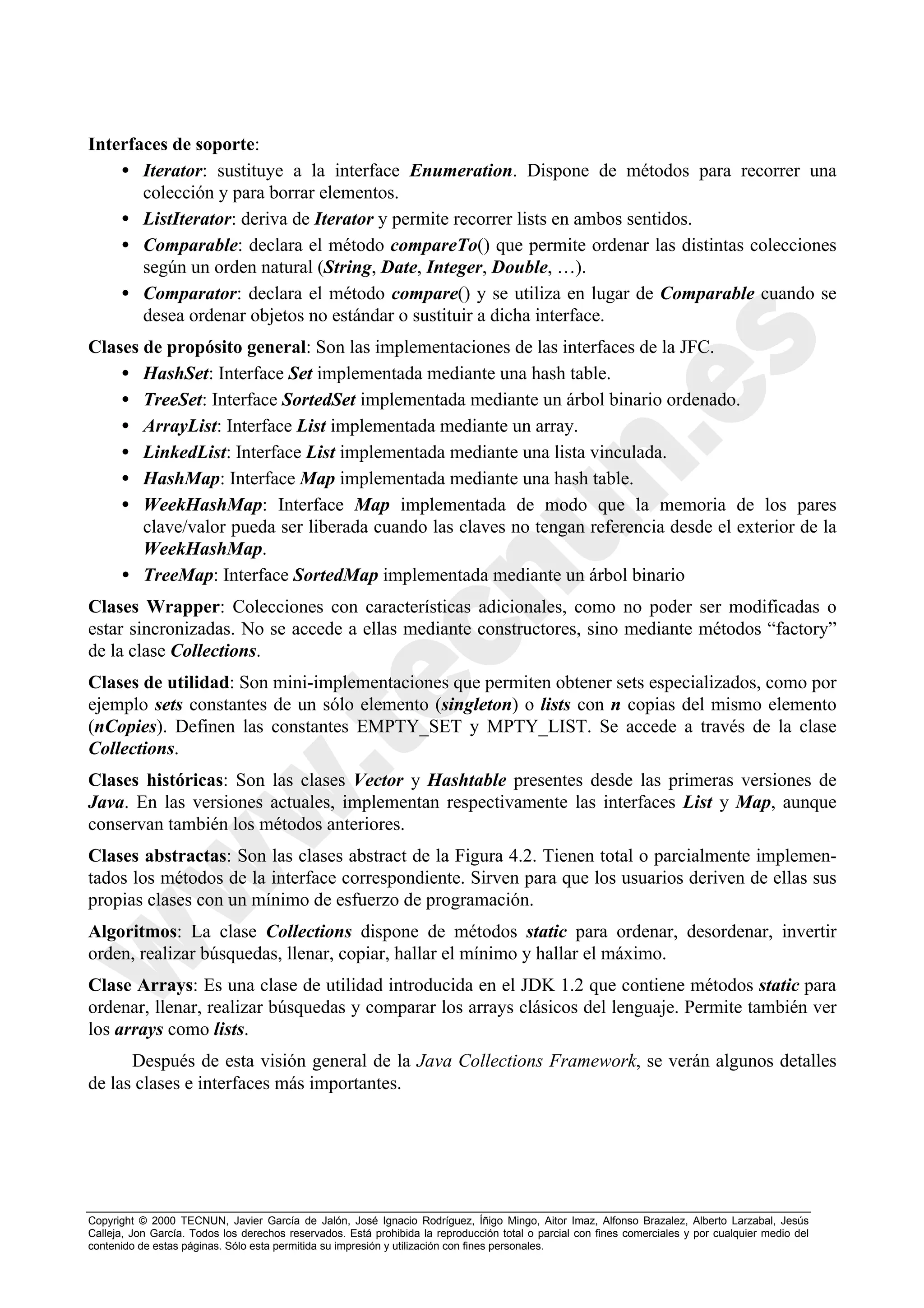 Interfaces de soporte:
    • Iterator: sustituye a la interface Enumeration. Dispone de métodos para recorrer una
       colección y para borrar elementos.
    • ListIterator: deriva de Iterator y permite recorrer lists en ambos sentidos.
    • Comparable: declara el método compareTo() que permite ordenar las distintas colecciones
       según un orden natural (String, Date, Integer, Double, …).
    • Comparator: declara el método compare() y se utiliza en lugar de Comparable cuando se
       desea ordenar objetos no estándar o sustituir a dicha interface.
Clases de propósito general: Son las implementaciones de las interfaces de la JFC.
    • HashSet: Interface Set implementada mediante una hash table.
    • TreeSet: Interface SortedSet implementada mediante un árbol binario ordenado.
    • ArrayList: Interface List implementada mediante un array.
    • LinkedList: Interface List implementada mediante una lista vinculada.
    • HashMap: Interface Map implementada mediante una hash table.
    • WeekHashMap: Interface Map implementada de modo que la memoria de los pares
       clave/valor pueda ser liberada cuando las claves no tengan referencia desde el exterior de la
       WeekHashMap.
    • TreeMap: Interface SortedMap implementada mediante un árbol binario
Clases Wrapper: Colecciones con características adicionales, como no poder ser modificadas o
estar sincronizadas. No se accede a ellas mediante constructores, sino mediante métodos “factory”
de la clase Collections.
Clases de utilidad: Son mini-implementaciones que permiten obtener sets especializados, como por
ejemplo sets constantes de un sólo elemento (singleton) o lists con n copias del mismo elemento
(nCopies). Definen las constantes EMPTY_SET y MPTY_LIST. Se accede a través de la clase
Collections.
Clases históricas: Son las clases Vector y Hashtable presentes desde las primeras versiones de
Java. En las versiones actuales, implementan respectivamente las interfaces List y Map, aunque
conservan también los métodos anteriores.
Clases abstractas: Son las clases abstract de la Figura 4.2. Tienen total o parcialmente implemen-
tados los métodos de la interface correspondiente. Sirven para que los usuarios deriven de ellas sus
propias clases con un mínimo de esfuerzo de programación.
Algoritmos: La clase Collections dispone de métodos static para ordenar, desordenar, invertir
orden, realizar búsquedas, llenar, copiar, hallar el mínimo y hallar el máximo.
Clase Arrays: Es una clase de utilidad introducida en el JDK 1.2 que contiene métodos static para
ordenar, llenar, realizar búsquedas y comparar los arrays clásicos del lenguaje. Permite también ver
los arrays como lists.
      Después de esta visión general de la Java Collections Framework, se verán algunos detalles
de las clases e interfaces más importantes.




Copyright © 2000 TECNUN, Javier García de Jalón, José Ignacio Rodríguez, Íñigo Mingo, Aitor Imaz, Alfonso Brazalez, Alberto Larzabal, Jesús
Calleja, Jon García. Todos los derechos reservados. Está prohibida la reproducción total o parcial con fines comerciales y por cualquier medio del
contenido de estas páginas. Sólo esta permitida su impresión y utilización con fines personales.
 