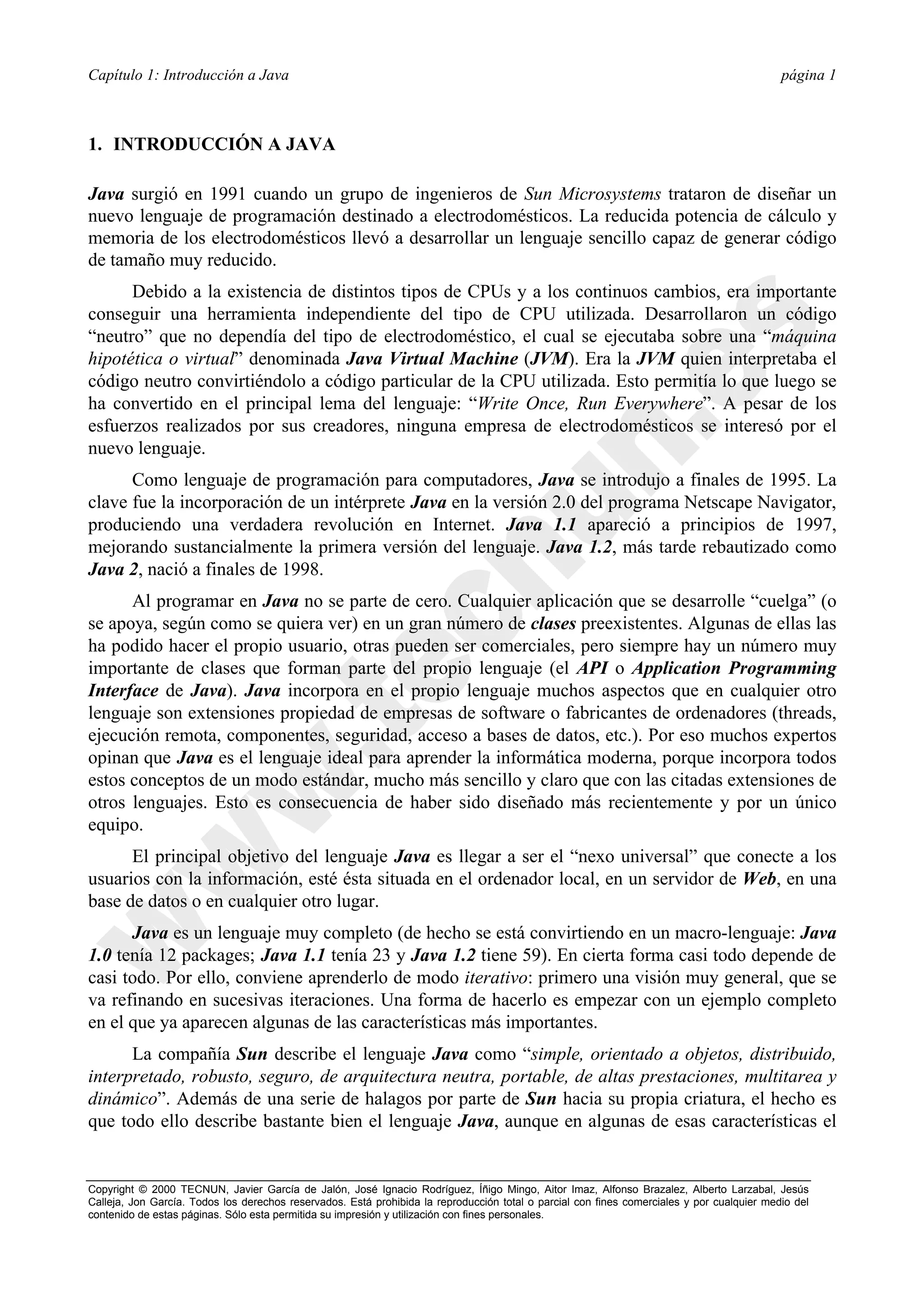 Capítulo 1: Introducción a Java                                                                                                             página 1



1. INTRODUCCIÓN A JAVA

Java surgió en 1991 cuando un grupo de ingenieros de Sun Microsystems trataron de diseñar un
nuevo lenguaje de programación destinado a electrodomésticos. La reducida potencia de cálculo y
memoria de los electrodomésticos llevó a desarrollar un lenguaje sencillo capaz de generar código
de tamaño muy reducido.
      Debido a la existencia de distintos tipos de CPUs y a los continuos cambios, era importante
conseguir una herramienta independiente del tipo de CPU utilizada. Desarrollaron un código
“neutro” que no dependía del tipo de electrodoméstico, el cual se ejecutaba sobre una “máquina
hipotética o virtual” denominada Java Virtual Machine (JVM). Era la JVM quien interpretaba el
código neutro convirtiéndolo a código particular de la CPU utilizada. Esto permitía lo que luego se
ha convertido en el principal lema del lenguaje: “Write Once, Run Everywhere”. A pesar de los
esfuerzos realizados por sus creadores, ninguna empresa de electrodomésticos se interesó por el
nuevo lenguaje.
      Como lenguaje de programación para computadores, Java se introdujo a finales de 1995. La
clave fue la incorporación de un intérprete Java en la versión 2.0 del programa Netscape Navigator,
produciendo una verdadera revolución en Internet. Java 1.1 apareció a principios de 1997,
mejorando sustancialmente la primera versión del lenguaje. Java 1.2, más tarde rebautizado como
Java 2, nació a finales de 1998.
      Al programar en Java no se parte de cero. Cualquier aplicación que se desarrolle “cuelga” (o
se apoya, según como se quiera ver) en un gran número de clases preexistentes. Algunas de ellas las
ha podido hacer el propio usuario, otras pueden ser comerciales, pero siempre hay un número muy
importante de clases que forman parte del propio lenguaje (el API o Application Programming
Interface de Java). Java incorpora en el propio lenguaje muchos aspectos que en cualquier otro
lenguaje son extensiones propiedad de empresas de software o fabricantes de ordenadores (threads,
ejecución remota, componentes, seguridad, acceso a bases de datos, etc.). Por eso muchos expertos
opinan que Java es el lenguaje ideal para aprender la informática moderna, porque incorpora todos
estos conceptos de un modo estándar, mucho más sencillo y claro que con las citadas extensiones de
otros lenguajes. Esto es consecuencia de haber sido diseñado más recientemente y por un único
equipo.
      El principal objetivo del lenguaje Java es llegar a ser el “nexo universal” que conecte a los
usuarios con la información, esté ésta situada en el ordenador local, en un servidor de Web, en una
base de datos o en cualquier otro lugar.
      Java es un lenguaje muy completo (de hecho se está convirtiendo en un macro-lenguaje: Java
1.0 tenía 12 packages; Java 1.1 tenía 23 y Java 1.2 tiene 59). En cierta forma casi todo depende de
casi todo. Por ello, conviene aprenderlo de modo iterativo: primero una visión muy general, que se
va refinando en sucesivas iteraciones. Una forma de hacerlo es empezar con un ejemplo completo
en el que ya aparecen algunas de las características más importantes.
      La compañía Sun describe el lenguaje Java como “simple, orientado a objetos, distribuido,
interpretado, robusto, seguro, de arquitectura neutra, portable, de altas prestaciones, multitarea y
dinámico”. Además de una serie de halagos por parte de Sun hacia su propia criatura, el hecho es
que todo ello describe bastante bien el lenguaje Java, aunque en algunas de esas características el


Copyright © 2000 TECNUN, Javier García de Jalón, José Ignacio Rodríguez, Íñigo Mingo, Aitor Imaz, Alfonso Brazalez, Alberto Larzabal, Jesús
Calleja, Jon García. Todos los derechos reservados. Está prohibida la reproducción total o parcial con fines comerciales y por cualquier medio del
contenido de estas páginas. Sólo esta permitida su impresión y utilización con fines personales.
 