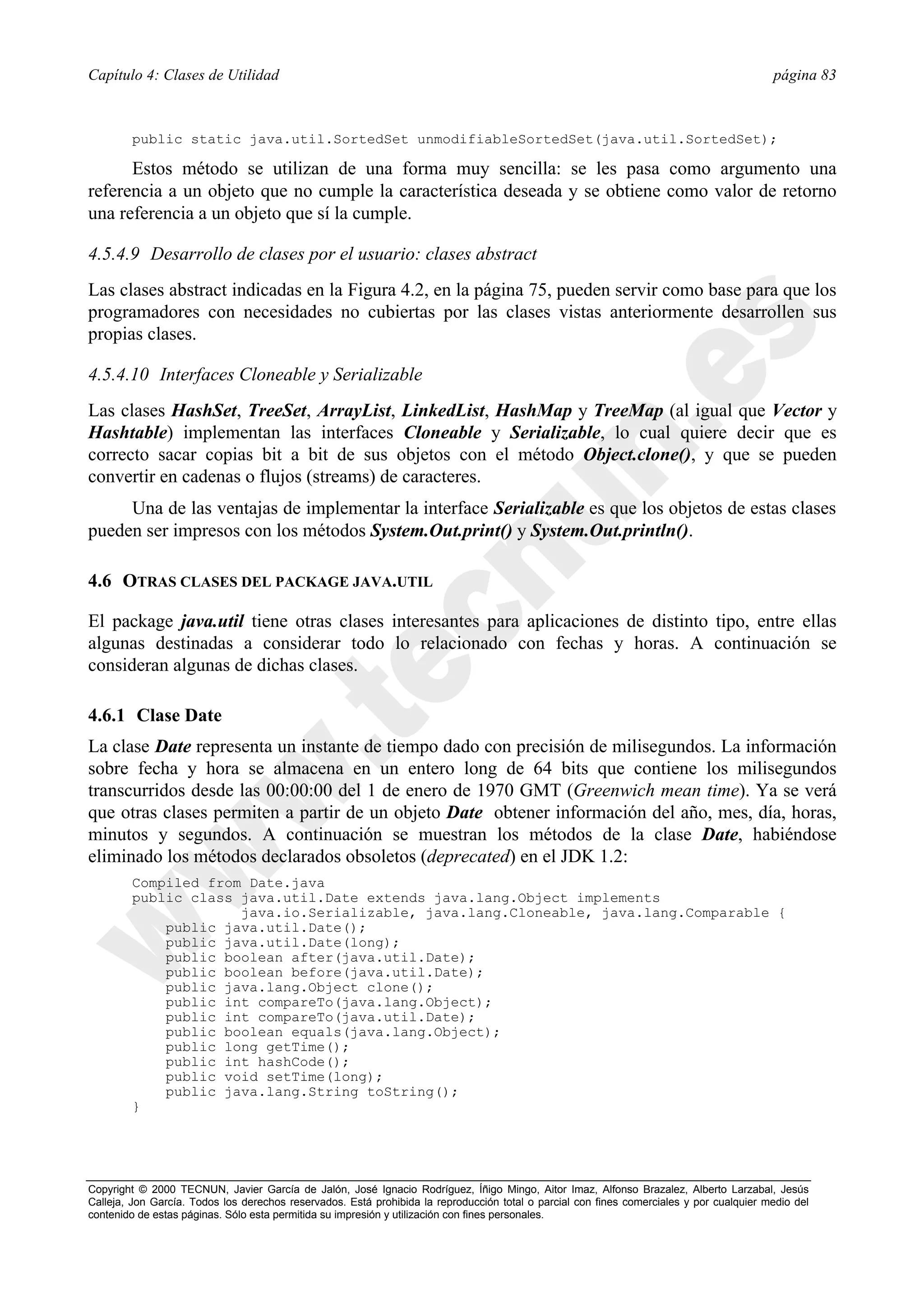 Capítulo 4: Clases de Utilidad                                                                                                            página 83



        public static java.util.SortedSet unmodifiableSortedSet(java.util.SortedSet);

      Estos método se utilizan de una forma muy sencilla: se les pasa como argumento una
referencia a un objeto que no cumple la característica deseada y se obtiene como valor de retorno
una referencia a un objeto que sí la cumple.

4.5.4.9 Desarrollo de clases por el usuario: clases abstract
Las clases abstract indicadas en la Figura 4.2, en la página 75, pueden servir como base para que los
programadores con necesidades no cubiertas por las clases vistas anteriormente desarrollen sus
propias clases.

4.5.4.10 Interfaces Cloneable y Serializable
Las clases HashSet, TreeSet, ArrayList, LinkedList, HashMap y TreeMap (al igual que Vector y
Hashtable) implementan las interfaces Cloneable y Serializable, lo cual quiere decir que es
correcto sacar copias bit a bit de sus objetos con el método Object.clone(), y que se pueden
convertir en cadenas o flujos (streams) de caracteres.
     Una de las ventajas de implementar la interface Serializable es que los objetos de estas clases
pueden ser impresos con los métodos System.Out.print() y System.Out.println().

4.6 OTRAS CLASES DEL PACKAGE JAVA.UTIL

El package java.util tiene otras clases interesantes para aplicaciones de distinto tipo, entre ellas
algunas destinadas a considerar todo lo relacionado con fechas y horas. A continuación se
consideran algunas de dichas clases.

4.6.1 Clase Date
La clase Date representa un instante de tiempo dado con precisión de milisegundos. La información
sobre fecha y hora se almacena en un entero long de 64 bits que contiene los milisegundos
transcurridos desde las 00:00:00 del 1 de enero de 1970 GMT (Greenwich mean time). Ya se verá
que otras clases permiten a partir de un objeto Date obtener información del año, mes, día, horas,
minutos y segundos. A continuación se muestran los métodos de la clase Date, habiéndose
eliminado los métodos declarados obsoletos (deprecated) en el JDK 1.2:
        Compiled from Date.java
        public class java.util.Date extends java.lang.Object implements
                     java.io.Serializable, java.lang.Cloneable, java.lang.Comparable {
            public java.util.Date();
            public java.util.Date(long);
            public boolean after(java.util.Date);
            public boolean before(java.util.Date);
            public java.lang.Object clone();
            public int compareTo(java.lang.Object);
            public int compareTo(java.util.Date);
            public boolean equals(java.lang.Object);
            public long getTime();
            public int hashCode();
            public void setTime(long);
            public java.lang.String toString();
        }




Copyright © 2000 TECNUN, Javier García de Jalón, José Ignacio Rodríguez, Íñigo Mingo, Aitor Imaz, Alfonso Brazalez, Alberto Larzabal, Jesús
Calleja, Jon García. Todos los derechos reservados. Está prohibida la reproducción total o parcial con fines comerciales y por cualquier medio del
contenido de estas páginas. Sólo esta permitida su impresión y utilización con fines personales.
 