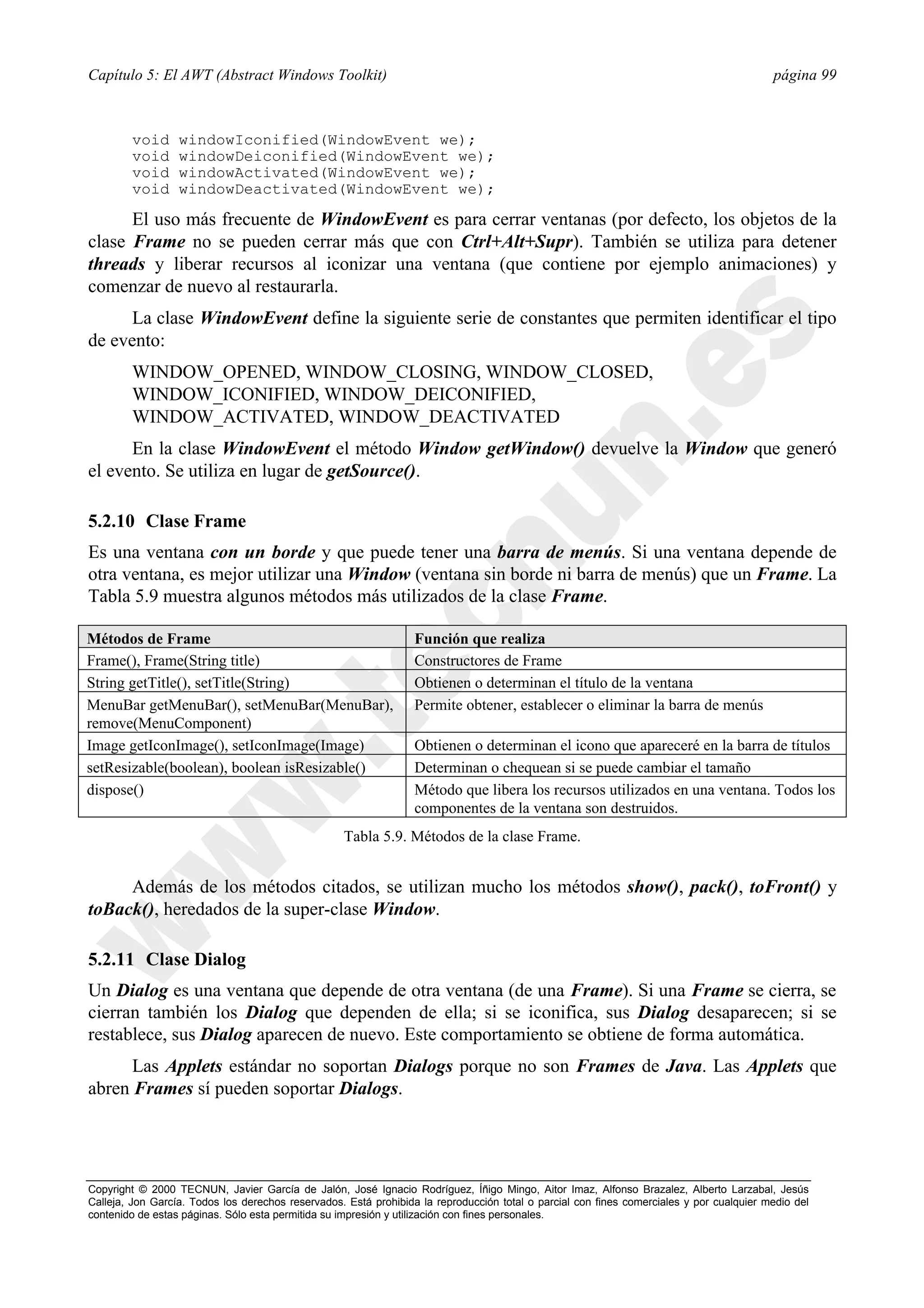 Capítulo 5: El AWT (Abstract Windows Toolkit)                                                                                             página 99



        void      windowIconified(WindowEvent we);
        void      windowDeiconified(WindowEvent we);
        void      windowActivated(WindowEvent we);
        void      windowDeactivated(WindowEvent we);

      El uso más frecuente de WindowEvent es para cerrar ventanas (por defecto, los objetos de la
clase Frame no se pueden cerrar más que con Ctrl+Alt+Supr). También se utiliza para detener
threads y liberar recursos al iconizar una ventana (que contiene por ejemplo animaciones) y
comenzar de nuevo al restaurarla.
      La clase WindowEvent define la siguiente serie de constantes que permiten identificar el tipo
de evento:
        WINDOW_OPENED, WINDOW_CLOSING, WINDOW_CLOSED,
        WINDOW_ICONIFIED, WINDOW_DEICONIFIED,
        WINDOW_ACTIVATED, WINDOW_DEACTIVATED
      En la clase WindowEvent el método Window getWindow() devuelve la Window que generó
el evento. Se utiliza en lugar de getSource().

5.2.10 Clase Frame
Es una ventana con un borde y que puede tener una barra de menús. Si una ventana depende de
otra ventana, es mejor utilizar una Window (ventana sin borde ni barra de menús) que un Frame. La
Tabla 5.9 muestra algunos métodos más utilizados de la clase Frame.

Métodos de Frame                                                  Función que realiza
Frame(), Frame(String title)                                      Constructores de Frame
String getTitle(), setTitle(String)                               Obtienen o determinan el título de la ventana
MenuBar getMenuBar(), setMenuBar(MenuBar),                        Permite obtener, establecer o eliminar la barra de menús
remove(MenuComponent)
Image getIconImage(), setIconImage(Image)                         Obtienen o determinan el icono que apareceré en la barra de títulos
setResizable(boolean), boolean isResizable()                      Determinan o chequean si se puede cambiar el tamaño
dispose()                                                         Método que libera los recursos utilizados en una ventana. Todos los
                                                                  componentes de la ventana son destruidos.
                                                   Tabla 5.9. Métodos de la clase Frame.


     Además de los métodos citados, se utilizan mucho los métodos show(), pack(), toFront() y
toBack(), heredados de la super-clase Window.

5.2.11 Clase Dialog
Un Dialog es una ventana que depende de otra ventana (de una Frame). Si una Frame se cierra, se
cierran también los Dialog que dependen de ella; si se iconifica, sus Dialog desaparecen; si se
restablece, sus Dialog aparecen de nuevo. Este comportamiento se obtiene de forma automática.
      Las Applets estándar no soportan Dialogs porque no son Frames de Java. Las Applets que
abren Frames sí pueden soportar Dialogs.




Copyright © 2000 TECNUN, Javier García de Jalón, José Ignacio Rodríguez, Íñigo Mingo, Aitor Imaz, Alfonso Brazalez, Alberto Larzabal, Jesús
Calleja, Jon García. Todos los derechos reservados. Está prohibida la reproducción total o parcial con fines comerciales y por cualquier medio del
contenido de estas páginas. Sólo esta permitida su impresión y utilización con fines personales.
 
