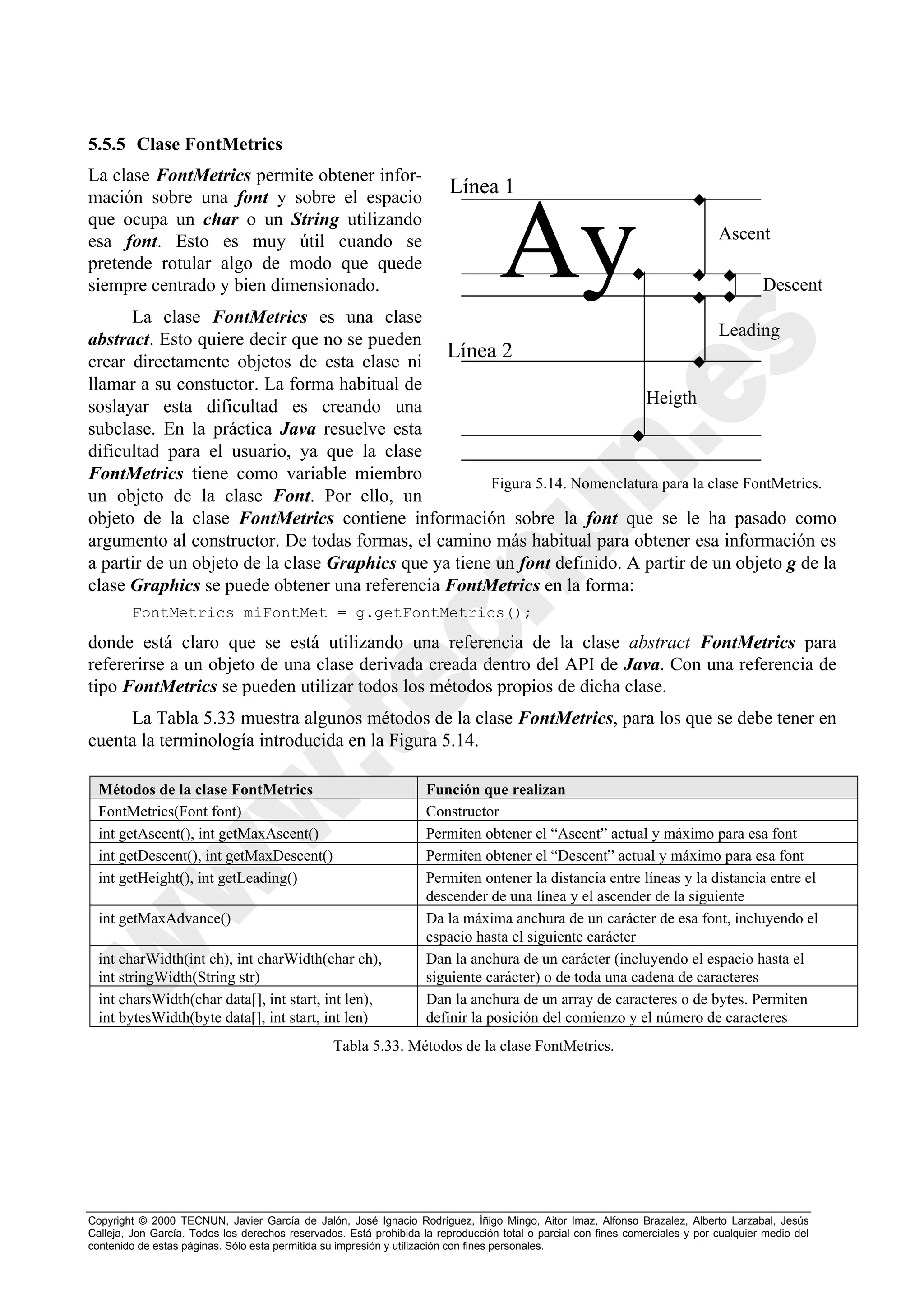 5.5.5 Clase FontMetrics
La clase FontMetrics permite obtener infor-
mación sobre una font y sobre el espacio
                                                                         Línea 1
que ocupa un char o un String utilizando
esa font. Esto es muy útil cuando se
pretende rotular algo de modo que quede
siempre centrado y bien dimensionado.
      La clase FontMetrics es una clase
                                                                                   Ay                                          Ascent

                                                                                                                                        Descent

abstract. Esto quiere decir que no se pueden                                               Leading
crear directamente objetos de esta clase ni
                                                 Línea 2
llamar a su constuctor. La forma habitual de
soslayar esta dificultad es creando una                                       Heigth
subclase. En la práctica Java resuelve esta
dificultad para el usuario, ya que la clase
FontMetrics tiene como variable miembro                Figura 5.14. Nomenclatura para la clase FontMetrics.
un objeto de la clase Font. Por ello, un
objeto de la clase FontMetrics contiene información sobre la font que se le ha pasado como
argumento al constructor. De todas formas, el camino más habitual para obtener esa información es
a partir de un objeto de la clase Graphics que ya tiene un font definido. A partir de un objeto g de la
clase Graphics se puede obtener una referencia FontMetrics en la forma:
        FontMetrics miFontMet = g.getFontMetrics();

donde está claro que se está utilizando una referencia de la clase abstract FontMetrics para
refererirse a un objeto de una clase derivada creada dentro del API de Java. Con una referencia de
tipo FontMetrics se pueden utilizar todos los métodos propios de dicha clase.
     La Tabla 5.33 muestra algunos métodos de la clase FontMetrics, para los que se debe tener en
cuenta la terminología introducida en la Figura 5.14.

  Métodos de la clase FontMetrics                                   Función que realizan
  FontMetrics(Font font)                                            Constructor
  int getAscent(), int getMaxAscent()                               Permiten obtener el “Ascent” actual y máximo para esa font
  int getDescent(), int getMaxDescent()                             Permiten obtener el “Descent” actual y máximo para esa font
  int getHeight(), int getLeading()                                 Permiten ontener la distancia entre líneas y la distancia entre el
                                                                    descender de una línea y el ascender de la siguiente
  int getMaxAdvance()                                               Da la máxima anchura de un carácter de esa font, incluyendo el
                                                                    espacio hasta el siguiente carácter
  int charWidth(int ch), int charWidth(char ch),                    Dan la anchura de un carácter (incluyendo el espacio hasta el
  int stringWidth(String str)                                       siguiente carácter) o de toda una cadena de caracteres
  int charsWidth(char data[], int start, int len),                  Dan la anchura de un array de caracteres o de bytes. Permiten
  int bytesWidth(byte data[], int start, int len)                   definir la posición del comienzo y el número de caracteres
                                                 Tabla 5.33. Métodos de la clase FontMetrics.




Copyright © 2000 TECNUN, Javier García de Jalón, José Ignacio Rodríguez, Íñigo Mingo, Aitor Imaz, Alfonso Brazalez, Alberto Larzabal, Jesús
Calleja, Jon García. Todos los derechos reservados. Está prohibida la reproducción total o parcial con fines comerciales y por cualquier medio del
contenido de estas páginas. Sólo esta permitida su impresión y utilización con fines personales.
 
