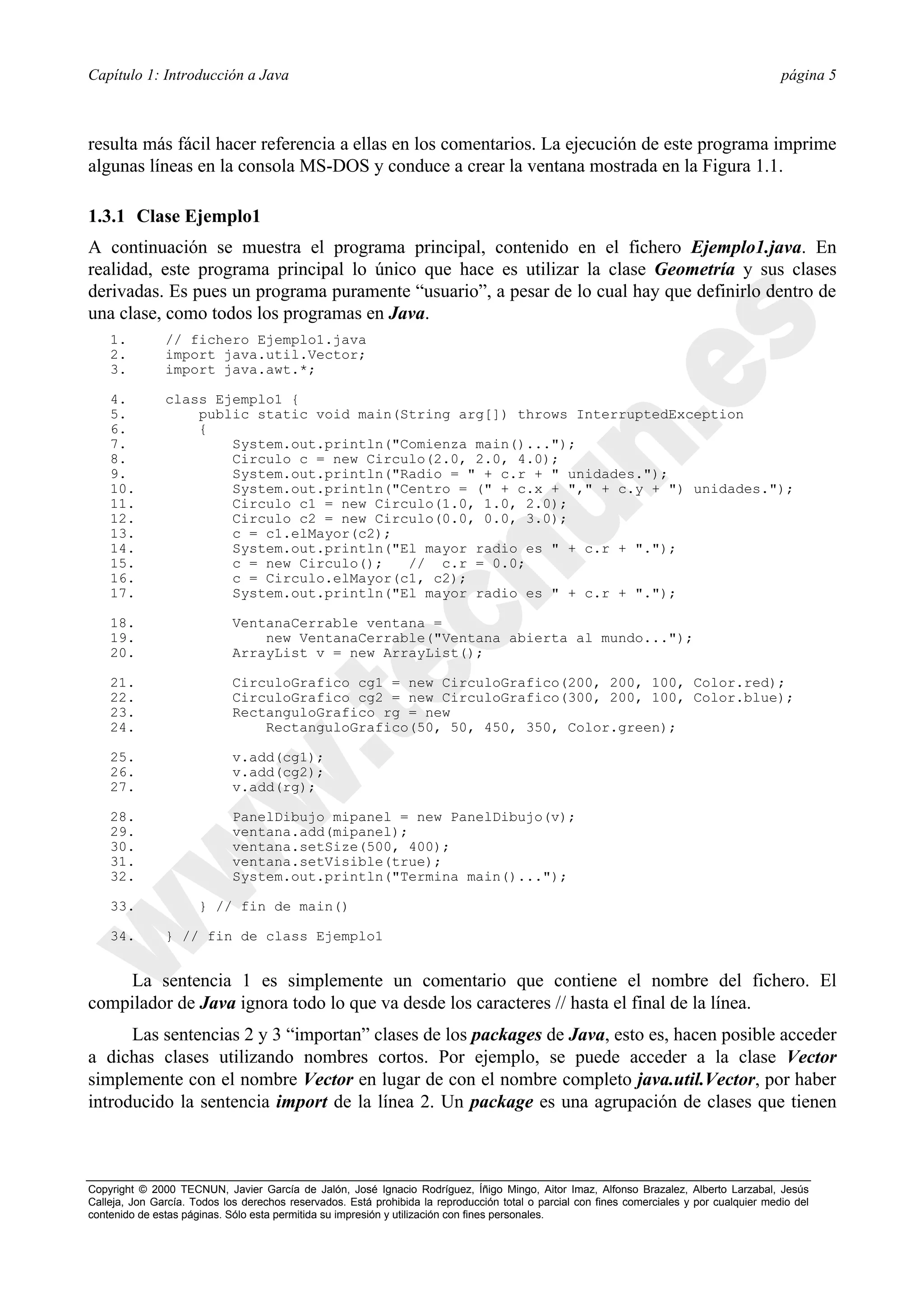 Capítulo 1: Introducción a Java                                                                                                             página 5



resulta más fácil hacer referencia a ellas en los comentarios. La ejecución de este programa imprime
algunas líneas en la consola MS-DOS y conduce a crear la ventana mostrada en la Figura 1.1.

1.3.1 Clase Ejemplo1
A continuación se muestra el programa principal, contenido en el fichero Ejemplo1.java. En
realidad, este programa principal lo único que hace es utilizar la clase Geometría y sus clases
derivadas. Es pues un programa puramente “usuario”, a pesar de lo cual hay que definirlo dentro de
una clase, como todos los programas en Java.
    1.         // fichero Ejemplo1.java
    2.         import java.util.Vector;
    3.         import java.awt.*;

    4.         class Ejemplo1 {
    5.             public static void main(String arg[]) throws InterruptedException
    6.             {
    7.                 System.out.println("Comienza main()...");
    8.                 Circulo c = new Circulo(2.0, 2.0, 4.0);
    9.                 System.out.println("Radio = " + c.r + " unidades.");
    10.                System.out.println("Centro = (" + c.x + "," + c.y + ") unidades.");
    11.                Circulo c1 = new Circulo(1.0, 1.0, 2.0);
    12.                Circulo c2 = new Circulo(0.0, 0.0, 3.0);
    13.                c = c1.elMayor(c2);
    14.                System.out.println("El mayor radio es " + c.r + ".");
    15.                c = new Circulo();   // c.r = 0.0;
    16.                c = Circulo.elMayor(c1, c2);
    17.                System.out.println("El mayor radio es " + c.r + ".");

    18.                      VentanaCerrable ventana =
    19.                          new VentanaCerrable("Ventana abierta al mundo...");
    20.                      ArrayList v = new ArrayList();

    21.                      CirculoGrafico cg1 = new CirculoGrafico(200, 200, 100, Color.red);
    22.                      CirculoGrafico cg2 = new CirculoGrafico(300, 200, 100, Color.blue);
    23.                      RectanguloGrafico rg = new
    24.                          RectanguloGrafico(50, 50, 450, 350, Color.green);

    25.                      v.add(cg1);
    26.                      v.add(cg2);
    27.                      v.add(rg);

    28.                      PanelDibujo mipanel = new PanelDibujo(v);
    29.                      ventana.add(mipanel);
    30.                      ventana.setSize(500, 400);
    31.                      ventana.setVisible(true);
    32.                      System.out.println("Termina main()...");

    33.               } // fin de main()

    34.        } // fin de class Ejemplo1


     La sentencia 1 es simplemente un comentario que contiene el nombre del fichero. El
compilador de Java ignora todo lo que va desde los caracteres // hasta el final de la línea.
      Las sentencias 2 y 3 “importan” clases de los packages de Java, esto es, hacen posible acceder
a dichas clases utilizando nombres cortos. Por ejemplo, se puede acceder a la clase Vector
simplemente con el nombre Vector en lugar de con el nombre completo java.util.Vector, por haber
introducido la sentencia import de la línea 2. Un package es una agrupación de clases que tienen



Copyright © 2000 TECNUN, Javier García de Jalón, José Ignacio Rodríguez, Íñigo Mingo, Aitor Imaz, Alfonso Brazalez, Alberto Larzabal, Jesús
Calleja, Jon García. Todos los derechos reservados. Está prohibida la reproducción total o parcial con fines comerciales y por cualquier medio del
contenido de estas páginas. Sólo esta permitida su impresión y utilización con fines personales.
 