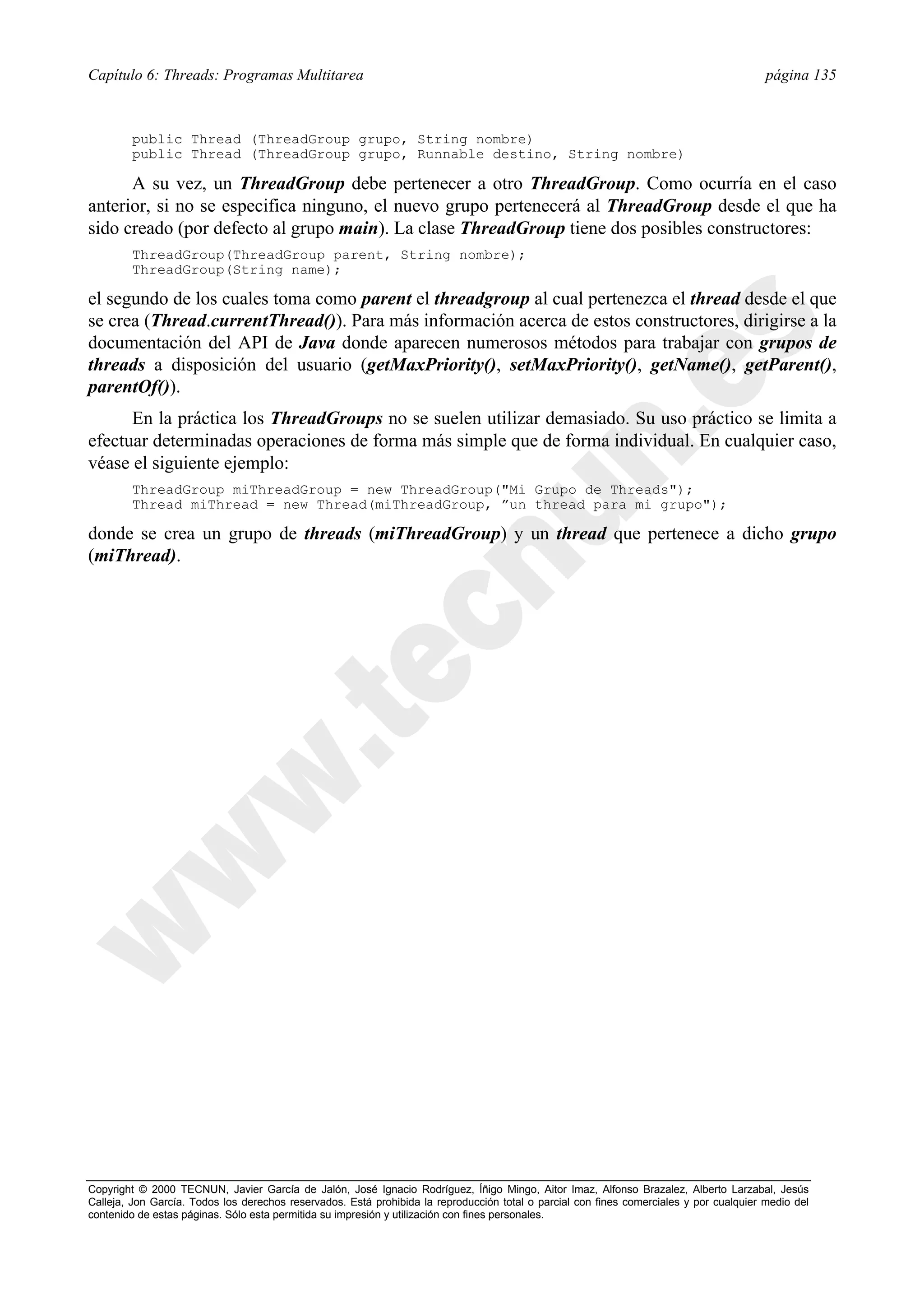 Capítulo 6: Threads: Programas Multitarea                                                                                                página 135



        public Thread (ThreadGroup grupo, String nombre)
        public Thread (ThreadGroup grupo, Runnable destino, String nombre)

      A su vez, un ThreadGroup debe pertenecer a otro ThreadGroup. Como ocurría en el caso
anterior, si no se especifica ninguno, el nuevo grupo pertenecerá al ThreadGroup desde el que ha
sido creado (por defecto al grupo main). La clase ThreadGroup tiene dos posibles constructores:
        ThreadGroup(ThreadGroup parent, String nombre);
        ThreadGroup(String name);

el segundo de los cuales toma como parent el threadgroup al cual pertenezca el thread desde el que
se crea (Thread.currentThread()). Para más información acerca de estos constructores, dirigirse a la
documentación del API de Java donde aparecen numerosos métodos para trabajar con grupos de
threads a disposición del usuario (getMaxPriority(), setMaxPriority(), getName(), getParent(),
parentOf()).
      En la práctica los ThreadGroups no se suelen utilizar demasiado. Su uso práctico se limita a
efectuar determinadas operaciones de forma más simple que de forma individual. En cualquier caso,
véase el siguiente ejemplo:
        ThreadGroup miThreadGroup = new ThreadGroup("Mi Grupo de Threads");
        Thread miThread = new Thread(miThreadGroup, ”un thread para mi grupo");

donde se crea un grupo de threads (miThreadGroup) y un thread que pertenece a dicho grupo
(miThread).




Copyright © 2000 TECNUN, Javier García de Jalón, José Ignacio Rodríguez, Íñigo Mingo, Aitor Imaz, Alfonso Brazalez, Alberto Larzabal, Jesús
Calleja, Jon García. Todos los derechos reservados. Está prohibida la reproducción total o parcial con fines comerciales y por cualquier medio del
contenido de estas páginas. Sólo esta permitida su impresión y utilización con fines personales.
 