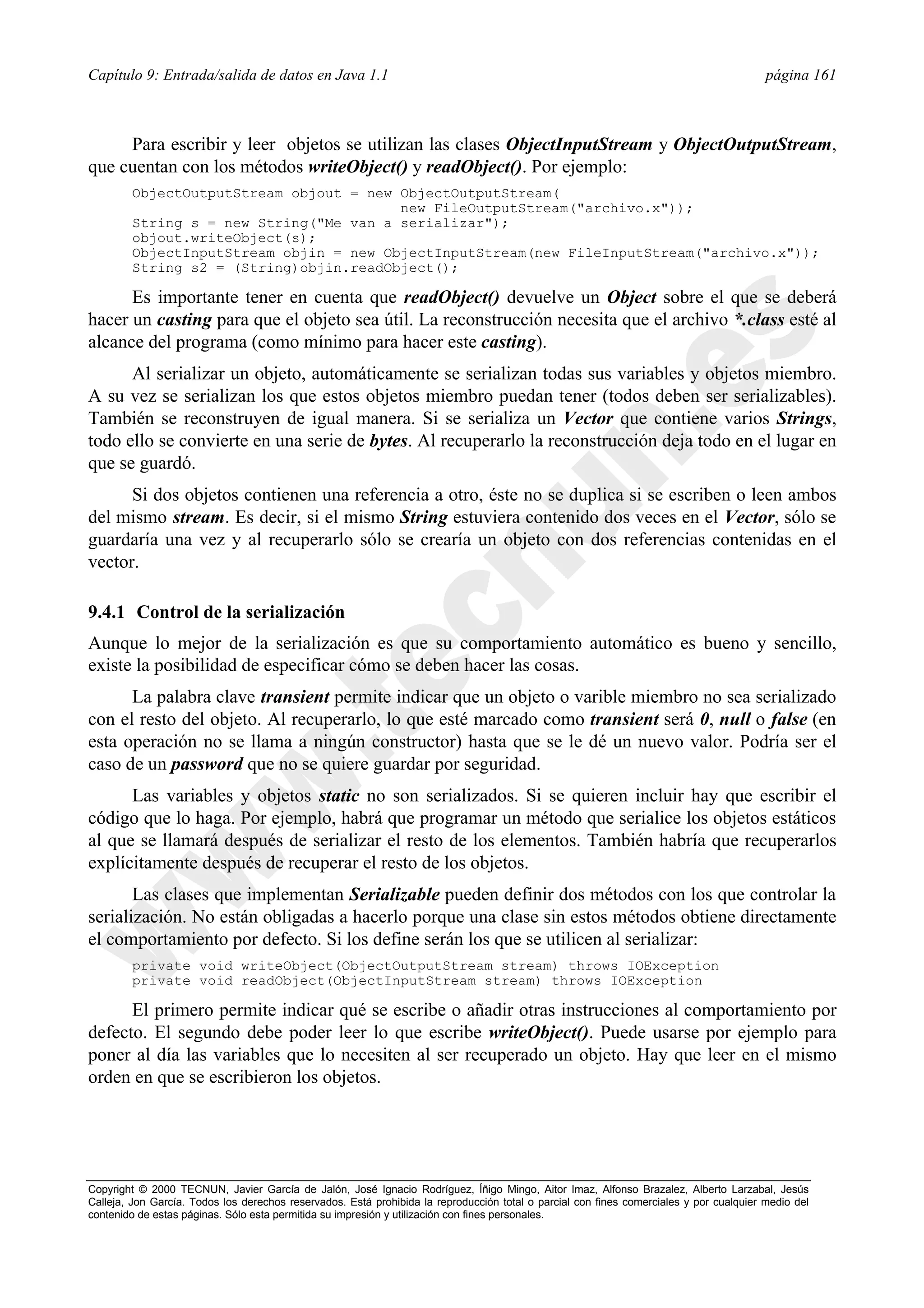Capítulo 9: Entrada/salida de datos en Java 1.1                                                                                          página 161



     Para escribir y leer objetos se utilizan las clases ObjectInputStream y ObjectOutputStream,
que cuentan con los métodos writeObject() y readObject(). Por ejemplo:
        ObjectOutputStream objout = new ObjectOutputStream(
                                        new FileOutputStream("archivo.x"));
        String s = new String("Me van a serializar");
        objout.writeObject(s);
        ObjectInputStream objin = new ObjectInputStream(new FileInputStream("archivo.x"));
        String s2 = (String)objin.readObject();

      Es importante tener en cuenta que readObject() devuelve un Object sobre el que se deberá
hacer un casting para que el objeto sea útil. La reconstrucción necesita que el archivo *.class esté al
alcance del programa (como mínimo para hacer este casting).
      Al serializar un objeto, automáticamente se serializan todas sus variables y objetos miembro.
A su vez se serializan los que estos objetos miembro puedan tener (todos deben ser serializables).
También se reconstruyen de igual manera. Si se serializa un Vector que contiene varios Strings,
todo ello se convierte en una serie de bytes. Al recuperarlo la reconstrucción deja todo en el lugar en
que se guardó.
      Si dos objetos contienen una referencia a otro, éste no se duplica si se escriben o leen ambos
del mismo stream. Es decir, si el mismo String estuviera contenido dos veces en el Vector, sólo se
guardaría una vez y al recuperarlo sólo se crearía un objeto con dos referencias contenidas en el
vector.

9.4.1 Control de la serialización
Aunque lo mejor de la serialización es que su comportamiento automático es bueno y sencillo,
existe la posibilidad de especificar cómo se deben hacer las cosas.
      La palabra clave transient permite indicar que un objeto o varible miembro no sea serializado
con el resto del objeto. Al recuperarlo, lo que esté marcado como transient será 0, null o false (en
esta operación no se llama a ningún constructor) hasta que se le dé un nuevo valor. Podría ser el
caso de un password que no se quiere guardar por seguridad.
      Las variables y objetos static no son serializados. Si se quieren incluir hay que escribir el
código que lo haga. Por ejemplo, habrá que programar un método que serialice los objetos estáticos
al que se llamará después de serializar el resto de los elementos. También habría que recuperarlos
explícitamente después de recuperar el resto de los objetos.
       Las clases que implementan Serializable pueden definir dos métodos con los que controlar la
serialización. No están obligadas a hacerlo porque una clase sin estos métodos obtiene directamente
el comportamiento por defecto. Si los define serán los que se utilicen al serializar:
        private void writeObject(ObjectOutputStream stream) throws IOException
        private void readObject(ObjectInputStream stream) throws IOException

      El primero permite indicar qué se escribe o añadir otras instrucciones al comportamiento por
defecto. El segundo debe poder leer lo que escribe writeObject(). Puede usarse por ejemplo para
poner al día las variables que lo necesiten al ser recuperado un objeto. Hay que leer en el mismo
orden en que se escribieron los objetos.




Copyright © 2000 TECNUN, Javier García de Jalón, José Ignacio Rodríguez, Íñigo Mingo, Aitor Imaz, Alfonso Brazalez, Alberto Larzabal, Jesús
Calleja, Jon García. Todos los derechos reservados. Está prohibida la reproducción total o parcial con fines comerciales y por cualquier medio del
contenido de estas páginas. Sólo esta permitida su impresión y utilización con fines personales.
 